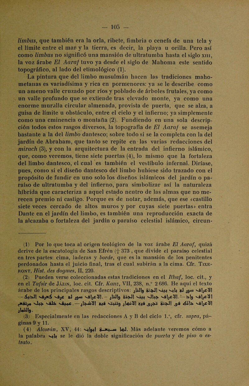 limbüs, que también era la orla, ribete, fimbria o cenefa de una tela y el límite entre el mar y la tierra, es decir, la playa u orilla. Pero así como limbus no significó una mansión de ultratumba hasta el siglo xm, la voz árabe El Aaraf tuvo ya desde el siglo de Mahoma este sentido topográfico, al lado del etimológico (1). La pintura que del limbo musulmán hacen las tradiciones maho¬ metanas es variadísima y rica en pormenores: ya se le describe como un ameno valle cruzado por ríos y poblado de árboles frutales, ya como un valle profundo que se extiende tras elevado monte, ya como una enorme muralla circular almenada, provista de puerta, que se alza, a guisa de límite u obstáculo, entre el cielo y el infierno; ya simplemente como una eminencia o montaña (2). Fundiendo en una sola descrip¬ ción todos estos rasgos diversos, la topografía de El Aaraf se asemeja bastante a la del limbo dantesco; sobre todo si se la completa con la del jardín de Abraham, que tanto se repite en las varias redacciones del mirach (3), y con la arquitectura de la entrada del infierno islámico, que, como veremos, tiene siete puertas (4), lo mismo que la fortaleza del limbo dantesco, el cual es también el vestíbulo infernal. Diríase, pues, como si el diseño dantesco del limbo hubiese sido trazado con el propósito de fundir en uno solo los diseños islámicos del jardín o pa¬ raíso de ultratumba y del infierno, para simbolizar así la naturaleza híbrida que caracteriza a aquel estado neutro de las almas que no me¬ recen premio ni castigo. Porque es de notar, además, que ese «castillo siete veces cercado de altos muros y por cuyas siete puertas» entra Dante en el jardín del limbo, es también una reproducción exacta de la alcazaba o fortaleza del jardín o paraíso celestial islámico, circun- (1) Por lo que toca al origen teológico de la voz árabe El Aaraf, quizá derive de la escatología de San Efrén (f 373 , que divide el paraíso celestial en tres partes: cima, laderas y borde, que es la mansión de los penitentes perdonados hasta el juicio final, tras el cual subirán a la cima. Cfr. Tixe- ront, Hist, des dogmes, II, 220. (2) Pueden verse coleccionadas estas tradiciones en el Ithaf, loe. cit., y en el Tafsir de Jázin, loe. cit. Cfr. Kanz, VII, 238, n.° 2 686. He aquí el texto árabe de los principales rasgos descriptivos: ^UJI9 v¿44 vs|4 v¿hcS)l — 54¡aJl «J jgjtí s^ljc'^1.- jUJlg s.444 vfitó. — J&k ;*S4j« vitó. vélá. JI^^Jj 843 S.44443 £*8 ^j^4 &tóJj VS|j.C^| JuáJI9. (3) Especialmente en las redacciones A y B del ciclo l.°, cfr. supra, pá¬ ginas 9 y 11. (4) Alcorán, XV, 44: ¿U*4--uj foj. Más adelante veremos cómo a la palabra vafe se le dió la doble significación de puerta y de piso o es¬ trato.