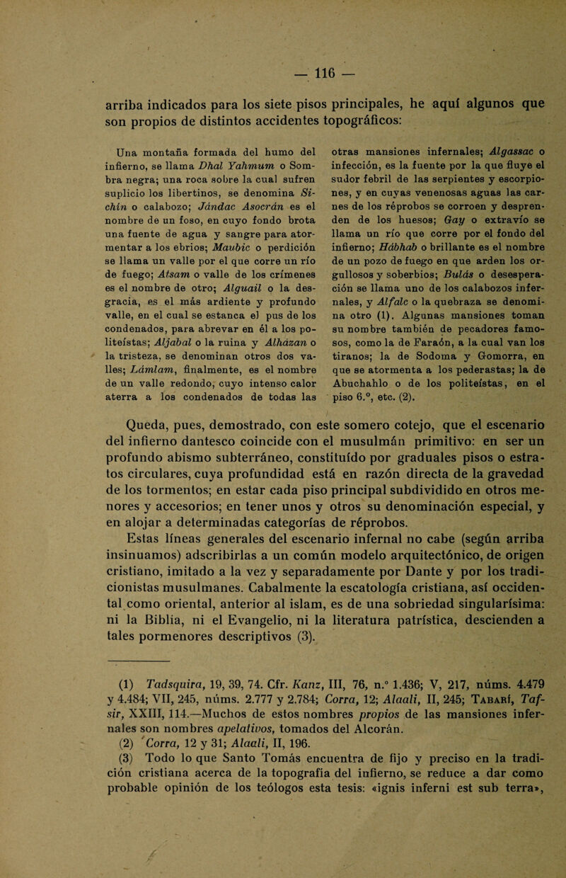 — 116 — arriba indicados para los siete pisos principales, he aquí algunos que son propios de distintos accidentes topográficos: Una montaña formada del humo del infierno, se llama Dhal Yahmum o Som¬ bra negra; una roca sobre la cual sufren suplicio los libertinos, se denomina Si- chín o calabozo; Jándac Asocrán es el nombre de un foso, en cuyo fondo brota una fuente de agua y sangre para ator¬ mentar a los ebrios; Maubic o perdición se llama un valle por el que corre un río de fuego; Atsam o valle de los crímenes es el nombre de otro; Alguaü o la des¬ gracia, es el más ardiente y profundo valle, en el cual se estanca el pus de los condenados, para abrevar en él a los po¬ liteístas; Aljábal o la ruina y Alházan o la tristeza, se denominan otros dos va¬ lles; Lámlam, finalmente, es el nombre de un valle redondo, cuyo intenso calor aterra a los condenados de todas las otras mansiones infernales; Algassac o infección, es la fuente por la que fluye el sudor febril de las serpientes y escorpio¬ nes, y en cuyas venenosas aguas las car¬ nes de los réprobos se corroen y despren¬ den de los huesos; Gay o extravío se llama un río que corre por el fondo del infierno; Hábhab o brillante es el nombre de un pozo de fuego en que arden los or¬ gullosos y soberbios; Bulas o desespera¬ ción se llama uno de los calabozos infer¬ nales, y Alfále o la quebraza se denomi¬ na otro (1). Algunas mansiones toman su nombre también de pecadores famo¬ sos, como la de Faraón, a la cual van los tiranos; la de Sodoma y Gromorra, en que se atormenta a los pederastas; la de Abuchahlo o de los politeístas, en el piso 6,°, etc. (2). Queda, pues, demostrado, con este somero cotejo, que el escenario del infierno dantesco coincide con el musulmán primitivo: en ser un profundo abismo subterráneo, constituido por graduales pisos o estra¬ tos circulares, cuya profundidad está en razón directa de la gravedad de los tormentos; en estar cada piso principal subdividido en otros me¬ nores y accesorios; en tener unos y otros su denominación especial, y en alojar a determinadas categorías de réprobos. Estas líneas generales del escenario infernal no cabe (según arriba insinuamos) adscribirlas a un común modelo arquitectónico, de origen cristiano, imitado a la vez y separadamente por Dante y por los tradi- cionistas musulmanes. Cabalmente la escatología cristiana, así occiden¬ tal como oriental, anterior al islam, es de una sobriedad singularísima: ni la Biblia, ni el Evangelio, ni la literatura patrística, descienden a tales pormenores descriptivos (3). (1) Tcidsquira, 19, 39, 74. Cfr. Kanz, III, 76, n.° 1.436; V, 217, núms. 4.479 y 4.484; VII, 245, núms. 2.777 y 2.784; Corra, 12; Alaali, II, 245; Tabarí, Taf- sir, XXIII, 114.—Muchos de estos nombres propios de las mansiones infer¬ nales son nombres apelativos, tomados del Alcorán. (2) Corra, 12 y 31; Alaali, II, 196. (3) Todo lo que Santo Tomás encuentra de fijo y preciso en la tradi¬ ción cristiana acerca de la topografía del infierno, se reduce a dar como probable opinión de los teólogos esta tesis: «ignis inferni est sub térra»,