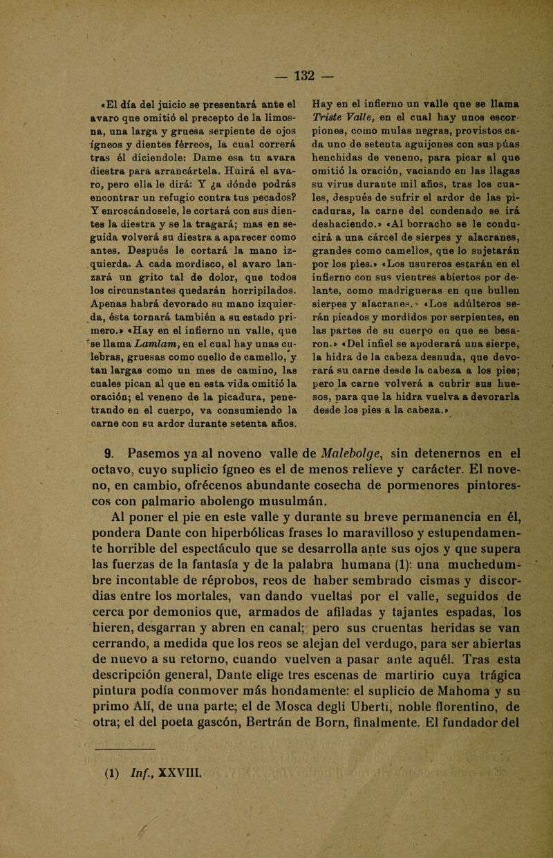 «El día del juicio se presentará ante el avaro que omitió el precepto de la limos¬ na, una larga y gruesa serpiente de ojos ígneos y dientes férreos, la cual correrá tras él diciendole: Dame esa tu avara diestra para arrancártela. Huirá el ava¬ ro, pero ella le dirá: Y ¿a dónde podrás encontrar un refugio contra tus pecados? Y enroscándosele, le cortará con sus dien¬ tes la diestra y se la tragará; mas en se¬ guida volverá su diestra a aparecer como antes. Después le cortará la mano iz¬ quierda. A cada mordisco, el avaro lan¬ zará un grito tal de dolor, que todos los circunstantes quedarán horripilados. Apenas habrá devorado su mano izquier¬ da, ésta tornará también a su estado pri¬ mero.» «Hay en el infierno un valle, que se llama Lamlam, en el cual hay unas cu¬ lebras, gruesas como cuello de camello, y tan largas como un mes de camino, las cuales pican al que en esta vida omitió la oración; el veneno de la picadura, pene¬ trando en el cuerpo, va consumiendo la carne con su ardor durante setenta años. Hay en el infierno un valle que se llama Triste Valle, en el cual hay unos escor¬ piones, como muías negras, provistos ca¬ da uno de setenta aguijones con sus púas henchidas de veneno, para picar al que omitió la oración, vaciando en las llagas su virus durante mil años, tras los cua¬ les, después de sufrir el ardor de las pi¬ caduras, la carne del condenado se irá deshaciendo.» «Al borracho se le condu¬ cirá a una cárcel de sierpes y alacranes, grandes como camellos, que lo sujetarán por los pies.» «Los usureros estarán en el infierno con sus vientres abiertos por de¬ lante, como madrigueras en que bullen sierpes y alacranes.” «Los adúlteros se¬ rán picados y mordidos por serpientes, en las partes de su cuerpo ea que se besa¬ ron.» «Del infiel se apoderará una sierpe, la hidra de la cabeza desnuda, que devo¬ rará su carne desde la cabeza a los pies; pero la carne volverá a cubrir sus hue¬ sos, para que la hidra vuelva a devorarla desde los pies a la cabeza.» 9. Pasemos ya al noveno valle de Malebolge, sin detenernos en el octavo, cuyo suplicio ígneo es el de menos relieve y carácter. Él nove¬ no, en cambio, ofrécenos abundante cosecha de pormenores pintores¬ cos con palmario abolengo musulmán. Al poner el pie en este valle y durante su breve permanencia en él, pondera Dante con hiperbólicas frases lo maravilloso y estupendamen¬ te horrible del espectáculo que se desarrolla ante sus ojos y que supera las fuerzas de la fantasía y de la palabra humana (1): una muchedum¬ bre incontable de réprobos, reos de haber sembrado cismas y discor¬ dias entre los mortales, van dando vueltas por el valle, seguidos de cerca por demonios que, armados de afiladas y tajantes espadas, los hieren, desgarran y abren en canal; pero sus cruentas heridas se van cerrando, a medida que los reos se alejan del verdugo, para ser abiertas de nuevo a su retorno, cuando vuelven a pasar ante aquél. Tras esta descripción general, Dante elige tres escenas de martirio cuya trágica pintura podía conmover más hondamente: el suplicio de Mahoma y su primo Alí, de una parte; el de Mosca degli Uberti, noble florentino, de otra; el del poeta gascón, Bertrán de Born, finalmente. El fundador del
