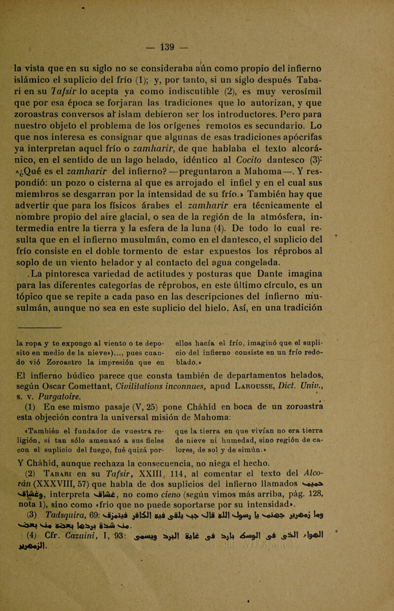 la vista que en su siglo no se consideraba aún como propio del infierno islámico el suplicio del frío (1); y, por tanto, si un siglo después Taba- ri en su lafsir lo acepta ya como indiscutible (2), es muy verosímil que por esa época se forjaran las tradiciones que lo autorizan, y que zoroastras conversos al'islam debieron ser los introductores. Pero para nuestro objeto el problema de los orígenes remotos es secundario. Lo que nos interesa es consignar que algunas de esas tradiciones apócrifas ya interpretan aquel frío o zamharir, de que hablaba el texto alcorá¬ nico, en el sentido de un lago helado, idéntico al Cocito dantesco (3): «¿Qué es el zamharir del infierno? —preguntaron a Mahoma—. Y res¬ pondió: un pozo o cisterna al que es arrojado el infiel y en el cual sus miembros se desgarran por la intensidad de su frío.» También hay que advertir que para los físicos árabes el zamharir era técnicamente el nombre propio del aire glacial, o sea de la región de la atmósfera, in¬ termedia entre la tierra y la esfera de la luna (4). De todo lo cual re¬ sulta que en el infierno musulmán, como en el dantesco, el suplicio del frío consiste en el doble tormento de estar expuestos los réprobos al soplo de un viento helador y al contacto del agua congelada. .La pintoresca variedad de actitudes y posturas que Dante imagina para las diferentes categorías de réprobos, en este último círculo, es un tópico que se repite a cada paso en las descripciones del infierno mu¬ sulmán, aunque no sea en este suplicio del hielo. Así, en una tradición la ropa y te expongo al viento o te depo- ellos hacía el frío, imaginó que el supli- sito en medio de la nieve»)..., pues cuan- ció del infierno consiste en un frío redo- do vió Zoroastro la impresión que en blado.» El infierno búdico parece que consta también de departamentos helados, según Oscar Comettant, Civilitations inconnu.es, apud Larousse, Dict. Univ., s. v. Purgatoire. (1) En ese mismo pasaje (V, 25) pone Cháhid en boca de un zoroastra esta objeción contra la universal misión de Mahoma: «También el fundador de vuestra re- que la tierra en que vivían no era tierra ligión, si tan sólo amenazó a sus fieles de nieve ni humedad, sino región de ca- con el suplicio del fuego, fué quizá por- lores^ de sol y de simún.» Y Cháhid, aunque rechaza la consecuencia, no niega el hecho. (2) Tab\ri en su Tafsir, XXIII, 114, al comentar el texto del Alco¬ rán (XXXVIII, 57) que habla de dos suplicios del infierno llamados interpreta OilAc, no como cieno (según vimos más arriba, pág. 128, nota 1), sino como «frío que no puede soportarse por su intensidad». (3) Tadsquira, 69: 0¡j<>aas jáliJj gas ^.sla ^ vl1¿i gJJI la ^o¿4>^ jíj4*o¿ U9 **óxa si* góx» 1-oi^ja gbiu sj*.