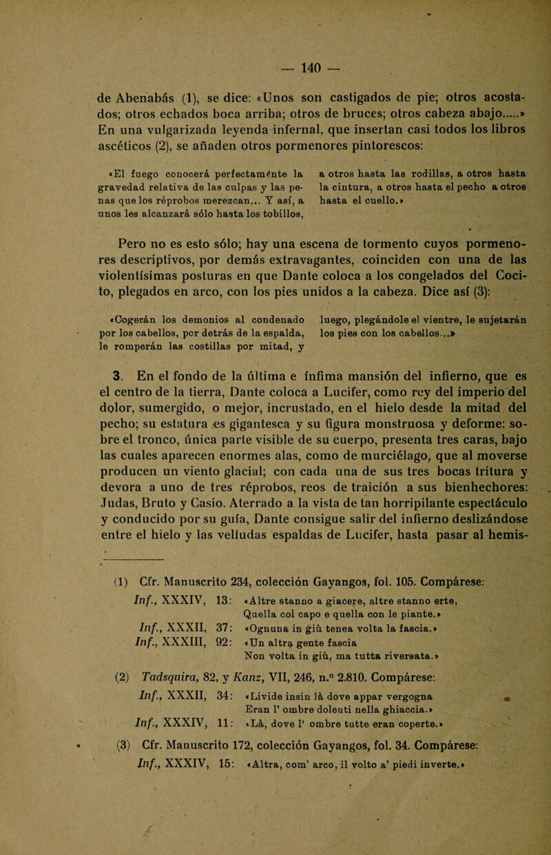 de Abenabás (1), se dice: «Unos son castigados de pie; otros acosta¬ dos; otros echados boca arriba; otros de bruces; otros cabeza abajo.» En una vulgarizada leyenda infernal, que insertan casi todos los libros ascéticos (2), se añaden otros pormenores pintorescos: «El fuego conocerá perfectamente la a otros hasta las rodillas, a otros hasta gravedad relativa de las culpas y las pe- la cintura, a otros hasta el pecho a otros ñas que los réprobos merezcan... Y así, a hasta el cuellos unos les alcanzará sólo hasta los tobillos, 9 Pero no es esto sólo; hay una escena de tormento cuyos pormeno¬ res descriptivos, por demás extravagantes, coinciden con una de las violentísimas posturas en que Dante coloca a los congelados del Coci¬ to, plegados en arco, con los pies unidos a la cabeza. Dice así (3): «Cogerán los demonios al condenado luego, plegándole el vientre, le sujetarán por los cabellos, por detrás de la espalda, los pies con los cabellos...» le romperán las costillas por mitad, y 3. En el fondo de la última e ínfima mansión del infierno, que es el centro de la tierra, Dante coloca a Lucifer, como rey del imperio del dolor, sumergido, o mejor, incrustado, en el hielo desde la mitad del pecho; su estatura es gigantesca y su figura monstruosa y deforme: so¬ bre el tronco, única parte visible de su cuerpo, presenta tres caras, bajo las cuales aparecen enormes alas, como de murciélago, que al moverse producen un viento glacial; con cada una de sus tres bocas tritura y devora a unó de tres réprobos, reos de traición a sus bienhechores: Judas, Bruto y Casio. Aterrado a la vista de tan horripilante espectáculo y conducido por su guía, Dante consigue salir del infierno deslizándose entre el hielo y las velludas espaldas de Lucifer, hasta pasar al hemis- (1) Cfr. Manuscrito 234, colección Gayangos, fol. 105. Compárese: Inf., XXXIV, 13: «Altre stanno a giacere, altre stanno erte, Quella col capo e quella con le piante.» Inf., XXXII, 37: «Ognuna in giú tenea volta la fascia.» Inf., XXXIII, 92: «Un altra gente fascia Non volta in giú, ma tutta riversata.» (2) Tadsquira, 82, y Kanz, VII, 246, n.° 2.810. Compárese: Inf., XXXII, 34: «Livide insin ]á dove appar vergogna Eran 1’ ombre doleati nella ghiaccia.» Inf., XXXIV, 11: «Lá, dove 1’ ombre tutte eran coperte.» (3) Cfr. Manuscrito 172, colección Gayangos, fol. 34. Compárese: Inf., XXXIV, 15: «Altra, com’ arco, il volto a’ piedi inverte.»