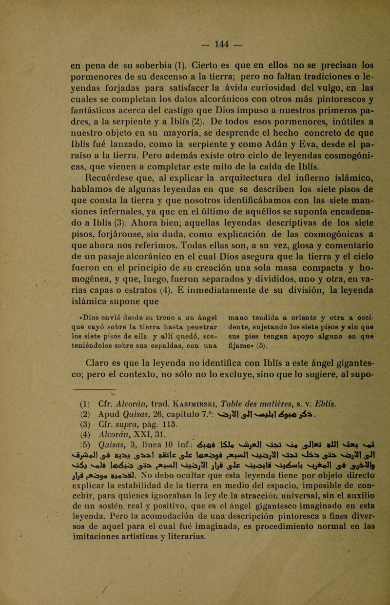 en pena de su soberbia (1). Cierto es que en ellos no se precisan los pormenores de su descenso a la tierra; pero no faltan tradiciones o le¬ yendas forjadas para satisfacer la ávida curiosidad del vulgo, en las cuales se completan los datos alcoránicos con otros más pintorescos y fantásticos acerca del castigo que Dios impuso a nuestros primeros pa¬ dres, a la serpiente y a Iblís (2). De todos esos pormenores, inútiles a nuestro objeto en su mayoría, se desprende el hecho concreto de que Iblís fué lanzado, como la serpiente y como Adán y Eva, desde el pa¬ raíso a la tierra. Pero además existe otro ciclo de leyendas cosmogóni¬ cas, que vienen a completar este mito de la caída de Iblís. Recuérdese que, al explicar la arquitectura del infierno islámico, hablamos de algunas leyendas en que se describen los siete pisos de que consta la tierra y que nosotros identificábamos con las siete man¬ siones infernales, ya que en el último de aquéllos se suponía encadena¬ do a Iblís (3). Ahora bien; aquellas leyendas descriptivas de los siete pisos, forjáronse, sin duda, como explicación de las cosmogónicas a que ahora nos referimos. Todas ellas son, a su vez, glosa y comentario de un pasaje alcoránico en el cual Dios asegura que la tierra y el cielo fueron en el principio de su creación una sola masa compacta y ho¬ mogénea, y que, luego, fueron separados y divididos, uno y otra, en va¬ rias capas o estratos (4). E inmediatamente de su división, la leyenda islámica supone que «Dios envió desde sn trono a un ángel mano tendida a oriente y otra a occi- que cayó sobre la tierra hasta penetrar dente, sujetando los siete pisos y sin que los siete pisos de ella y allí quedó, sos- sus pies tengan apoyo alguno en que teniéndolos sobre sus espaldas, con una fijarse> (5). Claro es que la leyenda no identifica con Iblís a este ángel gigantes¬ co; pero el contexto, no sólo no lo excluye, sino que lo sugiere, al supo- (1) Cir. Alcorán, trad. Kasimirski, Table des matiéres, s. v. Eblis. (2) Apud Quisas, 26, capítulo 7.°: s-bjí]| ^Jj ¿944) jiíá. (3) Cfr. supra, pág. 113. (4) Alcorán, XXI, 31. :5) Quisas, 3, línea 10 inf.: ¿44>ü lálo vi* s]]sd gil) s¿*4 vo$ V9j4¿*J| ,5.3 g4b.4 güije ^Ic 14)3*Ó9<9 <*444jJ| VÍ4Ó¿^)| 1 2 3 4 S«4A4 sJSb Vbj*H ^1 Vóii S..0J3 |4>¿4Ó ^4A, <*4441.11 VÍ4Ój^)| jljü ^Ac ^4404|Ü jljü <*Ó9« g4*büJ. No debo ocultar que esta leyenda tiene por objeto directo explicar la estabilidad de la tierra en medio del espacio, imposible de con¬ cebir, para quienes ignoraban la ley de la atracción universal, sin el auxilio de un sostén real y positivo, que es el ángel gigantesco imaginado en esta leyenda. Pero la acomodación de una descripción pintoresca a fines diver¬ sos de aquel para el cual fué imaginada, es procedimiento normal en las imitaciones artísticas y literarias. /