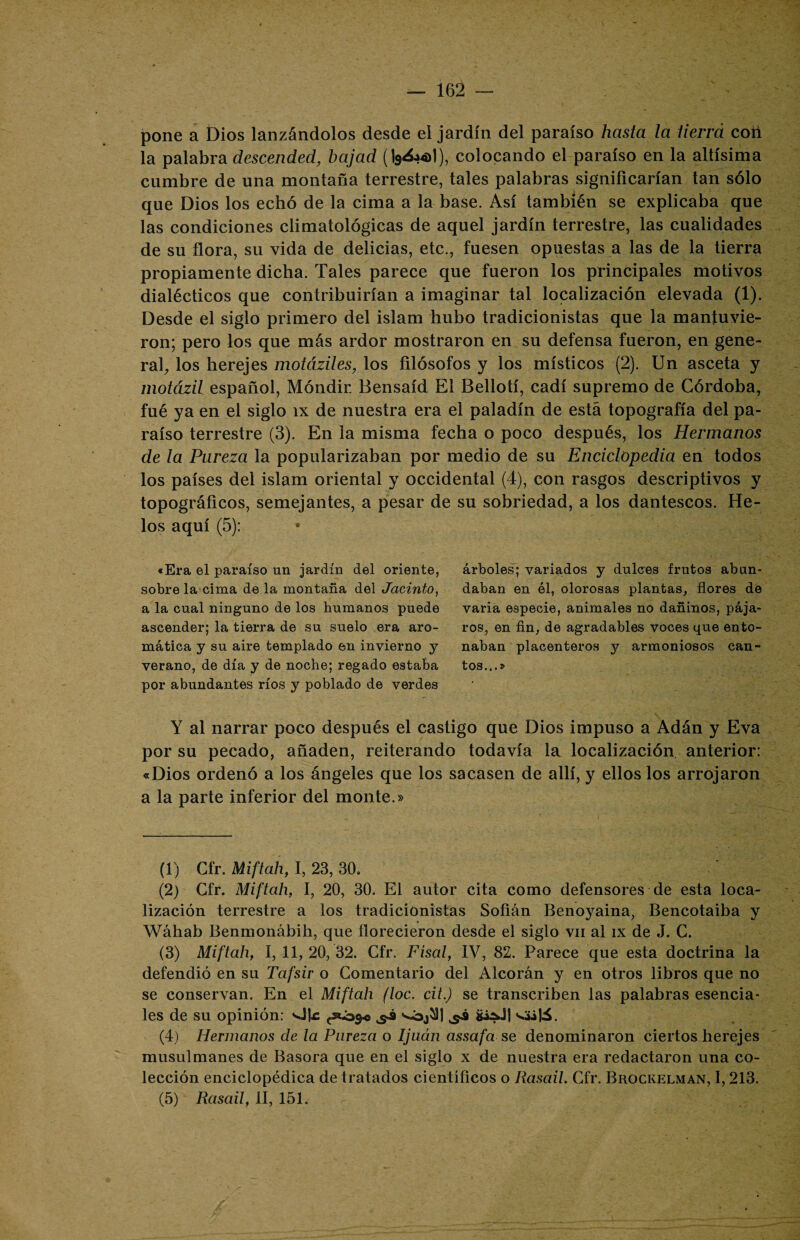 pone a Dios lanzándolos desde el jardín del paraíso hasta la tierra cotí la palabra descended, bajad (19¿.»4>1), colocando el paraíso en la altísima cumbre de una montaña terrestre, tales palabras significarían tan sólo que Dios los echó de la cima a la base. Así también se explicaba que las condiciones climatológicas de aquel jardín terrestre, las cualidades de su flora, su vida de delicias, etc., fuesen opuestas a las de la tierra propiamente dicha. Tales parece que fueron los principales motivos dialécticos que contribuirían a imaginar tal localización elevada (1). Desde el siglo primero del islam hubo tradicionistas que la mantuvie¬ ron; pero los que más ardor mostraron en su defensa fueron, en gene¬ ral, los herejes motáziles, los filósofos y los místicos (2). Un asceta y motázil español, Móndir. tíensaíd El Bellotí, cadí supremo de Córdoba, fué ya en el siglo íx de nuestra era el paladín de está topografía del pa¬ raíso terrestre (3). En la misma fecha o poco después, los Hermanos de la Pureza la popularizaban por medio de su Enciclopedia en todos los países del islam oriental y occidental (4), con rasgos descriptivos y topográficos, semejantes, a pesar de su sobriedad, a los dantescos. He¬ los aquí (5): «Era el paraíso un jardín del oriente, sobre la cima de la montaña del Jacinto, a la cual ninguno de los humanos puede ascender; la tierra de su suelo era aro¬ mática y su aire templado en invierno y verano, de día y de noche; regado estaba por abundantes ríos y poblado de verdes Y al narrar poco después el castigo que Dios impuso a Adán y Eva por su pecado, añaden, reiterando todavía la localización anterior: «Dios ordenó a los ángeles que los sacasen de allí, y ellos los arrojaron a la parte inferior del monte.» (1) Cfr. Miftah, I, 23, 30. (2) Cfr. Miftah, I, 20, 30. El autor cita como defensores de esta loca¬ lización terrestre a los tradicionistas Sofián Benoyaina, Bencotaiba y Wáhab Benmonábih, que florecieron desde el siglo vil al íx de J. C. (3) Miftah, I, 11, 20, 32. Cfr. Físal, IV, 82. Parece que esta doctrina la defendió en su Tafsir o Comentario del Alcorán y en otros libros que no se conservan. En el Miftah (loe. cit.) se transcriben las palabras esencia¬ les de su opinión: vite ^ üi^J| <ü\6. (4) Hermanos de la Pureza o Ijuán assafa se denominaron ciertos herejes musulmanes de Basora que en el siglo x de nuestra era redactaron una co¬ lección enciclopédica de tratados científicos o Rasail. Cfr. Brockelman, 1,213. (5) Rasail, II, 151. árboles; variados y dulces frutos abun¬ daban en él, olorosas plantas, flores de varia especie, animales no dañinos, pája¬ ros, en fin, de agradables voces que ento¬ naban placenteros y armoniosos can¬ tos...»