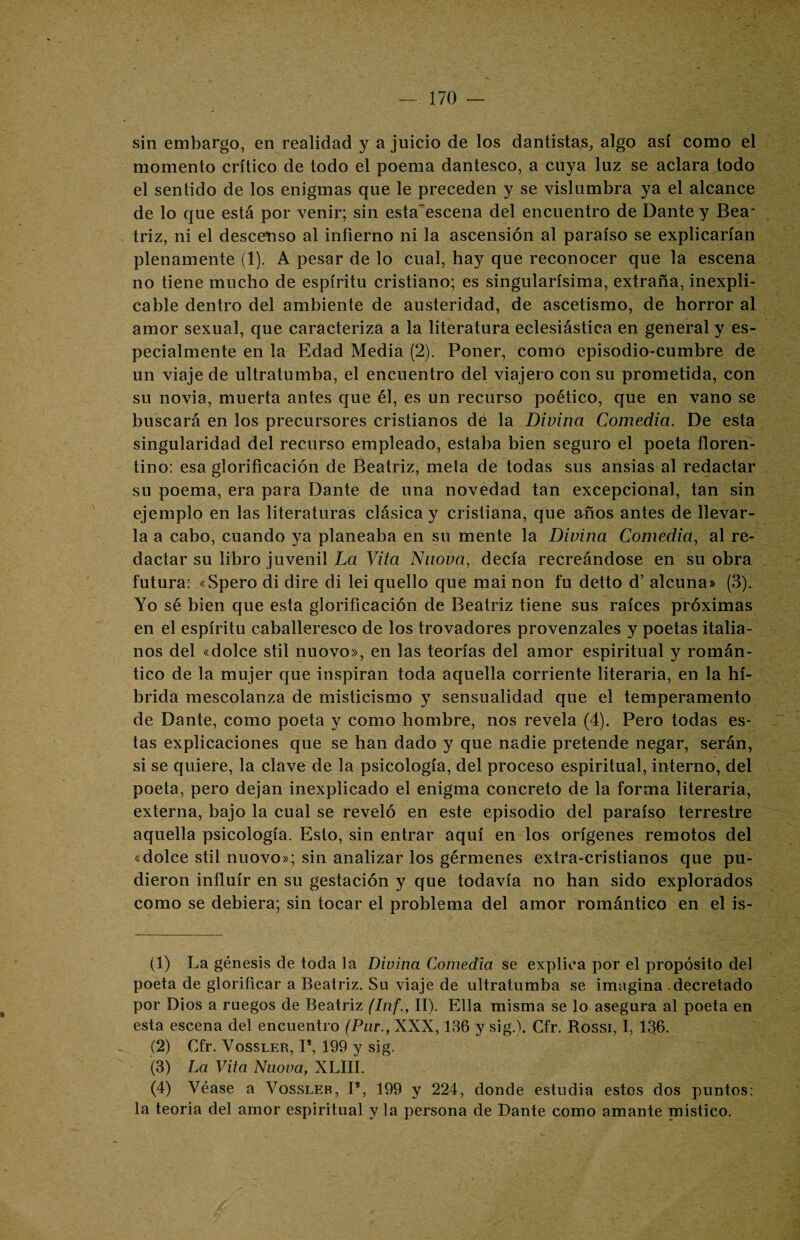 sin embargo, en realidad y a juicio de los dantistas, algo así como el momento crítico de todo el poema dantesco, a cuya luz se aclara todo el sentido de los enigmas que le preceden y se vislumbra ya el alcance de lo que está por venir; sin esta^escena del encuentro de Dante y Bea¬ triz, ni el descenso al infierno ni la ascensión al paraíso se explicarían plenamente (1). A pesar de lo cual, hay que reconocer que la escena no tiene mucho de espíritu cristiano; es singularísima, extraña, inexpli¬ cable dentro del ambiente de austeridad, de ascetismo, de horror al amor sexual, que caracteriza a la literatura eclesiástica en general y es¬ pecialmente en la Edad Media (2). Poner, como episodio-cumbre de un viaje de ultratumba, el encuentro del viajero con su prometida, con su novia, muerta antes que él, es un recurso poético, que en vano se buscará en los precursores cristianos de la Divina Comedia. De esta singularidad del recurso empleado, estaba bien seguro el poeta floren¬ tino: esa glorificación de Beatriz, meta de todas sus ansias al redactar su poema, era para Dante de una novedad tan excepcional, tan sin ejemplo en las literaturas clásica y cristiana, que años antes de llevar¬ la a cabo, cuando ya planeaba en su mente la Divina Comedia, al re¬ dactar su libro juvenil La Vita Nuova, decía recreándose en su obra futura: «Spero di dire di lei quello que mai non fu detto d’ alcuna» (3). Yo sé bien que esta glorificación de Beatriz tiene sus raíces próximas en el espíritu caballeresco de los trovadores provenzales y poetas italia¬ nos del «dolce stil nuovo», en las teorías del amor espiritual y román¬ tico de la mujer que inspiran toda aquella corriente literaria, en la hí¬ brida mescolanza de misticismo y sensualidad que el temperamento de Dante, como poeta y como hombre, nos revela (4). Pero todas es¬ tas explicaciones que se han dado y que nadie pretende negar, serán, si se quiere, la clave de la psicología, del proceso espiritual, interno, del poeta, pero dejan inexplicado el enigma concreto de la forma literaria, externa, bajo la cual se reveló en este episodio del paraíso terrestre aquella psicología. Esto, sin entrar aquí en los orígenes remotos del «dolce stil nuovo»; sin analizar los gérmenes extra-cristianos que pu¬ dieron influir en su gestación y que todavía no han sido explorados como se debiera; sin tocar el problema del amor romántico en el is- (1) La génesis de toda la Divina Comedia se explica por el propósito del poeta de glorificar a Beatriz. Su viaje de ultratumba se imagina decretado por Dios a ruegos de Beatriz (Inf., II). Ella misma se lo asegura al poeta en esta escena del encuentro (Par., XXX, 136 y sig.). Gfr. Rossi, I, 136. (2) Gfr. Vossler, I1 2 3 4 5, 199 y sig. (3) La Vita Nuova, XLIII. (4) Véase a Vossler, I8, 199 y 224, donde estudia estos dos puntos: la teoría del amor espiritual y la persona de Dante como amante pnistico.