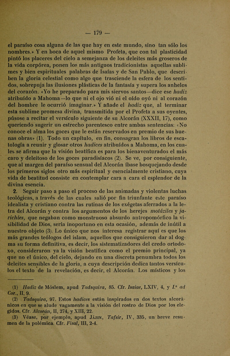 el paraíso cosa alguna de las que hay en este mundo, sino tan sólo los nombres.» Y en boca de aquel mismo Profeta, que con tal plasticidad pintó los placeres del cielo a semejanza de los deleites más groseros de la vida corpórea, ponen los más antiguos tradicionistas aquellas subli¬ mes y bien espirituales palabras de Isaías y de San Pablo, que descri¬ ben la gloria celestial como algo que trasciende la esfera de los senti¬ dos, sobrepuja las ilusiones plásticas de la fantasía y supera los anhelos d^l corazón. «Yo he preparado para mis siervos santos—dice ese hadiz atribuido a Mahoma—lo que ni el ojo vió ni el oído oyó ni al corazón del hombre le ocurrió imaginar.» Y añade el hadiz que, al terminar esta sublime promesa divina, transmitida por el Profeta a sus oyentes, púsose a recitar el versículo siguiente de su Alcorán (XXXII, 17), como queriendo sugerir un estrecho parentesco entre ambas sentencias: «No conoce el alma los goces que le están reservados en premio de sus bue¬ nas obras» (1). Todo un capítulo, en fin, consagran los libros de esca- tología a reunir y glosar otros hadices atribuidos a Mahoma, en los cua¬ les se afirma que la visión beatífica es para los bienaventurados el más caro y deleitoso de los goces paradisíacos (2). Se ve, por consiguiente, que al margen del paraíso sensual del Alcorán íbase bosquejando desde los primeros siglos otro más espiritual y esencialmente cristiano, cuya vida de beatitud consiste en contemplar cara a cara el esplendor de la divina esencia. 2. Seguir paso a paso el proceso de las animadas y violentas luchas teológicas, a través de las cuales salió por fin triunfante este paraíso idealista y cristiano contra las rutinas de los exégetas aferrados a la le¬ tra del Alcorán y contra los argumentos de los herejes motáziles y ja- richíes, que negaban como monstruoso absurdo antropomórfico la vi¬ sibilidad de Dios, sería inoportuno en esta ocasión, además de inútil a nuestro objeto (3). Lo único que nos interesa registrar aquí es que los más grandes teólogos del islam, aquellos que consiguieron dar al dog¬ ma su forma definitiva, es decir, los sistematizadores del credo ortodo¬ xo, consideraron ya la visión beatífica como el premio principal, ya que no el único, del cielo, dejando en una discreta penumbra todos los deleites sensibles de la gloria, a cuya descripción dedica tantos versícu¬ los el texto de la revelación, es decir, el Alcorán. Los místicos y los (1) Hadiz de Móslem, apud Tadsquira, 85. Cfr. Isaiae, LXIV, 4, y 7.a ad Cor., II, 9. (2) Tadsquira, 97. Estos hadices están inspirados en dos textos alcorá¬ nicos en que se alude vagamente a la visión del rostro de Dios por los ele¬ gidos. Cfr. Alcorán, II, 274, y XIII, 22. (3) Véase, por ejemplo, apud Jázin, Tafsir, IV, 335, un breve resu¬ men de la polémica. Cfr. Físal, III, 2-4.