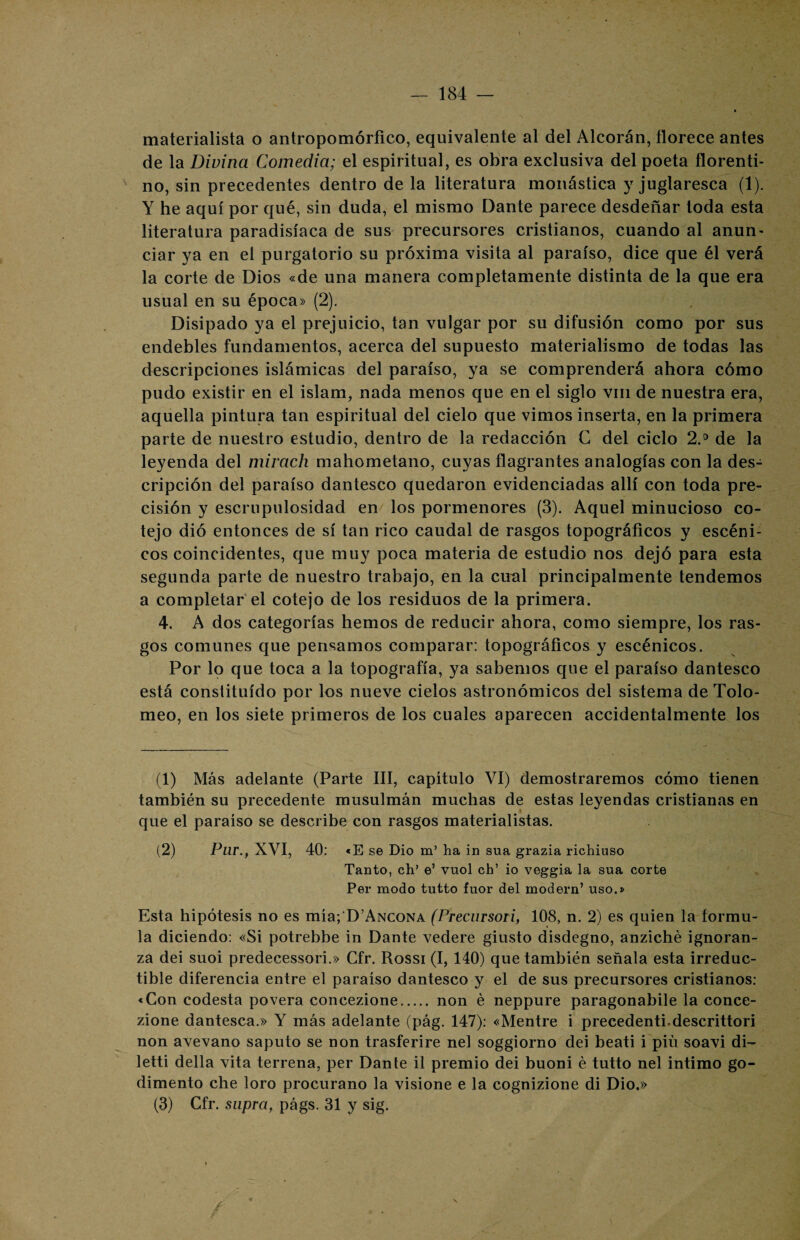 materialista o antropomórfico, equivalente al del Alcorán, florece antes de la Divina Comedia; el espiritual, es obra exclusiva del poeta florenti¬ no, sin precedentes dentro de la literatura monástica y juglaresca (1). Y he aquí por qué, sin duda, el mismo Dante parece desdeñar toda esta literatura paradisíaca de sus precursores cristianos, cuando al anun¬ ciar ya en el purgatorio su próxima visita al paraíso, dice que él verá la corte de Dios «de una manera completamente distinta de la que era usual en su época» (2). Disipado ya el prejuicio, tan vulgar por su difusión como por sus endebles fundamentos, acerca del supuesto materialismo de todas las descripciones islámicas del paraíso, ya se comprenderá ahora cómo pudo existir en el islam, nada menos que en el siglo vm de nuestra era, aquella pintura tan espiritual del cielo que vimos inserta, en la primera parte de nuestro estudio, dentro de la redacción C del ciclo 2.° de la leyenda del mirach mahometano, cuyas flagrantes analogías con la des¬ cripción del paraíso dantesco quedaron evidenciadas allí con toda pre¬ cisión y escrupulosidad en los pormenores (3). Aquel minucioso co¬ tejo dio entonces de sí tan rico caudal de rasgos topográficos y escéni¬ cos coincidentes, que muy poca materia de estudio nos dejó para esta segunda parte de nuestro trabajo, en la cnal principalmente tendemos a completar el cotejo de los residuos de la primera. 4. A dos categorías hemos de reducir ahora, como siempre, los ras¬ gos comunes que pensamos comparar: topográficos y escénicos. Por lo que toca a la topografía, ya sabemos que el paraíso dantesco está constituido por los nueve cielos astronómicos del sistema de Tolo- meo, en los siete primeros de los cuales aparecen accidentalmente los (1) Más adelante (Parte III, capítulo VI) demostraremos cómo tienen también su precedente musulmán muchas de estas leyendas cristianas en que el paraíso se describe con rasgos materialistas. (2) Pur.t XVI, 40: «E se Dio m’ ha in sua grazia richiuso Tanto, ch’ e’ vuol ch’ io veggia la sua corte Per modo tutto fuor del modern’ uso.» Esta hipótesis no es mía; D’Ancona (Precursoti, 108, n. 2) es quien la formu¬ la diciendo: «Si potrebbe in Dante vedere giusto disdegno, anziché ignoran- za dei suoi predecessori.» Cfr. Rossi (I, 140) que también señala esta irreduc¬ tible diferencia entre el paraíso dantesco y el de sus precursores cristianos: «Con codesta povera concezione. non é neppure paragonabile la conce- zione dantesca.» Y más adelante (pág. 147): «Mentre i precedentbdescrittori non avevano saputo se non trasferire nel soggiorno dei beati i piú soavi di- letti della vita terrena, per Dante il premio dei buoni é tutto nel intimo go- dimento che loro procurano la visione e la cognizione di Dio.» (3) Cfr. supra, págs. 31 y sig.