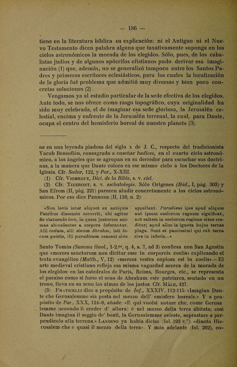 tiene en la literatura bíblica su explicación: ni el Antiguo ni el Nue¬ vo Testamento dicen palabra alguna que taxativamente suponga en los cielos astronómicos la morada de los elegidos. Sólo, pues, de los caba¬ listas judíos y de algunos apócrifos cristianos pudo derivar esa imagi¬ nación (1) que, además, no se generalizó tampoco entre los Santos Pa¬ dres y primeros escritores eclesiásticos, para los cuales la localización de la gloria fué problema que admitió muy diversas y bien poco con¬ cretas soluciones (2). Vengamos ya al estudio particular de la sede efectiva de los elegidos. Ante todo, se nos ofrece como rasgo topográfico, cuya originalidad ha sido muy celebrada, el de imaginar esa sede gloriosa, la Jerusalén ce¬ lestial, encima y enfrente de la Jerusalén terrenal, la cual, para Dante, ocupa el centro del hemisferio boreal de nuestro planeta (3). ne en una leyenda piadosa del siglo x de J. C., respecto del tradicionista Yacub Bensoñán, consagrado a enseñar hadices, en el cuarto cielo astronó¬ mico, a los ángeles que se agrupan en su derredor para escuchar sus doctri¬ nas, a la manera que Dante coloca en ese mismo cielo a los Doctores de la Iglesia. Cfr. Sodur, 122, y Par., X-XIII. * Y . J (1) Cfr. Vigoroux, Dict. de la Bible, s. v. ciel. (2) Cfr. Tixeront, s. v. eschatologie. Sólo Orígenes (Ibid., I, pág. 303) y San Efrem (II, pág. 221) parecen aludir concretamente a los cielos astronó¬ micos. Por eso dice Perrone (II, 110, n. 2): «Non levis ínter aliquot ex antiquis Patribus dissensio occurrit, ubi agitur de statuendo loco, in quem justorum ani- mae abscedentes a corpore deferantar. Alii coelum, alii sinnrri Abrcihae, isti lo- cum quietis, illi paradisum censent sive appellant. Paradisus ipse apud aliquos aut ipsum coelorum regnum significat, ant saltem in coelorum regione situs cre- ditur; apud alios in ignota hujus terrae plaga. Sunt et paucissimi qui sub térra sive in inferís...* Santo Tomás (Samma theol., l-2.ae, q. 4, a. 7, ad 3) confiesa con San Agustín que «merces sanctorum non dicitur esse in corporeis coelis» explicando el texto evangélico (Matth., V, 12) «merces vestra copiosa est in coelis».—El arte medieval cristiano refleja esa misma vaguedad acerca de la morada de los elegidos: en las catedrales de París, Reims, Bourges, etc., se representa el paraíso como si fuese el seno de Abraham: este patriarca, sentado en un trono, lleva en su seno las almas de los justos. Cfr. Male, 427. (3) Fr^ticelli dice a propósito de Inf., XXXIV, 112-115: «Imagina Dan¬ te che Gerusalemme sia posta nel mezzo delf emisfero boreale.» Y a pro¬ pósito de Par, XXX, 124-8, añade: «E qui vuolsi notare che, come Gerusa lemme (secondo il creder d’ allora) é nel mezzo della térra abitata; cosí Dante imagina il seggio de’ beati, la Gerusalemme celeste, soprastare a per- pendicolo alia terrena.» Landino ya había dicho (fol. 193 v.°): «dinota Hie- rusalem che e quasi il mezzo della térra», Y más adelante (fol. 202), co-