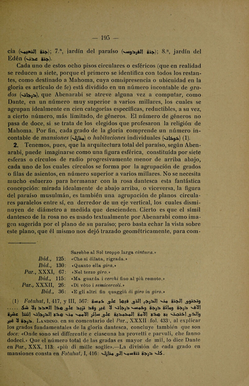 cia (^a*íJ| g¿*); 7.a, jardín del paraíso (^*¿¿11 Si*); 8.a, jardín del Edén (vi** Si*). Cada uno de estos ocho pisos circulares o esféricos (que en realidad se reducen a siete, porque el primero se identifica con todos los restan¬ tes, como destinado a Mahoma, cuya omnipresencia o ubicuidad en la gloria es artículo de fe) está dividido en un número incontable de gra¬ dos (<»|*¿*), que Abenarabi se atreve alguna vez a computar, como Dante, en un número muy superior a varios millares, los cuales se agrupan idealmente en cien categorías específicas, reductibles, a su vez, a cierto número, más limitado, de géneros. El número de géneros no pasa de doce, si se trata de los elegidos que profesaron la religión de Mahoma. Por fin, cada grado de la gloria comprende un número in¬ contable de mansiones (Oj|¿o) o habitaciones individuales (!)• 2. Tenemos, pues, que la arquitectura total del paraíso, según Aben¬ arabi, puede imaginarse como una figura esférica, constituida por siete esferas o círculos de radio progresivamente menor de arriba abajo, cada uno de los cuales círculos se forma por la agrupación de grados o filas de asientos, en número superior a varios millares. No se necesita mucho esfuerzo para hermanar con la rosa dantesca esta fantástica concepción: mirada idealmente de abajo arriba, o viceversa, la figura del paraíso musulmán, es también una agrupación de planos circula¬ res paralelos entre sí, en derredor de un eje vertical, los cuales dismi¬ nuyen de diámetro a medida que descienden. Cierto es que el símil dantesco de la rosa no es usado textualmente por Abenarabi como ima¬ gen sugerida por el plano de su paraíso; pero basta echar la vista sobre este plano, que él mismo nos dejó trazado geométricamente, para com- Ibid., 125 Ibid., 130 Par., XXXI, 67 Ibid., 115 Par., XXXII, 26 Ibid., 36 Sarebbe al Sol troppo larga cintura.» «Che si dilata, rigrada.» «Quanto ella gira.* «Nel terzo giro,» «Ma guarda i cerchi fino al piu remoto.» «Di voto i semicercoli.» «E gli altri fin quaggiú di giro in giro.* (1) Fotuhat-, 1,417, y III, 567: ^ic tais ^’iJI 3.9^9 . 3h **»J| *Sj 31 ^3|*j* &»1«9 Ü*j* s¿31 liiíj v¿|*j*J1 8 *4) ^o-o^l 8«311 8*4) 8-? ^*.119 jí¿ 31 8*j*. Landino. en su comentario del Par., XXXII (fol. 433 \ al explicar los grados fundamentales de la gloria dantesca, concluye también que son doce: «Onde sono sei differentie e ciascuna ha provetti e parvuli, che fanno dodeci.» Que el número total de las gradas es mayor de mil, lo dice Dante en Par., XXX, 113: «piu di mille soglie».—La división de cada grado en mansiones consta en Fotuhat, I, 416: OjU-o ^Jl 8*j* Oá.