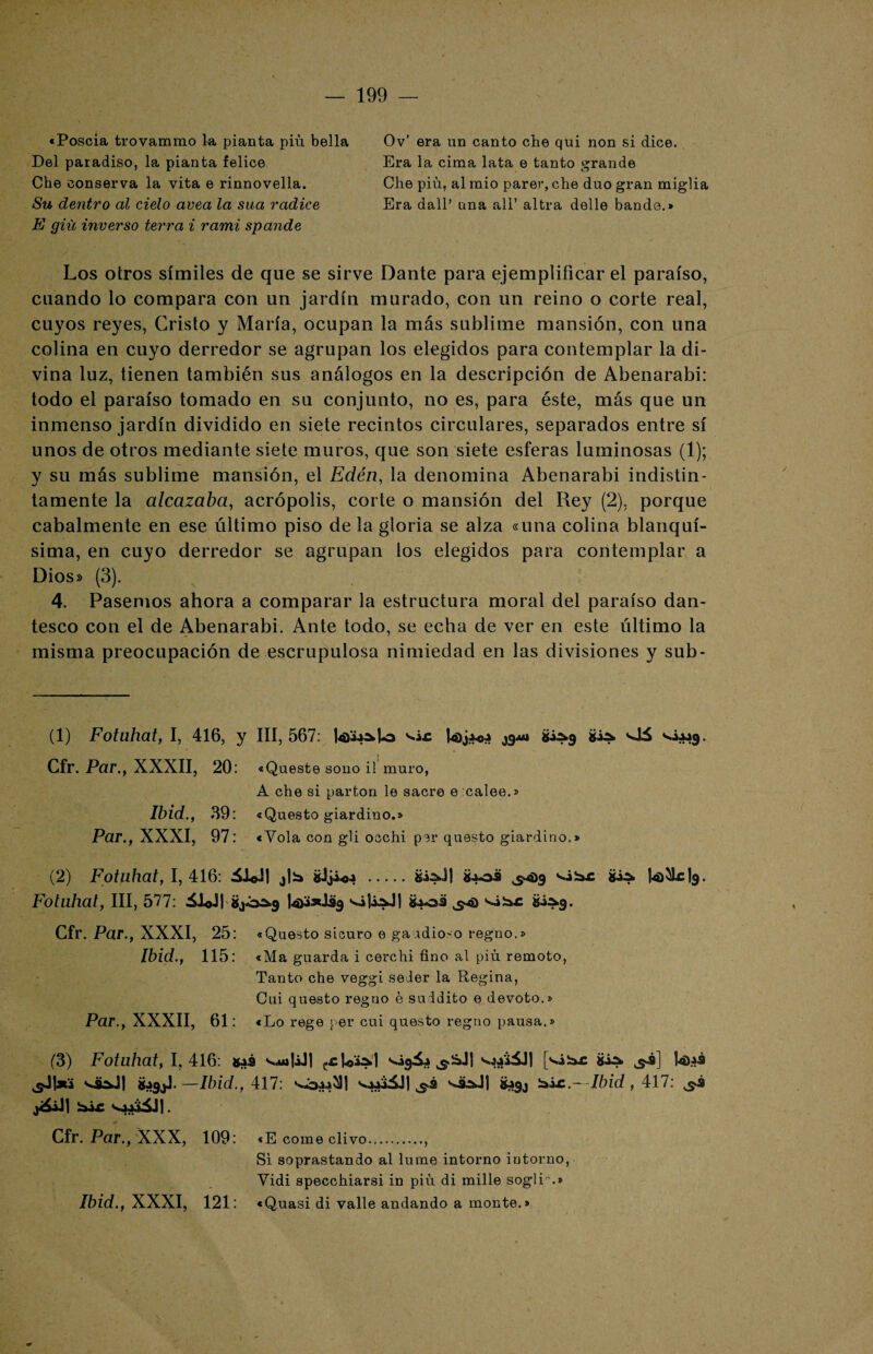 «Poseía trovammo la pianta piú bella Del paradiso, la pianta felice Che conserva la vita e rinnovella. Su dentro al cielo avea la sua radice E giii inverso tei'ra i rami spande Ov’ era un canto che qui non si dice. Era la cima lata e tanto grande Che piú, al mió parer, che dúo gran miglia Era dall’ una ali’ altra delle bande.» Los otros símiles de que se sirve Dante para ejemplificar el paraíso, cuando lo compara con un jardín murado, con un reino o corte real, cuyos reyes, Cristo y María, ocupan la más sublime mansión, con una colina en cuyo derredor se agrupan los elegidos para contemplar la di¬ vina luz, tienen también sus análogos en la descripción de Abenarabi: todo el paraíso tomado en su conjunto, no es, para éste, más que un inmenso jardín dividido en siete recintos circulares, separados entre sí unos de otros mediante siete muros, que son siete esferas luminosas (1); y su más sublime mansión, el Edén, la denomina Abenarabi indistin¬ tamente la alcazaba, acrópolis, corte o mansión del Rey (2), porque cabalmente en ese último piso de la gloria se alza «una colina blanquí¬ sima, en cuyo derredor se agrupan los elegidos para contemplar a Dios» (3). 4. Pasemos ahora a comparar la estructura moral del paraíso dan¬ tesco con el de Abenarabi. Ante todo, se echa de ver en este último la misma preocupación de escrupulosa nimiedad en las divisiones y sub- (1) Fotuhat, I, 416, y III, 567: l4>jAc4 vlá ^¿*49. Cfr. Par., XXXII, 20: «Queste sono il muro, A che si parton le sacre e calee.» Ibid., 39: «Questo giardino.» Par., XXXI, 97: «Yola con gb occhi per questo giardino.» (2) Fotuhat, 1,416: 51©J| ¿Jji-o.» .iboü ,5*4)9 sibr to&clg. Fotuhat, III, 577: ¿ü«J| Utfjdág ¿jjoü 5*) ^¿:a.c ¿¿^9. Cfr. Par., XXXI, 25: «Questo sicuro e gaidioso regno.» Ibid., 115: «Ma guarda i cerchi fino al piú remoto, Tanto che veggi seler la Regina, Cui questo reguo é suddito e devoto.» Par., XXXII, 61: «Lo rege per cui questo regno pausa.» (3) Fotuhat, 1,416: gas zcv.4^4 ^íáJl sjj'ÜJI [<s¿b£ gis» 5*3] |4>4S ^Jl*i —Ibid., 417: 5,3 g4gj £.~ -Ibid , 417: 5.3 Cfr. Par., XXX, 109: «E come divo., Si soprastando al lume intorno intorno, Yidi specchiarsi in piú di mille soglL.» Ibid., XXXI, 121: «Quasi di valle andando a monte.»