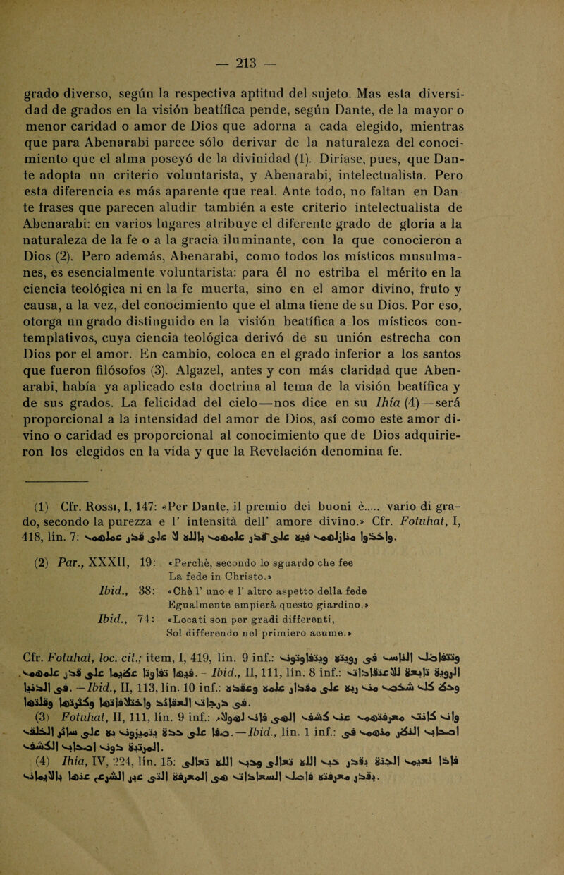 grado diverso, según la respectiva aptitud del sujeto. Mas esta diversi¬ dad de grados en la visión beatífica pende, según Dante, de la mayor o menor caridad o amor de Dios que adorna a cada elegido, mientras que para Abenarabi parece sólo derivar de la naturaleza del conoci¬ miento que el alma poseyó de la divinidad (1). Diríase, pues, que Dan¬ te adopta un criterio voluntarista, y Abenarabi, intelectualista. Pero esta diferencia es más aparente que real. Ante todo, no faltan en Dan te frases que parecen aludir también a este criterio intelectualista de Abenarabi: en varios lugares atribuye el diferente grado de gloria a la naturaleza de la fe o a la gracia iluminante, con la que conocieron a Dios (2). Pero además, Abenarabi, como todos los místicos musulma¬ nes, es esencialmente voluntarista: para él no estriba el mérito en la ciencia teológica ni en la fe muerta, sino en el amor divino, fruto y causa, a la vez, del conocimiento que el alma tiene de su Dios. Por eso, otorga un grado distinguido en la visión beatífica a los místicos con¬ templativos, cuya ciencia teológica derivó de su unión estrecha con Dios por el amor. En cambio, coloca en el grado inferior a los santos que fueron filósofos (3). Algazel, antes y con más claridad que Aben¬ arabi, había ya aplicado esta doctrina al tema de la visión beatífica y de sus grados. La felicidad del cielo—nos dice en su Ihía (4) — será proporcional a la intensidad del amor de Dios, así como este amor di¬ vino o caridad es proporcional al conocimiento que de Dios adquirie¬ ron los elegidos en la vida y que la Revelación denomina fe. (1) Gfr. Rossi, I, 147: «Per Dante, il premio dei buoni é. vario di gra¬ do, secondo la purezza e V intensitá dell’ amore divino.» Cfr. Fotuhat, I, 418, lín. 7: Vo4>J>o£ jíai il silla s»o4>«J£ Sai v<>4>JjIgia-^lg. (2) Par.f XXXII, 19: «Perché, secondo lo sguardo che fee La fede in Christo.» Ibid., 38: «Che Y ano e 1’ altro aspetto della fede Egualmente empierá questo giardino.» Ibid., 74: «Locati son per gradi differenti, Sol differendo nel primiero acume.» Gfr. Fotuhat, loe. cii.; Ítem, I, 419, lín. 9 inf.: s.ágagli:>ag «aagj ^.i vuil¿J| Oó|i&»g v«4)ole La<á£ lagjia Wjai. - Ibid., II, 111, lín. 8 inf.: ^il^lifocilj a SagjJl laiidl ^.i. —Ibid., II, 113, lín. 10 inf.: gia&cg &»©lc ^Ic «jj vio v& <á^g Wilsig j4>‘ij&g l4>a]¿ü:&]g Sai jasJj . (3) Fotuhat, II, 111, lín. 9 inf.: ^g4>J vili ^i-üá vir vo4>aijx« <ii\6 vi|g s.üJáJ| ji|au ^.Ic sjgjaoia siso ^ic lio. — Ibid., lín. 1 inf.: ^i voó)¿-o jáiJl v*Uo! váwiáJI Víj^ol vágia SaajoJj. (4) Ihía, IV, 224, lin. 15: sUI s.a^g sJJI jíasa voo*¿ 1¡á|i sifoaüla )4>¿£ jac ¿>iJ| BÍj*oJ1 ^4) vi|ia|:R*jJ! viola süj*o jíaia.