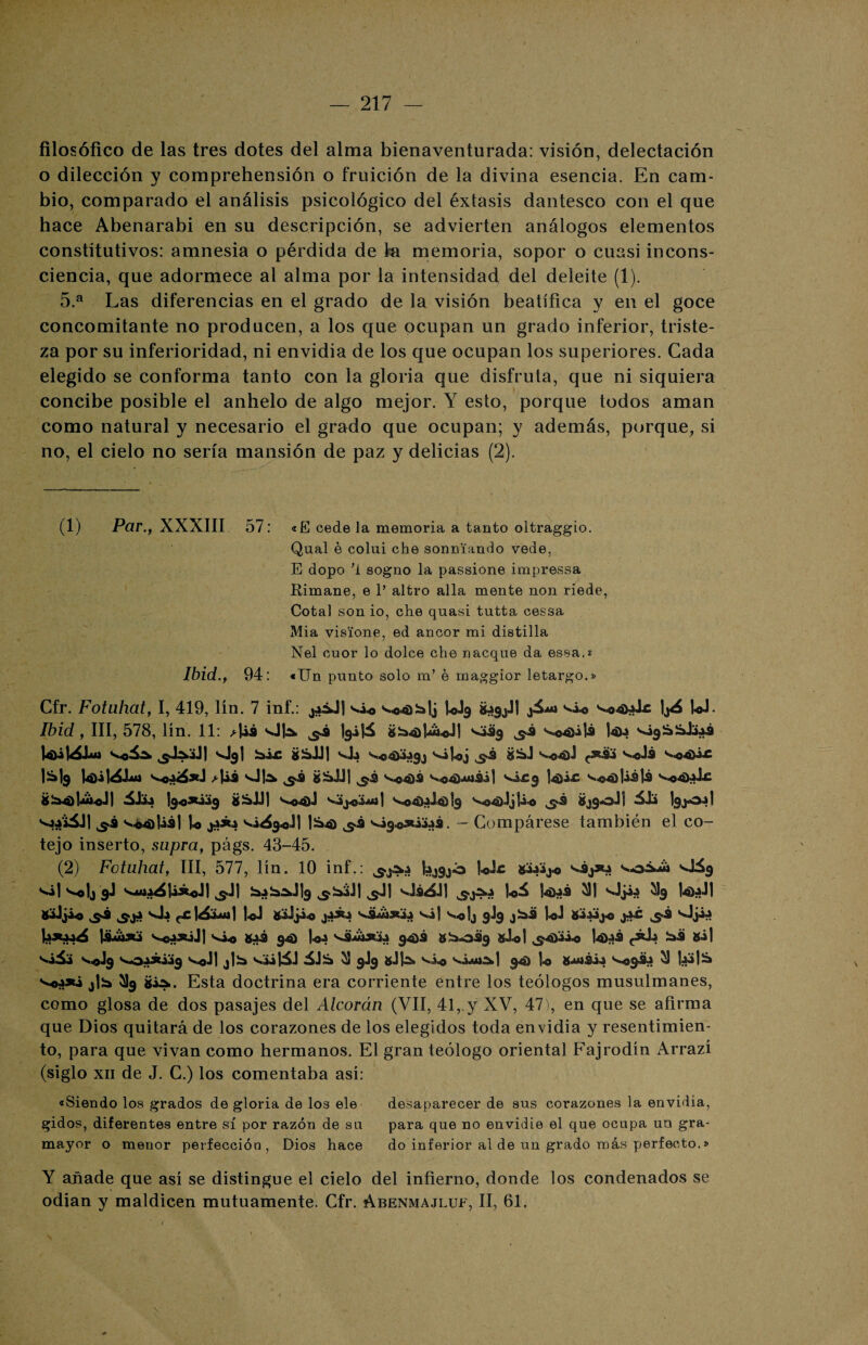filosófico de las tres dotes del alma bienaventurada: visión, delectación o dilección y comprehensión o fruición de la divina esencia. En cam¬ bio, comparado el análisis psicológico del éxtasis dantesco con el que hace Abenarabi en su descripción, se advierten análogos elementos constitutivos: amnesia o pérdida de la memoria, sopor o cuasi incons¬ ciencia, que adormece al alma por la intensidad del deleite (1). 5.a Las diferencias en el grado de la visión beatífica y en el goce concomitante no producen, a los que ocupan un grado inferior, triste¬ za por su inferioridad, ni envidia de los que ocupan los superiores. Cada elegido se conforma tanto con la gloria que disfruta, que ni siquiera concibe posible el anhelo de algo mejor. Y esto, porque todos aman como natural y necesario el grado que ocupan; y además, porque, si no, el cielo no sería mansión de paz y delicias (2). (1) Par., XXXIII 57: «E cede la memoria a tanto oltraggio. Qual é colui che sonniando vede, E dopo ’i sogno la passione impressa Rimane, e 1’ altro alia mente non riede, Cotal son io, che quasi tutta cessa Mia visione, ed ancor mi distilla Nel cuor lo dolce che nacque da essa.* Ibid., 94: «Un punto solo m’ é maggior letargo.» Cfr. Fotuhat, I, 419, lín. 7 inf.: j4áJ| UJ3 W- Ibid, III, 578, lín. 11: ^l¿á OU <¿39 v0<j)¿já 14>4 *—I31 gSjJI s,L ÜÜaJ ^<3 4)1 wdá v--c4P.C I&I9 >U-9 OIA giáJJ| ^3 s.¿£9 6^4)l-ui-oJ 1 l9«sti^9 ^4) J jj¿o áb 'sjod l-o |¿4) ^.3 vsi9«3«¿jáS. — Compárese también el co¬ tejo inserto, supra, págs. 43-45. (2) Fotuhat, III, 577, lín. 10 inf.: kjgjó 1-oJr Xáaíj* s.^9 ^1 ^°1j 9J s*4*»a4U*«Jl ^S“J| 3-biJl ^Jl '-JiáJl 1-oá 14)^-9 ^1 Oji-a ^3 l-o) ¡di sJ.» f£ LJ gjJjÍ.0 ^¿¡Mi*** ^i| ^-o!j 9J9 loJ 1 VojjsiJj s,¿^ 94) 1-o-a V9494)3 8^*3% iuiol ..s-süii-o |<D{>3 (¿L »i| sil» s.^J9 s„oááiá9 s.4J| j|)a v,ül5J iJS 9J9 gJ]-S> s.¿^ -vÍau^I q«) l-o g<uiéi-a s>«9¿ÍJ ^ UfiS* s^o4*¿ jlSi ^9 »¿a. Esta doctrina era corriente entre los teólogos musulmanes, como glosa de dos pasajes del Alcorán (VII, 41,.y XV, 47), en que se afirma que Dios quitará de los corazones de los elegidos toda envidia y resentimien¬ to, para que vivan como hermanos. El gran teólogo oriental Fajrodín Arrazí (siglo xii de J. C.) los comentaba así: «Siendo los grados de gloria de los ele desaparecer de sus corazones la envidia, gidos, diferentes entre sí por razón de su para que no envidie el que ocupa un gra- mayor o menor perfección, Dios hace do inferior al de un grado más perfecto.» Y añade que así se distingue el cielo del infierno, donde los condenados se odian y maldicen mutuamente. Cfr. Abenmajluf, II, 61.