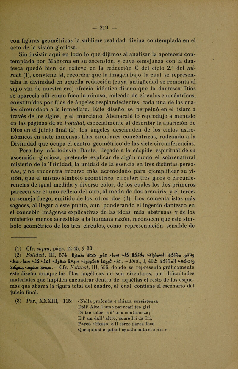 con figuras geométricas la sublime realidad divina contemplada en el acto de la visión gloriosa. Sin insistir aquí en todo lo que dijimos al analizar la apoteosis con¬ templada por Mahoma en su ascensión, y cuya semejanza con la dan¬ tesca quedó bien de relieve en la redacción G del ciclo 2.° del mi- rach (1), conviene, sí, recordar que la imagen bajo la cual se represen¬ taba la divinidad en aquella redacción (cuya antigüedad se remonta al siglo vin de nuestra era) ofrecía idéntico diseño que la dantesca: Dios se aparecía allí como foco luminoso, rodeado de círculos concéntricos, constituidos por filas de ángeles resplandecientes, cada una de las cua¬ les circundaba a la inmediata. Este diseño se perpetuó en el islam a través de los siglos, y el murciano Abenarabi lo reprodujo a menudo en las páginas de su Fotuhat, especialmente al describir la aparición de Dios en el juicio final (2): los ángeles descienden de los cielos astro¬ nómicos en siete inmensas filas circulares concéntricas, rodeando a la Divinidad que ocupa el centro geométrico'de las siete circunferencias. Pero hay más todavía: Dante, llegado a la cúspide espiritual de su ascensión gloriosa, pretende explicar de algún modo el sobrenatural misterio de la Trinidad, la unidad de la esencia en tres distintas perso¬ nas, y no encuentra recurso más acomodado para ejemplificar su vi¬ sión, que el mismo símbolo geométrico circular: tres giros o circunfe¬ rencias de igual medida y diverso color, de los cuales los dos primeros parecen ser el uno reflejo del otro, al modo de dos arco-iris, y el terce¬ ro semeja fuego, emitido de los otros dos (3). Los comentaristas más sagaces, al llegar a este punto, aun ponderando el ingenio dantesco en el concebir imágenes explicativas de las ideas más abstrusas y de los misterios menos accesibles a la humana razón, reconocen que este sím¬ bolo geométrico de los tres círculos, como representación sensible de (1) Cfr. supra, págs. 42-45, § 20. (2) Fotuhat, III, 574: *j4«4.o jde Ao» vJá s^lgU^dl ¿ü&o ^49 váo d-o-u* slá **¿930 &X4411 ^4949^43 |4)j4jc s,ác. —Ibid., I, 402: ^3^049 *¿4&.o <>*393*3 »*44rt. —Cfr. Fotuhat, III, 556, donde se representa gráficamente este diseño, aunque las filas angélicas no son circulares, por dificultades materiales que impiden encuadrar dentro de aquéllas el resto de los esque¬ mas que abarca la figura total del cuadro, el cual contiene el escenario del juicio final. (3) Par., XXXIII, 115: «Nella profonda e chiara sussistenza Deir Alto Lume parvemi tre giri Di tre colorí e d’ una continenza; E 1’ un dall’ altro, come Iri da Iri, Parea riflesso, e il terzo parea foco Que quinci e quindi egualmente si apiri.»