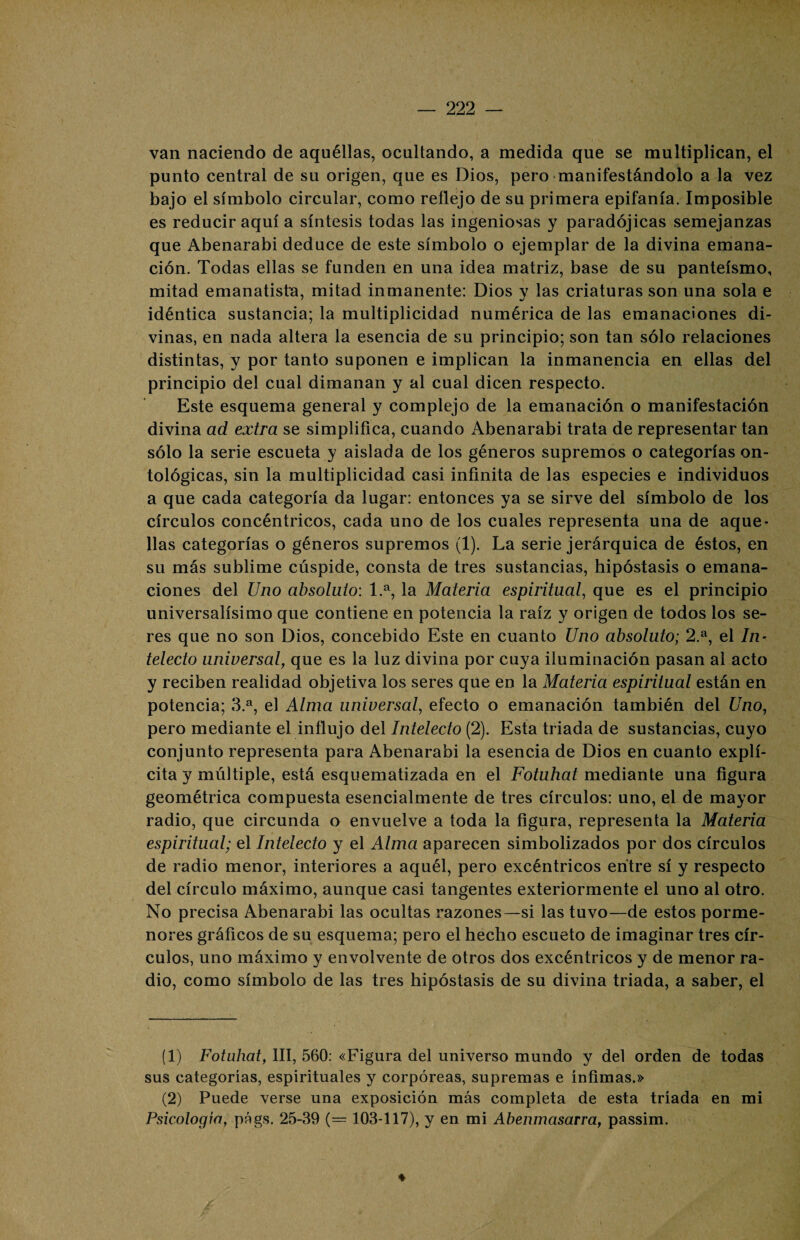 van naciendo de aquéllas, ocultando, a medida que se multiplican, el punto central de su origen, que es Dios, pero manifestándolo a la vez bajo el símbolo circular, como reflejo de su primera epifanía. Imposible es reducir aquí a síntesis todas las ingeniosas y paradójicas semejanzas que Abenarabi deduce de este símbolo o ejemplar de la divina emana¬ ción. Todas ellas se funden en una idea matriz, base de su panteísmo, mitad emanatista, mitad inmanente: Dios y las criaturas son una sola e idéntica sustancia; la multiplicidad numérica de las emanaciones di¬ vinas, en nada altera la esencia de su principio; son tan sólo relaciones distintas, y por tanto suponen e implican la inmanencia en ellas del principio del cual dimanan y al cual dicen respecto. Este esquema general y complejo de la emanación o manifestación divina ad extra se simplifica, cuando Abenarabi trata de representar tan sólo la serie escueta y aislada de los géneros supremos o categorías on- tológicas, sin la multiplicidad casi infinita de las especies e individuos a que cada categoría da lugar: entonces ya se sirve del símbolo de los círculos concéntricos, cada uno de los cuales representa una de aque¬ llas categorías o géneros supremos (1). La serie jerárquica de éstos, en su más sublime cúspide, consta de tres sustancias, hipóstasis o emana¬ ciones del Uno absoluto: 1.a, la Materia espiritual, que es el principio universalísimo que contiene en potencia la raíz y origen de todos los se¬ res que no son Dios, concebido Este en cuanto Uno absoluto; 2.a, el In¬ telecto universal, que es la luz divina por cuya iluminación pasan al acto y reciben realidad objetiva los seres que en la Materia espiritual están en potencia; 3.a, el Alma universal, efecto o emanación también del Uno, pero mediante el influjo del Intelecto (2). Esta triada de sustancias, cuyo conjunto representa para Abenarabi la esencia de Dios en cuanto explí¬ cita y múltiple, está esquematizada en el Fotuhat mediante una figura geométrica compuesta esencialmente de tres círculos: uno, el de mayor radio, que circunda o envuelve a toda la figura, representa la Materia espiritual; el Intelecto y el Alma aparecen simbolizados por dos círculos de radio menor, interiores a aquél, pero excéntricos entre sí y respecto del círculo máximo, aunque casi tangentes exteriormente el uno al otro. No precisa Abenarabi las ocultas razones—si las tuvo—de estos porme¬ nores gráficos de su esquema; pero el hecho escueto de imaginar tres cír¬ culos, uno máximo y envolvente de otros dos excéntricos y de menor ra¬ dio, como símbolo de las tres hipóstasis de su divina triada, a saber, el (1) Fotuhat, III, 560: «Figura del universo mundo y del orden de todas sus categorías, espirituales y corpóreas, supremas e ínfimas.» (2) Puede verse una exposición más completa de esta tríada en mi Psicología, págs. 25-39 (= 103-117), y en mi Abenmasarra, passim. ♦