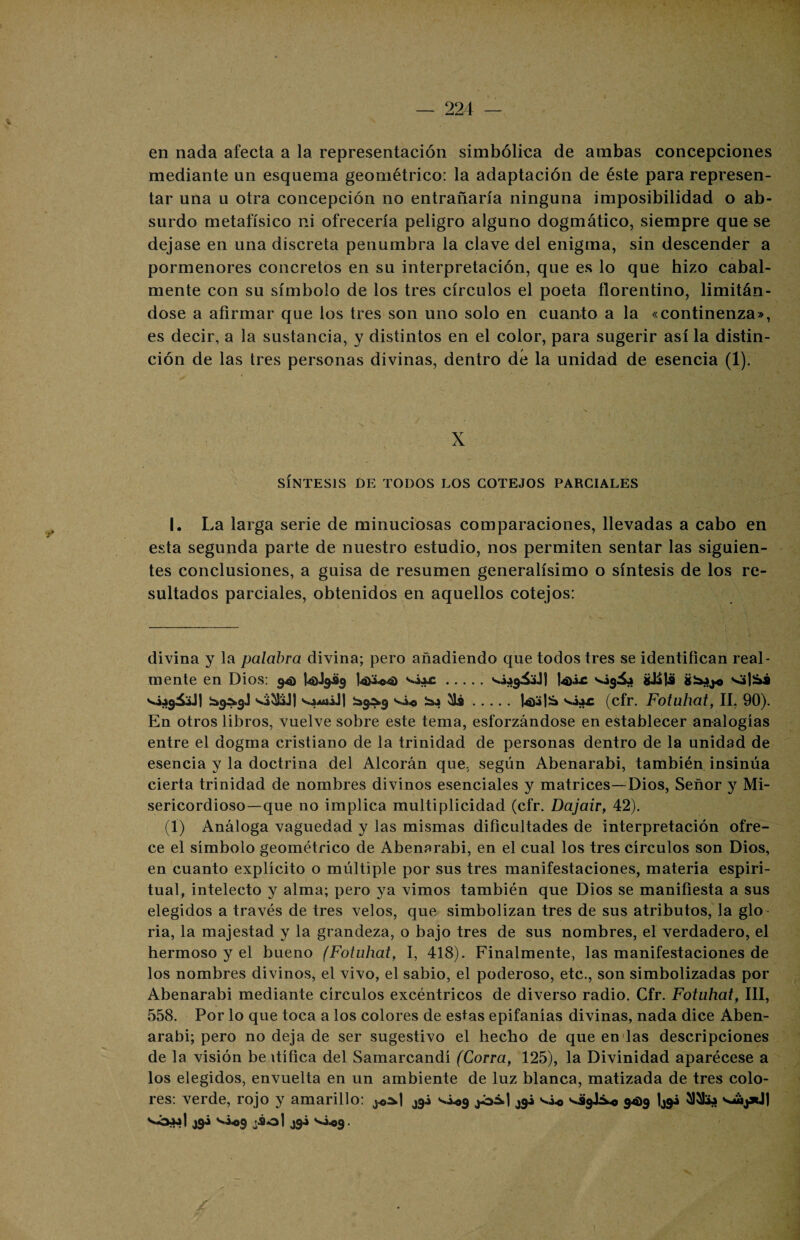en nada afecta a la representación simbólica de ambas concepciones mediante un esquema geométrico: la adaptación de éste para represen¬ tar una u otra concepción no entrañaría ninguna imposibilidad o ab¬ surdo metafísico ni ofrecería peligro alguno dogmático, siempre que se dejase en una discreta penumbra la clave del enigma, sin descender a pormenores concretos en su interpretación, que es lo que hizo cabal¬ mente con su símbolo de los tres círculos el poeta florentino, limitán¬ dose a afirmar que los tres son uno solo en cuanto a la «continenza», es decir, a la sustancia, y distintos en el color, para sugerir así la distin¬ ción de las tres personas divinas, dentro dé la unidad de esencia (1). X SÍNTESIS DE TODOS LOS COTEJOS PARCIALES I. La larga serie de minuciosas comparaciones, llevadas a cabo en esta segunda parte de nuestro estudio, nos permiten sentar las siguien¬ tes conclusiones, a guisa de resumen generalísimo o síntesis de los re¬ sultados parciales, obtenidos en aquellos cotejos: divina y la palabra divina; pero añadiendo que todos tres se identifican real¬ mente en Dios: 941 I40J9Ü3 .|4>Ác ^¿9^ gJÜ)ü v¿:>9&J1 ^9^9] víiíibJI ^9^9 vio .l4)i|S (cfr. Fotuhat, II, 90). En otros libros, vuelve sobre este tema, esforzándose en establecer analogías entre el dogma cristiano de la trinidad de personas dentro de la unidad de esencia y la doctrina del Alcorán que, según Abenarabi, también insinúa cierta trinidad de nombres divinos esenciales y matrices—Dios, Señor y Mi¬ sericordioso—que 110 implica multiplicidad (cfr. Dajair, 42). (1) Análoga vaguedad y las mismas dificultades de interpretación ofre¬ ce el símbolo geométrico de Abenarabi, en el cual los tres círculos son Dios, en cuanto explícito o múltiple por sus tres manifestaciones, materia espiri¬ tual, intelecto y alma; pero ya vimos también que Dios se manifiesta a sus elegidos a través de tres velos, que simbolizan tres de sus atributos, la glo ría, la majestad y la grandeza, o bajo tres de sus nombres, el verdadero, el hermoso y el bueno (Fotuhat, I, 418). Finalmente, las manifestaciones de los nombres divinos, el vivo, el sabio, el poderoso, etc., son simbolizadas por Abenarabi mediante círculos excéntricos de diverso radio. Cfr. Fotuhat, III, 558. Por lo que toca a los colores de estas epifanías divinas, nada dice Aben¬ arabi; pero no deja de ser sugestivo el hecho de que en las descripciones de la visión be itífica del Samarcandí (Corra, 125), la Divinidad aparécese a los elegidos, envuelta en un ambiente de luz blanca, matizada de tres colo¬ res: verde, rojo y amarillo: j9¿ v¿<,9 ¿ói.| ¿9i vi* vágK*, 94)9 lj9i s'Óaí] ¿94 só.o9 J9-» ^«9