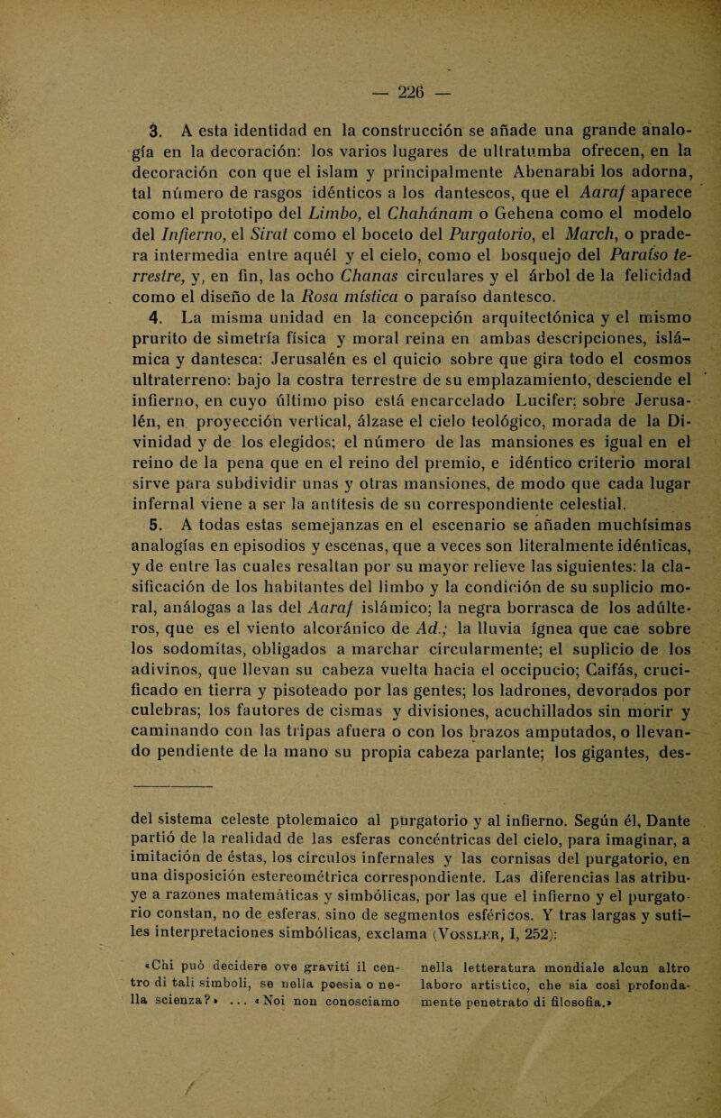 3. A esta identidad en la construcción se añade una grande analo¬ gía en la decoración: los varios lugares de ultratumba ofrecen, en la decoración con que el islam y principalmente Abenarabi los adorna, tal número de rasgos idénticos a los dantescos, que el Aaraf aparece como el prototipo del Limbo, el Chahánam o Gehena como el modelo del Infierno, el Sirat como el boceto del Purgatorio, el March, o prade¬ ra intermedia entre aquél y el cielo, como el bosquejo del Paraíso te¬ rrestre,, y, en fin, las ocho Chañas circulares y el árbol de la felicidad como el diseño de la Rosa mística o paraíso dantesco. 4. La misma unidad en la concepción arquitectónica y el mismo prurito de simetría física y moral reina en ambas descripciones, islá¬ mica y dantesca: Jerusalén es el quicio sobre que gira todo el cosmos ultraterreno: bajo la costra terrestre de su emplazamiento, desciende el infierno, en cuyo último piso está encarcelado Lucifer; sobre Jerusa¬ lén, en proyección vertical, álzase el cielo teológico, morada de la Di¬ vinidad y de los elegidos; el número de las mansiones es igual en el reino de la pena que en el reino del premio, e idéntico criterio moral sirve para subdividir unas y otras mansiones, de modo que cada lugar infernal viene a ser la antítesis de su correspondiente celestial. 5. A todas estas semejanzas en el escenario se añaden muchísimas analogías en episodios y escenas, que a veces son literalmente idénticas, y de entre las cuales resaltan por su mayor relieve las siguientes: la cla¬ sificación de los habitantes del limbo y la condición de su suplicio mo¬ ral, análogas a las del Aaraf islámico; la negra borrasca de los adúlte¬ ros, que es el viento alcoránico de Ad.; la lluvia ígnea que cae sobre los sodomitas, obligados a marchar circularmente; el suplicio de los adivinos, que llevan su cabeza vuelta hacia el occipucio; Gaifás, cruci¬ ficado en tierra y pisoteado por las gentes; los ladrones, devorados por culebras; los fautores de cismas y divisiones, acuchillados sin morir y caminando con las tripas afuera o con los brazos amputados, o llevan¬ do pendiente de la mano su propia cabeza parlante; los gigantes, des- del sistema celeste ptolemaico al purgatorio y al infierno. Según él, Dante partió de la realidad de las esferas concéntricas del cielo, para imaginar, a imitación de éstas, los círculos infernales y las cornisas del purgatorio, en una disposición estereométrica correspondiente. Las diferencias las atribu¬ ye a razones matemáticas y simbólicas, por las que el infierno y el purgato¬ rio constan, no de esferas, sino de segmentos esféricos. Y tras largas y suti¬ les interpretaciones simbólicas, exclama (Vosslf.r, I, 252): «Chi puó decidero oye graviti il cen- nella letteratura mondiale alcun altro tro di tali siinboli, se nelia poesia o ne- laboro artístico, che sia cosí profonda- 11a scienza? » ... « Noi non conosciamo mente penetrato di filosofía,*