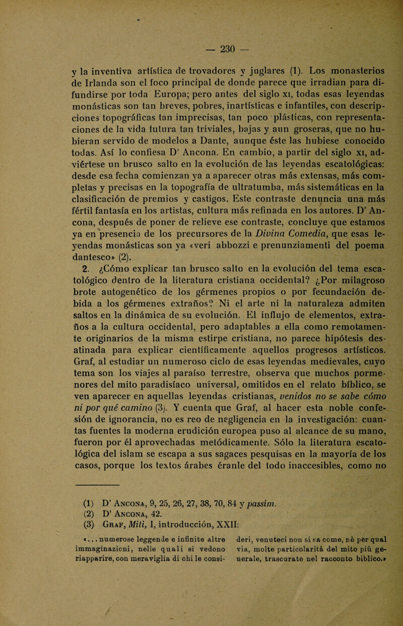 y la inventiva artística de trovadores y juglares (1). Los monasterios de Irlanda son el foco principal de donde parece que irradian para di¬ fundirse por toda Europa; pero antes del siglo xi, todas esas leyendas monásticas son tan breves, pobres, inartísticas e infantiles, con descrip¬ ciones topográficas tan imprecisas, tan poco plásticas, con representa¬ ciones de la vida futura tan triviales, bajas y aun groseras, que no hu¬ bieran servido de modelos a Dante, aunque éste las hubiese conocido todas. Así lo confiesa D’ Ancona. En cambio, a partir del siglo xi, ad¬ viértese un brusco salto en la evolución de las leyendas escatológicas: desde esa fecha comienzan ya a aparecer otras más extensas, más com¬ pletas y precisas en la topografía de ultratumba, más sistemáticas en la clasificación de premios y castigos. Este contraste denuncia una más fértil fantasía en los artistas, cultura más refinada en los autores. D’ An¬ cona, después de poner de relieve ese contraste, concluye que estamos ya en presencia de los precursores de la Divina Comedia, que esas le¬ yendas monásticas son ya «veri abbozzi e prenunziamenti del poema dantesco» (2). 2. ¿Cómo explicar tan brusco salto en la evolución del tema esca- tológico dentro de la literatura cristiana occidental? ¿Por milagroso brote autogenético de los gérmenes propios o por fecundación de¬ bida a los gérmenes extraños? Ni el arte ni la naturaleza admiten saltos en la dinámica de su evolución. El influjo de elementos, extra¬ ños a la cultura occidental, pero adaptables a ella como remotamen¬ te originarios de la misma estirpe cristiana, no parece hipótesis des¬ atinada para explicar científicamente aquellos progresos artísticos. Graf, al estudiar un numeroso ciclo de esas leyendas medievales, cuyo tema son los viajes al paraíso terrestre, observa que muchos porme¬ nores del mito paradisíaco universal, omitidos en el relato bíblico, se ven aparecer en aquellas leyendas cristianas, venidos no se sabe cómo ni por qué camino (3j. Y cuenta que Graf, al hacer esta noble confe¬ sión de ignorancia, no es reo de negligencia en la investigación: cuan¬ tas fuentes la moderna erudición europea puso al alcance de su mano, fueron por él aprovechadas metódicamente. Sólo la literatura escato- lógica del islam se escapa a sus sagaces pesquisas en la mayoría de los casos, porque los textos árabes éranle del todo inaccesibles, como no (1) D’ Ancona, 9, 25, 26, 27, 38, 70, 84 y passim. (2) D’ Ancona, 42. (3) Graf, Miti, I, introducción, XXII: «... numeróse leggende e infinite altre deri, venuteci non si sa come, né per qual immaginazioni, nelle quali si vedono via, molte particolaritá del mito piú ge- riapparire,con meraviglia di chile consi- nerale, trascurate nel racconto bíblico.»