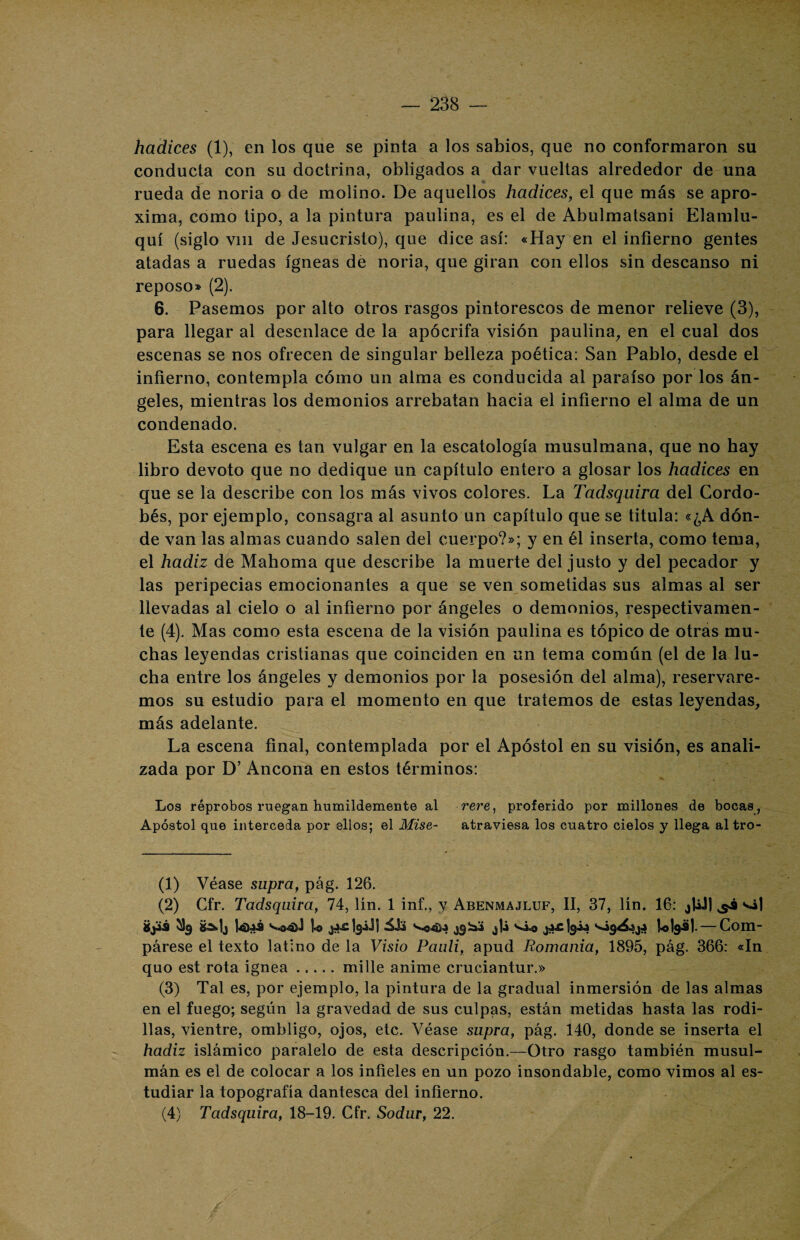 hadices (1), en los que se pinta a los sabios, que no conformaron su conducta con su doctrina, obligados a dar vueltas alrededor de una rueda de noria o de molino. De aquellos hadices, el que más se apro¬ xima, como tipo, a la pintura paulina, es el de Abulmatsani Elamlu- quí (siglo vin de Jesucristo), que dice así: «Hay en el infierno gentes atadas a ruedas ígneas de noria, que giran con ellos sin descanso ni reposo» (2). 6. Pasemos por alto otros rasgos pintorescos de menor relieve (3), para llegar al desenlace de la apócrifa visión paulina, en el cual dos escenas se nos ofrecen de singular belleza poética: San Pablo, desde el infierno, contempla cómo un alma es conducida al paraíso por los án¬ geles, mientras los demonios arrebatan hacia el infierno el alma de un condenado. Esta escena es tan vulgar en la escatología musulmana, que no hay libro devoto que no dedique un capítulo entero a glosar los hadices en que se la describe con los más vivos colores. La Tadsquira del Cordo¬ bés, por ejemplo, consagra al asunto un capítulo que se titula: «¿A dón¬ de van las almas cuando salen del cuerpo?»; y en él inserta, como tema, el hadiz de Mahoma que describe la muerte del justo y del pecador y las peripecias emocionantes a que se ven sometidas sus almas al ser llevadas al cielo o al infierno por ángeles o demonios, respectivamen¬ te (4). Mas como esta escena de la visión paulina es tópico de otras mu¬ chas leyendas cristianas que coinciden en un tema común (el de la lu¬ cha entre los ángeles y demonios por la posesión del alma), reservare¬ mos su estudio para el momento en que tratemos de estas leyendas, más adelante. La escena final, contemplada por el Apóstol en su visión, es anali¬ zada por D’ Ancona en estos términos: Los réprobos ruegan humildemente al rere, proferido por millones de bocas , Apóstol qne interceda por ellos; el Mise- atraviesa los cuatro cielos y llega altro- (1) Véase snpra, pág. 126. (2) Cfr. Tadsquira, 74, lín. 1 inf., y Abenmajluf, II, 37, Un. 16: ¿UJ1 ^ ‘■ój 3$ 8 a U ¿ac1s¿J| ¿gjaa j|¿ lolgál-— Com¬ párese el texto latino de la Visio Pauli, apud Romanía, 1895, pág. 366: «In quo est rota Ígnea.mille anime cruciantur.» (3) Tal es, por ejemplo, la pintura de la gradual inmersión de las almas en el fuego; según la gravedad de sus culpas, están metidas hasta las rodi¬ llas, vientre, ombligo, ojos, etc. Véase snpra, pág. 140, donde se inserta el hadiz islámico paralelo de esta descripción.—Otro rasgo también musul¬ mán es el de colocar a los infieles en un pozo insondable, como vimos al es¬ tudiar la topografía dantesca del infierno. (4) Tadsquira, 18-19. Cfr. Sodur, 22.