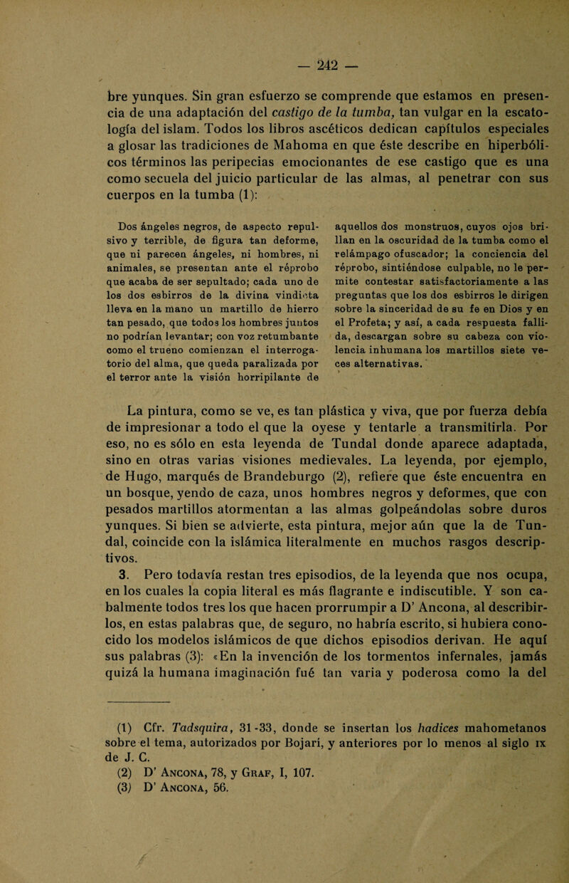 bre yunques. Sin gran esfuerzo se comprende que estamos en presen¬ cia de una adaptación del castigo de la tumba, tan vulgar en la escato- logía del islam. Todos los libros ascéticos dedican capítulos especiales a glosar las tradiciones de Mahoma en que éste describe en hiperbóli¬ cos términos las peripecias emocionantes de ese castigo que es una como secuela del juicio particular cuerpos en la tumba (1): Dos ángeles negros, de aspecto repul¬ sivo y terrible, de figura tan deforme, que ni parecen ángeles, ni hombres, ni animales, se presentan ante el reprobo que acaba de ser sepultado; cada uno de los dos esbirros de la divina vindicta lleva en la mano un martillo de hierro tan pesado, que todos los hombres juntos no podrían levantar; con voz retumbante como el trueno comienzan el interroga¬ torio del alma, que queda paralizada por el terror ante la visión horripilante de de las almas, al penetrar con sus aquellos dos monstruos, cuyos ojos bri¬ llan en la oscuridad de la tumba como el relámpago ofuscador; la conciencia del reprobo, sintiéndose culpable, no le per¬ mite contestar satisfactoriamente a las preguntas que los dos esbirros le dirigen sobre la sinceridad de su fe en Dios y en el Profeta; y así, a cada respuesta falli¬ da, descargan sobre su cabeza con vio¬ lencia inhumana los martillos siete ve¬ ces alternativas. La pintura, como se ve, es tan plástica y viva, que por fuerza debía de impresionar a todo el que la oyese y tentarle a transmitirla. Por eso, no es sólo en esta leyenda de Tundal donde aparece adaptada, sino en otras varias visiones medievales. La leyenda, por ejemplo, de Hugo, marqués de Rrandeburgo (2), refiere que éste encuentra en un bosque, yendo de caza, unos hombres negros y deformes, que con pesados martillos atormentan a las almas golpeándolas sobre duros yunques. Si bien se advierte, esta pintura, mejor aún que la de Tun¬ dal, coincide con la islámica literalmente en muchos rasgos descrip¬ tivos. 3. Pero todavía restan tres episodios, de la leyenda que nos ocupa, en los cuales la copia literal es más flagrante e indiscutible. Y son ca¬ balmente todos tres los que hacen prorrumpir a D’ Ancona, al describir¬ los, en estas palabras que, de seguro, no habría escrito, si hubiera cono¬ cido los modelos islámicos de que dichos episodios derivan. He aquí sus palabras (3): «En la invención de los tormentos infernales, jamás quizá la humana imaginación fué tan varia y poderosa como la del (1) Gfr. Tadsquira, 31-33, donde se insertan los hadices mahometanos sobre el tema, autorizados por Bojarí, y anteriores por lo menos al siglo ix de J. C. (2) D’ Ancona, 78, y Graf, I, 107. (3J D’ Ancona, 56.