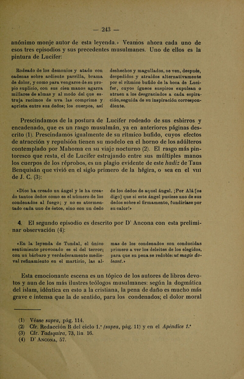 anónimo monje autor de esta leyenda.» Veamos ahora cada uno de esos tres episodios y sus precedentes musulmanes. Uno de ellos es la pintura de Lucifer: Rodeado de los demonios y atado con cadenas sobre ardiente parrilla, brama de dolor, y como para vengarse de su pro¬ pio suplicio, con sus cien manos agarra millares de almas y al modo del que es¬ truja racimos de uva las comprime y aprieta entre sus dedos; los cuerpos, así deshechos y magullados, se ven, después, despedidos y atraídos alternativamente por el rítmico bufido de la boca de Luci¬ fer, cuyos ígneos suspiros expulsan o atraen a los desgraciados a cada espira¬ ción, seguida de su inspiración correspon¬ diente. Prescindamos de la postura de Lucifer rodeado de sus esbirros y encadenado, que es un rasgo musulmán, ya en anteriores páginas des¬ crito (1). Prescindamos igualmente de su rítmico bufido, cuyos efectos de atracción y repulsión tienen su modelo en el horno de los adúlteros contemplado por Mahoma en su viaje nocturno (2). El rasgo más pin¬ toresco que resta, el de Lucifer estrujando entre sus múltiples manos los cuerpos de los réprobos, es un plagio evidente de este hadiz de Taus Benquisán que vivió en el siglo primero de la hégira, o sea en el viií de J. G. (3): «Dios ha creado un ángel y le ha crea¬ do tantos dedos como es el número de los condenados al fuego; y no es atormen¬ tado cada uno de éstos, sino con un dedo de los dedos de aquel ángel. ¡Por Alá [os digo] que si este ángel pusiese uno de sus dedos sobre el firmamento, fundiríase por su calor!» 4. El segundo episodio es descrito por D? Ancona con esta prelimi¬ nar observación (4): «En la leyenda de Tundal, el único sentimiento provocado es el del terror; con un bárbaro y verdaderamente medie¬ val refinamiento en el martirio, las al¬ mas de los condenados son conducidas primero a ver los deleites de los elegidos, para que su pena se redoble: mí magis do- leant.» Esta emocionante escena es un tópico de los autores de libros devo¬ tos y aun de los más ilustres teólogos musulmanes: según la dogmática del islam, idéntica en esto a la cristiana, la pena de daño es mucho más grave e intensa que la de sentido, para los condenados; el dolor moral (1) Véase supra, pág. 114. (2) Gfr. Redacción B del ciclo l.° (supra, pág. 11) y en el Apéndice í * (3) Gfr. Tadsquira, 73, lín 16. (4) D’ Ancona, 57.