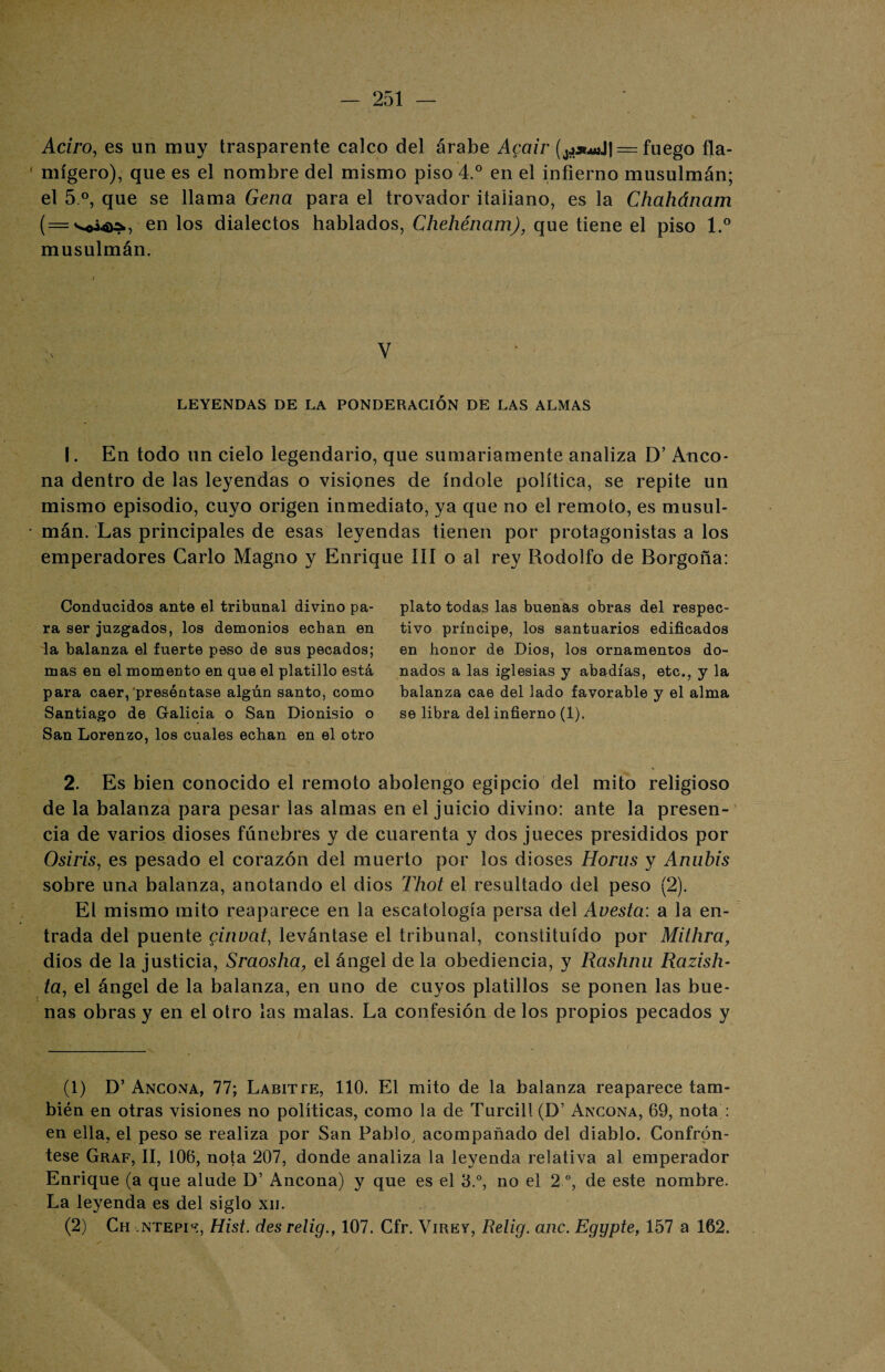 Adro, es un muy trasparente calco del árabe Acair = fuego fla¬ mígero), que es el nombre del mismo piso 4.° en el infierno musulmán; el 5 o, que se llama Gena para el trovador italiano, es la Chahánam (=sso¿4>^, en los dialectos hablados, Chehénam), que tiene el piso l.° musulmán. V LEYENDAS DE LA PONDERACIÓN DE LAS ALMAS I. En todo un cielo legendario, que sumariamente analiza D’ Anco- na dentro de las leyendas o visiones de índole política, se repite un mismo episodio, cuyo origen inmediato, ya que no el remoto, es musul¬ mán. Las principales de esas leyendas tienen por protagonistas a los emperadores Cario Magno y Enrique III o al rey Rodolfo de Borgoña: Conducidos ante el tribunal divino pa¬ ra ser juzgados, los demonios echan en la balanza el fuerte peso de sus pecados; mas en el momento en que el platillo está para caer, preséntase algún santo, como Santiago de Galicia o San Dionisio o San Lorenzo, los cuales echan en el otro plato todas las buenas obras del respec¬ tivo príncipe, los santuarios edificados en honor de Dios, los ornamentos do¬ nados a las iglesias y abadías, etc., y la balanza cae del lado favorable y el alma se libra del infierno (1). 2. Es bien conocido el remoto abolengo egipcio del mito religioso de la balanza para pesar las almas en el juicio divino: ante la presen¬ cia de varios dioses fúnebres y de cuarenta y dos jueces presididos por Osiris, es pesado el corazón del muerto por los dioses Horus y Anubis sobre una balanza, anotando el dios Thot el resultado del peso (2). El mismo mito reaparece en la escatología persa del Avesta: a la en¬ trada del puente ginvat, levántase el tribunal, constituido por Mithra, dios de la justicia, Sraosha, el ángel de la obediencia, y Rashnu Razish- ta, el ángel de la balanza, en uno de cuyos platillos se ponen las bue¬ nas obras y en el otro las malas. La confesión de los propios pecados y (1) D’ Ancona, 77; Labitte, 110. El mito de la balanza reaparece tam¬ bién en otras visiones no políticas, como la de Turcill(D’ Ancona, 69, nota : en ella, el peso se realiza por San Pablo, acompañado del diablo. Confrón¬ tese Graf, II, 106, nota 207, donde analiza la leyenda relativa al emperador Enrique (a que alude D’ Ancona) y que es el 3.°, no el 2 o, de este nombre. La leyenda es del siglo xn. (2) Ch ntepi'í, Hist. des relig., 107. Cfr. Virey, Relig. anc. Eggpte, 157 a 162.
