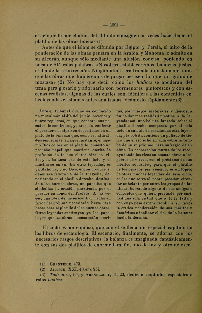 el acto de fe por el alma del difunto consiguen a veces hacer bajar el platillo de las obras buenas (1). Antes de que el islam se difunda por Egipto y Persia, el mito de la ponderación de las almas penetra en la Arabia, y Mahoma lo admite en su Alcorán, aunque sólo mediante una alusión concisa, poniendo en boca de Alá estas palabras: «Nosotros estableceremos balanzas justas, el día de la resurrección. Ningún alma será tratada iniustamente, aun¬ que las obras que hubiéremos de juzgar pesasen lo que un grano de mostaza» (2). No hay que decir cómo los hadices se apoderan del tema para glosarlo y adornarlo con pormenores pintorescos y con es¬ cenas realistas, algunas de las cuales son idénticas a las contenidas en las leyendas cristianas antes analizadas. Veámoslo rápidamente (3): Ante el tribunal divino es conducido un musulmán el día del juicio; noventa y nueve registros, en que constan sus pe¬ cados, le son leídos, y, tras de confesar el pecador su culpa, son depositados en un plato de la balanza que, como es natural, desciende; mas, en aquel instante, el mis¬ mo Dios coloca en el platillo opuesto un pequeño papel que contiene escrita la profesión de fe que el reo hizo en vi» da, y la balanza cae de este lado y el muslim se salva. En otras leyendas, es ya Mahoma, y no Dios, el que produce el desenlace favorable de la tragedia, de¬ positando en el platillo derecho, destina¬ do a las buenas obras, un papelito que simboliza la oración practicada por el pecador en honor del Profeta. A las ve¬ ces, una obra de misericordia, hecha en favor del prójimo necesitado, basta para hacer caer el platillo de las buenas obras. Otras leyendas sustituyen ya los pape¬ les, en que las obras buenas están escri¬ tas, por cuerpos materiales y físicos, a fin de dar más realidad plástica a la le¬ yenda; así, una bolsita lanzada sobre el platillo derecho compensa por sí sola todo un cúmulo de pecados, en otra leyen¬ da; y la bolsita contiene un puñado de tie¬ rra que el reo echó en vida sobre la tum¬ ba de un su prójimo, para sufragio de su alma. La cooperación mutua de los reos, ayudando los ricos en buenas obras a los pobres de virtud, con el préstamo de sus méritos sobrantes, para que el platillo de los pecados sea vencido, es un tópico de otras muchas leyendas de este ciclo, en las que se ve al pobre pecador circu¬ lar anhelante por entre los grupos de las almas, buscando alguno de sus amigos o conocidos que quiera prestarle por cari dad una sola virtud que a él le falta y con cuyo peso espera decidir a su favor la crítica ponderación de sus méritos y deméritos e inclinar el fiel de la balanza hacia la derecha. El ciclo es tan copioso, que con él se llena un especial capítulo en los libros de escatología. El escenario, finalmente, se adorna con los necesarios rasgos descriptivos: la balanza es imaginada, fantásticamen¬ te con sus dos platillos de enorme tamaño, uno de luz y otro de oscu- (1) Chantepie, 473. (2) Alcorán, XXI, 48 et alibi. (3) Tadsquira; 55, y Abenmajllf, II, 22, dedican capítulos especiales a estos hadices. /