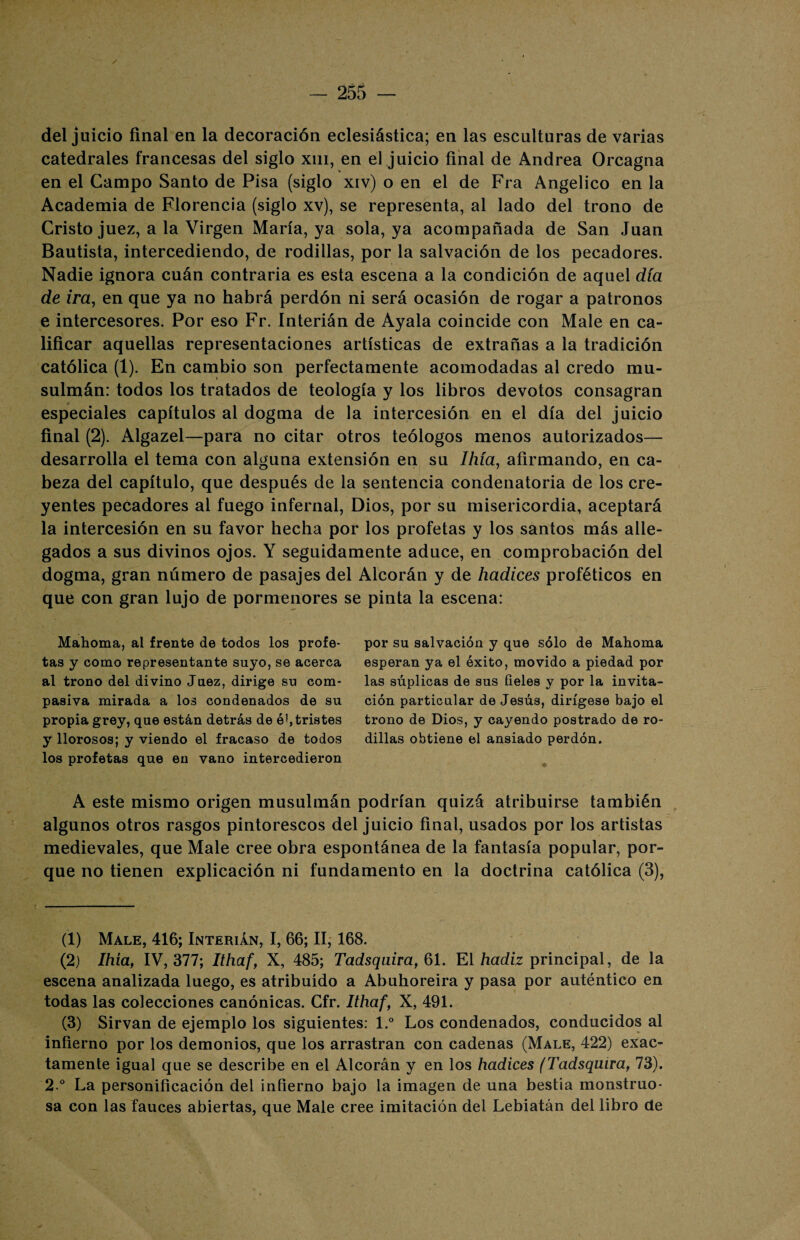 / del juicio final en la decoración eclesiástica; en las esculturas de varias catedrales francesas del siglo xm, en el juicio final de Andrea Orcagna en el Campo Santo de Pisa (siglo xiv) o en el de Fra Angélico en la Academia de Florencia (siglo xv), se representa, al lado del trono de Cristo juez, a la Virgen María, ya sola, ya acompañada de San Juan Bautista, intercediendo, de rodillas, por la salvación de los pecadores. Nadie ignora cuán contraria es esta escena a la condición de aquel día de ira, en que ya no habrá perdón ni será ocasión de rogar a patronos e intercesores. Por eso Fr. Interián de Ayala coincide con Male en ca¬ lificar aquellas representaciones artísticas de extrañas a la tradición católica (1). En cambio son perfectamente acomodadas al credo mu¬ sulmán: todos los tratados de teología y los libros devotos consagran especiales capítulos al dogma de la intercesión en el día del juicio final (2). Algazel—para no citar otros teólogos menos autorizados— desarrolla el tema con alguna extensión en su Ihía, afirmando, en ca¬ beza del capítulo, que después de la sentencia condenatoria de los cre¬ yentes pecadores al fuego infernal, Dios, por su misericordia, aceptará la intercesión en su favor hecha por los profetas y los santos más alle¬ gados a sus divinos ojos. Y seguidamente aduce, en comprobación del dogma, gran número de pasajes del Alcorán y de hadices proféticos en que con gran lujo de pormenores se pinta la escena: Mahoma, al frente de todos los profe¬ tas y como representante suyo, se acerca al trono del divino Juez, dirige su com¬ pasiva mirada a los condenados de su propia grey, que están detrás de ó!,tristes y llorosos; y viendo el fracaso de todos los profetas que en vano intercedieron por su salvación y que sólo de Mahoma esperan ya el éxito, movido a piedad por las súplicas de sus fieles y por la invita¬ ción particular de Jesús, dirígese bajo el trono de Dios, y cayendo postrado de ro¬ dillas obtiene el ansiado perdón. A este mismo origen musulmán podrían quizá atribuirse también algunos otros rasgos pintorescos del juicio final, usados por los artistas medievales, que Male cree obra espontánea de la fantasía popular, por¬ que no tienen explicación ni fundamento en la doctrina católica (3), (1) Male, 416; Interián, I, 66; II, 168. (2) Ihía, IV, 377; Ithaf, X, 485; Tadsquira, 61. El hadiz principal, de la escena analizada luego, es atribuido a Abuhoreira y pasa por auténtico en todas las colecciones canónicas. Cfr. Ithaf, X, 491. (3) Sirvan de ejemplo los siguientes: l.° Los condenados, conducidos al infierno por los demonios, que los arrastran con cadenas (Male, 422) exac¬ tamente igual que se describe en el Alcorán y en los hadices (Tadsquira, 73). 2.° La personificación del infierno bajo la imagen de una bestia monstruo¬ sa con las fauces abiertas, que Male cree imitación del Lebiatán del libro de