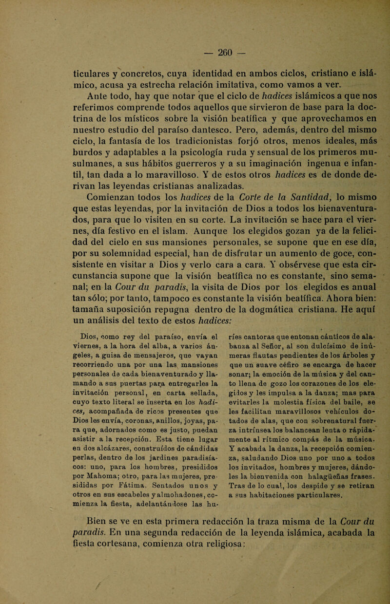 ticulares y concretos, cuya identidad en ambos ciclos, cristiano e islá¬ mico, acusa ya estrecha relación imitativa, como vamos a ver. Ante todo, hay que notar que el ciclo de hadices islámicos a que nos referimos comprende todos aquellos que sirvieron de base para la doc¬ trina de los místicos sobre la visión beatíñca y que aprovechamos en nuestro estudio del paraíso dantesco. Pero, además, dentro del mismo ciclo, la fantasía de los tradicionistas forjó otros, menos ideales, más burdos y adaptables a la psicología ruda y sensual de los primeros mu¬ sulmanes, a sus hábitos guerreros y a su imaginación ingenua e infan¬ til, tan dada a lo maravilloso. Y de estos otros hadices es de donde de¬ rivan las leyendas cristianas analizadas. Comienzan todos los hadices de la Corte de la Santidad, lo mismo que estas leyendas, por la invitación de Dios a todos los bienaventura¬ dos, para que lo visiten en su corte. La invitación se hace para el vier¬ nes, día festivo en el islam. Aunque los elegidos gozan ya de la felici¬ dad del cielo en sus mansiones personales, se supone que en ese día, por su solemnidad especial, han de disfrutar un aumento de goce, con¬ sistente en visitar a Dios y verlo cara a cara. Y obsérvese que esta cir¬ cunstancia supone que la visión beatífica no es constante, sino sema¬ nal; en la Cour da paradis, la visita de Dios por los elegidos es anual tan sólo; por tanto, tampoco es constante la visión beatífica. Ahora bien: tamaña suposición repugna dentro de la dogmática cristiana. He aquí un análisis del texto de estos hadices: Dios, como rey del paraíso, envía el viernes, a la hora del alba, a varios áu- geles, a guisa de mensajeros, que vayan recorriendo una por una las mansiones personales da cada bienaventurado y lla¬ mando a sus puertas para entregarles la invitación personal, en carta sellada, cuyo texto literal se inserta en los hadi¬ ces, acompañada de ricos presentes que Dios les envía, coronas, anillos, joyas, pa¬ ra que, adornados como es justo, puedan asistir a la recepción. Esta tiene lugar en dos alcázares, construidos de cándidas perlas, dentro de los jardines paradisía¬ cos: uno, para los hombres, presididos por Mahoma; otro, para las mujeres, pre¬ sididas por Eátima. Sentados unos y otros en sus escabeles y almohadones, co¬ mienza la fiesta, adelantándose las hu¬ ríes cantoras que entonan cánticos de ala¬ banza al Señor, al son dulcísimo de inú- meras flautas pendientes de los árboles y que un suave céfiro se encarga de hacer sonar; la emoción de la música y del can¬ to llena de gozo los corazones de los ele¬ gidos y les impulsa a la danza; mas para evitarles la molestia física del baile, se les facilitan maravillosos vehículos do¬ tados de alas, que con sobrenatural fuer¬ za intrínsea los balancean lenta o rápida¬ mente al rítmico compás de la música. Y acabada la danza, la recepción comien¬ za, saludando Dios uno por uno a todos los invitados, hombres y mujeres, dándo¬ les la bienvenida con halagüeñas frases. Tras de lo cual, los despide y se retiran a sus habitaciones particulares. Bien se ve en esta primera redacción la traza misma de la Cour du paradis. En una segunda redacción de la leyenda islámica, acabada la fiesta cortesana, comienza otra religiosa: