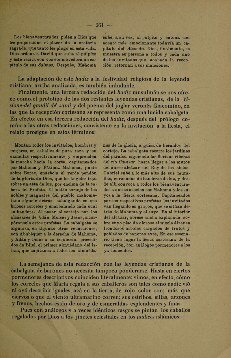 Los bienaventurados piden a Dios que les proporcione el placer de la oratoria sagrada, que tanto les plugo en esta vida. Dios ordena a David que suba al púlpito y éste recita con voz conmovedora un ca¬ pítulo de sus Salmos. Después, Mahoma sube, a su vez, al púlpito y entona con acento más emocionante todavía un ca¬ pítulo del Alcorán. Dios, finalmente, se muestra en persona a todos y cada uno de los invitados que, acabada la recep¬ ción, retornan a sus mansiones. La adaptación de este hadiz a la festividad religiosa de la leyenda cristiana, arriba analizada, es también indudable. ^ Finalmente, una tercera redacción del hadiz musulmán se nos ofre¬ ce como, el prototipo de las dos restantes leyendas cristianas, de la Vi- sione dei gaudii de’ santi y del poema del juglar veronés Giacomino, en las que la recepción cortesana se representa como una lucida cabalgata. En efecto: en esa tercera redacción del hadiz, después del prólogo co¬ mún a las otras redacciones, consistente en la invitación a la fiesta, el relato prosigue en estos términos: Montan todos los invitados, hombres y mujeres, en caballos de pura raza y en camellas respectivamente y emprenden la marcha hacia la corte, capitaneados por Mahoma y Fátima. Mahoma, jinete sobre Borac, enarbola el verde pendón de la gloria de Dios, que los ángeles izan sobre un asta de luz, por encima de la ca¬ beza del Profeta. El lucido cortejo de los nobles y magnates del pueblo mahome¬ tano síguele detrás, cabalgando en sus briosos corceles y enarbolando cada cual su bandera. Al pasar el cortejo por los alcázares de Adán, Moisés y Jesús, incor- póransele estos profetas. La cabalgata se organiza, en algunas otras redacciones, con Abubéquer a la derecha de Mahoma, y Adán y Ornar a su izquierda, precedi¬ dos de Bilel, el primer almuédano del is¬ lam, que capitanea a todos los almuéda¬ nos de la gloria, a guisa de heraldos del cortejo. La cabalgata recorre los jardines del paraíso, siguiendo las floridas riberas del río Cautsar, hasta llegar a los muros del áureo alcázar del Bey de los cielos. Gabriel sube a lo más alto de sus mura¬ llas, coronadas de banderas de luz, y des¬ de allí convoca a todos los bienaventura¬ dos a que se asocien conMahoma y los su¬ yos a la fiesta cortesana. Capitaneados por sus respectivos profetas, los invitados van llegando en grupos, que se sitúan de¬ trás de Mahoma y el suyo. En el interior del alcázar, ábrese ancha explanada, so¬ bre cuyo piso de oloroso almizcle álzanse frondosos árboles cargados de frutos y poblados de canoras aves. En ese escena¬ rio tiene lugar la fiesta cortesana de la recepción, con análogos pormenores a los ya conocidos. La semejanza de esta redacción con las leyendas cristianas de la cabalgata de barones no necesita tampoco ponderarse. Hasta en ciertos pormenores descriptivos coinciden literalmente: vimos, en efecto, cómo los corceles que María regala a sus caballeros son tales como nadie vio ni oyó describir iguales, acá en la tierra; de rojo color son; más que ciervos o que el viento ultramarino corren; sus estribos, sillas, arzones . y frenos, hechos están de oro y de esmeraldas esplendentes y finas. Pues con análogos y a veces idénticos rasgos se pintan los caballos regalados por Dios a los jinetes celestiales en los hadices islámicos: