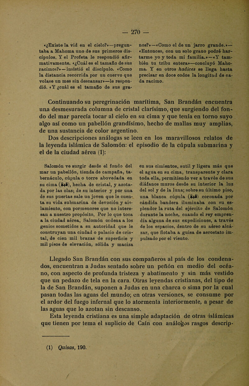 «¿Existe la vid en el cielo?»—pregun¬ taba a Mahoma uno de sus primeros dis¬ cípulos. Y el Profeta le respondió afir¬ mativamente. «¿Cuáles el tamaño desús racimos?» — insistió el discípulo. «Como la distancia recorrida por un cuervo que volase un mes sin descansar»—le respon¬ dió. «Y ¿cuál es el tamaño de sus gra¬ nos?»—«Como el de un jarro grande.»— «Entonces, con un solo grano podré har¬ tarme yo y toda mi familia.» —«Y tam¬ bién tu tribu entera»—concluyó Maho¬ ma. Y en otros hadices se llega hasta precisar en doce codos la longitud de ca¬ da racimo. Continuando su peregrinación marítima, San Brandán encuentra una desmesurada columna de cristal clarísimo, que surgiendo del fon¬ do del mar parecía tocar al cielo en su cima y que tenía en torno suyo algo así como un pabellón grandísimo, hecho de mallas muy amplias, de una sustancia de color argentino. Dos descripciones análogas se leen en los maravillosos relatos de la leyenda islámica de Salomón: el el de la ciudad aérea (1): Salomón ve surgir desde el fondo del mar un pabellón, tienda de campaña, ta¬ bernáculo, cúpula o torre abovedada en su cima (fcaü), hecha de cristal, y azota¬ da por las olas; de su interior y por una de sus puertas sale un joven que le cuen¬ ta su vida submarina de devoción y ais¬ lamiento, con pormenores que no intere¬ san a nuestro propósito. Por lo que toca a la ciudad aérea, Salomón ordena a los genios sometidos a su autoridad que le construyan una ciudad o palacio de cris¬ tal, de cien mil brazas de superficie y mil pisos de elevación, sólida y maciza episodio de la cúpula submarina y en sus cimientos, sutil y ligera más que el agua en su cima, transparente y clara toda ella, permitiendo ver a través de sus diáfanos muros desde su interior la luz del sol y de la luna; sobre su último piso, una blanca cúpula (Sa9) coronada por cándida bandera iluminaba con su es¬ plendor la ruta del ejército de Salomón durante la noche, cuando el rey empren¬ día alguna de sus expediciones, a través de los espacios, dentro de su aéreo alcá¬ zar, que flotaba a guisa de aeróstato im¬ pulsado por el viento. Llegado San Brandán con sus compañeros al país de los condena¬ dos, encuentran a Judas sentado sobre un peñón en medio del océa¬ no, con aspecto de profunda tristeza y abatimento y sin más vestido que un pedazo de tela en la cara. Otras leyendas cristianas, del tipo de la de San Brandán, suponen a Judas en una charca o sima por la cual pasan todas las aguas del mundo; en otras versiones, se consume por el ardor del fuego infernal que lo atormenta interiormente, a pesar de las aguas que lo azotan sin descanso. Esta leyenda cristiana es una simple adaptación de otras islámicas que tienen por tema el suplicio de Caín con análogos rasgos descrip- (1) Quisas, 190.
