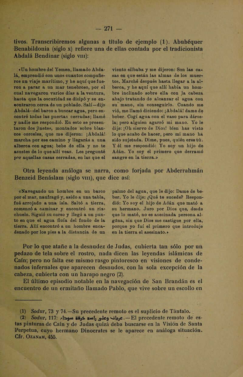 tivos. Transcribiremos algunas a título de ejemplo (1). Abubéquer Benabildonia (siglo x) refiere una de ellas contada por el tradicionista Abdalá Bendinar (siglo vm): «Un hombre del Yemen, llamado Abda¬ lá, emprendió con unos cuantos compañe¬ ros un viaje marítimo, y he aquí que fue¬ ron a parar a un mar tenebroso, por el cual navegaron varios días a la ventura, hasta que la oscuridad se disipó y se en¬ contraron cerca de un poblado. Salí—dijo Abdalá-del barco a buscar agua, pero en¬ contró todas las puertas cerradas; llamó y nadie me respondió. En esto se presen¬ taron dos jinetes, montados sobre blan¬ cos corceles, que me dijeron: ¡Abdalá! marcha por ese camino y llegarás a una alborea con agua; bebe de ella y no te asustes de lo que allí veas. Les preguntó por aquellas casas cerradas, en las que el viento silbaba y me dijeron: Son las ca¬ sas en que están las almas de los muer¬ tos. Marchó después hasta llegar a la al¬ borea, y he aquí que allí había un hom¬ bre inclinado sobre ella con la cabeza abajo tratando de alcanzar el agua con su mano, sin conseguirlo. Cuando me vió, me llamó diciendo: ¡Abdalá! dame de beber. Cogí agua con el vaso para dárse¬ la; pero alguien agarró mi mano. Yo le dije: ¡Oh siervo de Dios! bien has visto lo que acabo de hacer, pero mi mano ha sido sujetada. Dime, pues, quién eres tú. Y él me respondió: Yo soy un hijo de Adán. Yo soy el primero que derramó sangre en la tierra.» Otra leyenda análoga se narra, como forjada por Abderrahmán Benzeid Benáslam (siglo vm), que dice así: «Navegando un hombre en un barco por el mar, naufragó y, asido a una tabla, fue arrojado a una isla. Saltó a tierra, comenzó a caminar y encontró un ria¬ chuelo. Siguió su curso y llegó a un pun¬ to en que el agua fluía del fondo de la tierra. Allí encontró a un hombre enca¬ denado por los pies a la distancia de un palmo del agua, que le dijo: Dame de be¬ ber. Yo le dije: ¿Qué te sucede? Respon¬ dió: Yo soy el hijo de Adán que mató a su hermano. Juro por Dios que, desde que lo mató, no es asesinada persona al¬ guna, sin que Dios me castigue por ella, porque yo fui el primero que introduje en la tierra el asesinato.» Por lo que atañe a la desnudez de Judas, cubierta tan sólo por un pedazo de tela sobre el rostro, nada dicen las leyendas islámicas de Caín; pero no falta ese mismo rasgo pintoresco en visiones de conde¬ nados infernales que aparecen desnudos, con la sola excepción de la cabeza, cubierta con un harapo negro (2). El último episodio notable en la navegación de San Brandán es el encuentro de un ermitaño llamado Pablo, que vive sobre un escollo en (1) Sodur, 73 y 74.—Su precedente remoto es el suplicio de Tántalo. (2) Sodur, 117: SájÁ «¿af, • — El precedente remoto de es¬ tas pinturas de Caín y de Judas quizá deba buscarse en la Visión de Santa Perpetua, cuyo hermano Dinocrates se le aparece en análoga situación. Cfr. Ozanam, 455.