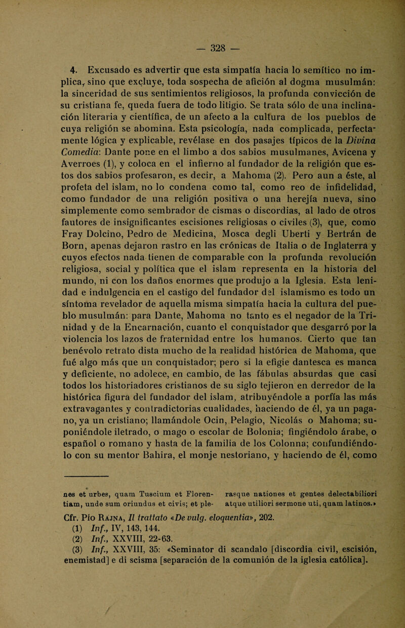 4. Excusado es advertir que esta simpatía hacia lo semítico no im¬ plica,. sino que excluye, toda sospecha de afición al dogma musulmán: la sinceridad de sus sentimientos religiosos, la profunda convicción de su cristiana fe, queda fuera de todo litigio. Se trata sólo de una inclina¬ ción literaria y científica, de un afecto a la cultura de los pueblos de cuya religión se abomina. Esta psicología, nada complicada, perfecta¬ mente lógica y explicable, revélase en dos pasajes típicos de la Divina Comedia: Dante pone en el limbo a dos sabios musulmanes, Avicena y Averroes (1), y coloca en el infierno al fundador de la religión que es¬ tos dos sabios profesaron, es decir, a Mahoma (2). Pero aun a éste, al profeta del islam, no lo condena como tal, como reo de infidelidad, como fundador de una religión positiva o una herejía nueva, sino simplemente como sembrador de cismas o discordias, al lado de otros fautores de insignificantes escisiones religiosas o civiles (3), que, como Fray Dolcino, Pedro de Medicina, Mosca degli Uberti y Bertrán de Born, apenas dejaron rastro en las crónicas de Italia o de Inglaterra y cuyos efectos nada tienen de comparable con la profunda revolución religiosa, social y política que el islam representa en la historia del mundo, ni con los daños enormes que produjo a la Iglesia. Esta leni¬ dad e indulgencia en el castigo del fundador dsl islamismo es todo un síntoma revelador de aquella misma simpatía hacia la cultura del pue¬ blo musulmán: para Dante, Mahoma no tanto es el negador de la Tri¬ nidad y de la Encarnación, cuanto el conquistador que desgarró por la violencia los lazos de fraternidad entre los humanos. Cierto que tan benévolo retrato dista mucho de la realidad histórica de Mahoma, que fué algo más que un conquistador; pero si la efigie dantesca es manca y deficiente, no adolece, en cambio, de las fábulas absurdas que casi todos los historiadores cristianos de su siglo tejieron en derredor de la histórica figura del fundador del islam, atribuyéndole a porfía las más extravagantes y contradictorias cualidades, haciendo de él, ya un paga¬ no, ya un cristiano; llamándole Ocin, Pelagio, Nicolás o Mahoma; su¬ poniéndole iletrado, o mago o escolar de Bolonia; fingiéndolo árabe, o español o romano y hasta de la familia de los Colonna; confundiéndo¬ lo con su mentor Bahira, el monje nestoriano, y haciendo de él, como nes et urbes, quam Tuscium et Floren- rasque nationes et gentes delectabiliori tiam, unde sum oriundus et civis; et pie- atque utiliori sermone uti, quam latinos.» Cfr. Pío Rájna, II trattato «De vulg. eloqaentia», 202. (1) Inf., IV, 143, 144. (2) Inf., XXVIII, 22-63. (3) Inf., XXVIII, 35: «Seminator di scandalo [discordia civil, escisión, enemistad] e di scisma [separación de la comunión de la iglesia católica].