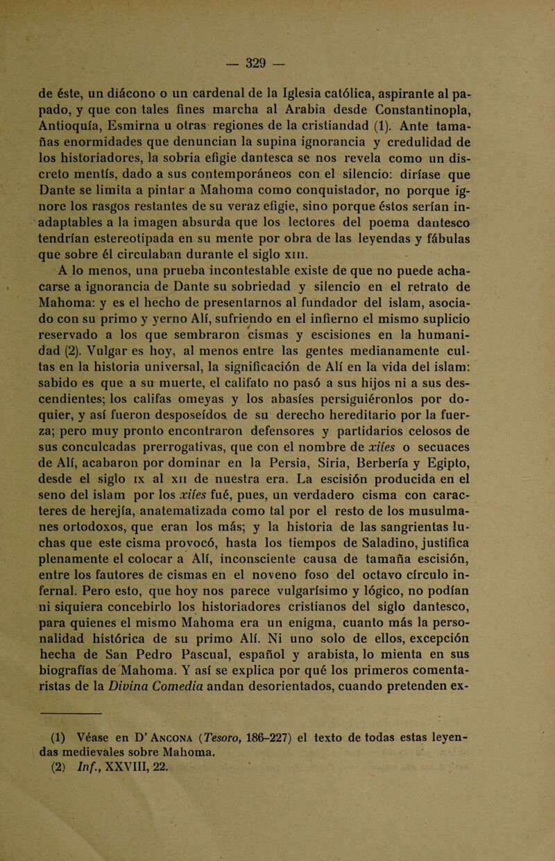 de éste, un diácono o un cardenal de la Iglesia católica, aspirante al pa¬ pado, y que con tales fines marcha al Arabia desde Constantinopla, Antioquía, Esmirna u otras regiones de la cristiandad (1). Ante tama¬ ñas enormidades que denuncian la supina ignorancia y credulidad de los historiadores, la sobria efigie dantesca se nos revela como un dis¬ creto mentís, dado a sus contemporáneos con el silencio: diríase que Dante se limita a pintar a Mahoma como conquistador, no porque ig¬ nore los rasgos restantes de su veraz efigie, sino porque éstos serían in¬ adaptables a la imagen absurda que los lectores del poema dantesco tendrían estereotipada en su mente por obra de las leyendas y fábulas que sobre él circulaban durante el siglo xm. A lo menos, una prueba incontestable existe de que no puede acha¬ carse a ignorancia de Dante su sobriedad y silencio en el retrato de Mahoma: y es el hecho de presentarnos al fundador del islam, asocia¬ do con su primo y yerno Alí, sufriendo en el infierno el mismo suplicio reservado a los que sembraron cismas y escisiones en la humani¬ dad (2). Vulgar es hoy, al menos entre las gentes medianamente cul¬ tas en la historia universal, la significación de Alí en la vida del islam: sabido es que a su muerte, el califato no pasó a sus hijos ni a sus des¬ cendientes; los califas omeyas y los abasíes persiguiéronlos por do¬ quier, y así fueron desposeídos de su derecho hereditario por la fuer¬ za; pero muy pronto encontraron defensores y partidarios celosos de sus conculcadas prerrogativas, que con el nombre de xiíes o secuaces de Alí, acabaron por dominar en la Persia, Siria, Berbería y Egipto, desde el siglo ix al xn de nuestra era. La escisión producida en el seno del islam por los xiíes fué, pues, un verdadero cisma con carac¬ teres de herejía, anatematizada como tal por el resto de los musulma¬ nes ortodoxos, que eran los más; y la historia de las sangrientas lu¬ chas que este cisma provocó, hasta los tiempos de Saladino, justifica plenamente el colocar a Alí, inconsciente causa de tamaña escisión, entre los fautores de cismas en el noveno foso del octavo círculo in¬ fernal. Pero esto, que hoy nos parece vulgarísimo y lógico, no podían ni siquiera concebirlo los historiadores cristianos del siglo dantesco, para quienes el mismo Mahoma era un enigma, cuanto más la perso¬ nalidad histórica de su primo Alí. Ni uno solo de ellos, excepción hecha de San Pedro Pascual, español y arabista, lo mienta en sus biografías de Mahoma. Y así se explica por qué los primeros comenta¬ ristas de la Divina Comedia andan desorientados, cuando pretenden ex- (1) Véase en D’Ancona (Tesoro, 186-227) el texto de todas estas leyen¬ das medievales sobre Mahoma. (2) Inf.f XXVIII, 22.