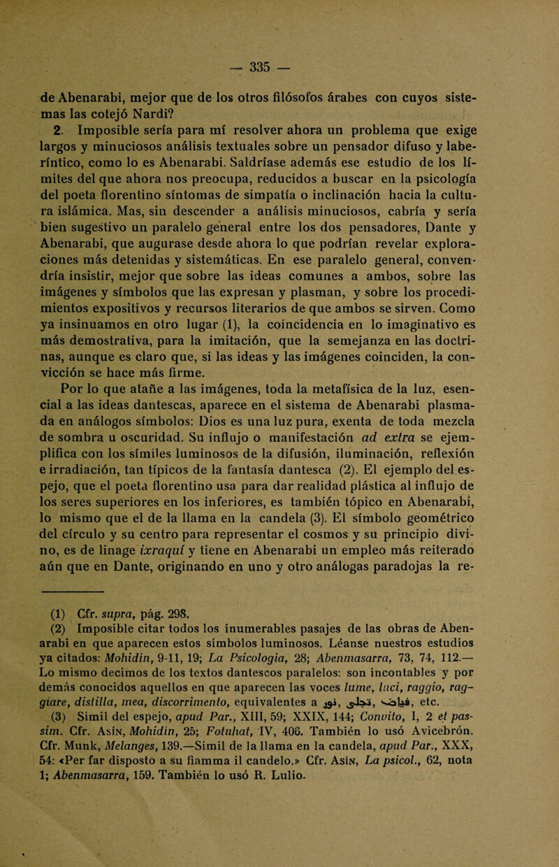 de Abenarabi, mejor que de los otros filósofos árabes con cuyos siste¬ mas las cotejó Nardi? 2. Imposible sería para mí resolver ahora un problema que exige largos y minuciosos análisis textuales sobre un pensador difuso y labe¬ ríntico, como lo es Abenarabi. Saldríase además ese estudio de los lí¬ mites del que ahora nos preocupa, reducidos a buscar en la psicología del poeta florentino síntomas de simpatía o inclinación hacia la cultu¬ ra islámica. Mas, sin descender a análisis minuciosos, cabría y sería bien sugestivo un paralelo general entre los dos pensadores, Dante y Abenarabi, que augurase desde ahora lo que podrían revelar explora¬ ciones más detenidas y sistemáticas. En ese paralelo general, conven¬ dría insistir, mejor que sobre las ideas comunes a ambos, sobre las imágenes y símbolos que las expresan y plasman, y sobre los procedi¬ mientos expositivos y recursos literarios de que ambos se sirven. Como ya insinuamos en otro lugar (1), la coincidencia en lo imaginativo es más demostrativa, para la imitación, que la semejanza en las doctri¬ nas, aunque es claro que, si las ideas y las imágenes coinciden, la con¬ vicción se hace más firme. Por lo que atañe a las imágenes, toda la metafísica de la luz, esen¬ cial a las ideas dantescas, aparece en el sistema de Abenarabi plasma¬ da en análogos símbolos: Dios es una luz pura, exenta de toda mezcla de sombra u oscuridad. Su influjo o manifestación ad extra se ejem¬ plifica con los símiles luminosos de la difusión, iluminación, reflexión e irradiación, tan típicos de la fantasía dantesca (2). El ejemplo del es¬ pejo, que el poeta florentino usa para dar realidad plástica al influjo de los seres superiores en los inferiores, es también tópico en Abenarabi, lo mismo que el de la llama en la candela (3). El símbolo geométrico del círculo y su centro para representar el cosmos y su principio divi¬ no, es de linage ixraquí y tiene en Abenarabi un empleo más reiterado aún que en Dante, originando en uno y otro análogas paradojas la re¬ tí) Gfr. supra, pág. 298. (2) Imposible citar todos los inumerables pasajes de las obras de Aben¬ arabi en que aparecen estos símbolos luminosos. Léanse nuestros estudios ya citados: Mohidín, 9-11, 19; La Psicología, 28; Abenmasarra, 73, 74, 112.— Lo mismo decimos de los textos dantescos paralelos: son incontables y por demás conocidos aquellos en que aparecen las voces lame, luci, raggio, rag- giare, distilla, mea, discorrimento, equivalentes a jgi, s«bhá, etc. (3) Símil del espejo, apud Par., XIII, 59; XXIX, 144; Convito, 1, 2 el pas- sim. Gfr. Asín, Mohidin, 25; Fotahat, IV, 406. También lo usó Avicebrón. Cfr. Munk, Melanges, 139.—Símil de la llama en la candela, apad Par., XXX, 54: «Per far disposto a su fiamma il cándelo.» Gfr. Asín, La psicol., 62, nota 1; Abenmasarra, 159. También lo usó R. Lulio.