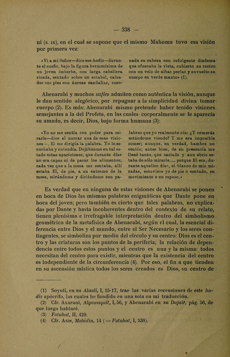— 338 ni (s. ix), en el cual se supone que el mismo Mahoma tuvo esa visión por primera vez: «Vi a mi Señor—dice ese hadiz—duran¬ te el sueño, bajo la figura hermosísima de un joven imberbe, con larga cabellera rizada, sentado sobre un escabel, calza¬ dos sus pies con áureas sandalias, coro- Abenarabi y muchos sufíes admiten como auténtica la visión, aunque le dan sentido alegórico, por repugnar a la simplicidad divina tomar cuerpo (2). Es más: Abenarabi mismo pretende haber tenido visiones semejantes a la del Profeta, en las cuales corporalmente se' le aparecía su amado, es decir, Dios, bajo forma humana (3): labras que yo realmente oía: ¿Y comerás estándome viendo? Y me era imposible comer; aunque, en verdad, hambre no sentía; antes bien, de su presencia me llené tanto, que saciado y aun ebrio es¬ taba de sólo mirarle..., porque El era, du¬ rante aquellos día^, el blanco de mis mi¬ radas, estuviese yo de pie o sentado, en movimiento o en reposo.» Es verdad que en ninguna de estas visiones de Abenarabi se ponen en boca de Dios las mismas palabras enigmáticas que Dante pone en boca del joven; pero también es cierto que tales palabras, no explica¬ das por Dante y hasta incoherentes dentro del contexto de su relato, tienen plenísima e irrefragable interpretación dentro del simbolismo geométrico de la metafísica de Abenarabi, según el cual, la esencial di¬ ferencia entre Dios y el mundo, entre el Ser Necesario y los seres con¬ tingentes, se simboliza por medio del círculo y su centro: Dios es el cen¬ tro y las criaturas son los puntos de la periferia; la relación de depen¬ dencia entre todos estos puntos y el centro es una y la misma: todos necesitan del centro para existir, mientras que la existencia del centro es independiente de la circunferencia (4). Por eso, el fin a que tienden en su ascensión mística todos los seres creados es Dios, su centro de «Yo no me sentía con poder para mi¬ rarle—dice al narrar una de esas visio¬ nes—. El me dirigíala palabra. Yo le,es¬ cuchaba y entendía. Dejábanme en tal es¬ tado estas apariciones, que durante días no era capaz ni de pasar los alimentos; cada vez que a la mesa me sentaba, allí estaba El, de pie, a un extremo de la mesa, mirándome y diciéndome con pa¬ nada su cabeza con refulgente diadema que ofuscaba la vista, cubierto su rostro con un velo de albas perlas y envuelto su cuerpo en verde manto» (1). (1) Soyutí, en su Alaali, I, 15-17, trae las varias recensiones de este ha¬ diz apócrifo, las cuales he fundido en una sola en mi traducción. (2) Cfr. Axarani, Alyawaquit, I, 56, y Abenarabi en su Dajait, pág. 56, de que luego hablaré. (3) Fotuhat, II, 429.