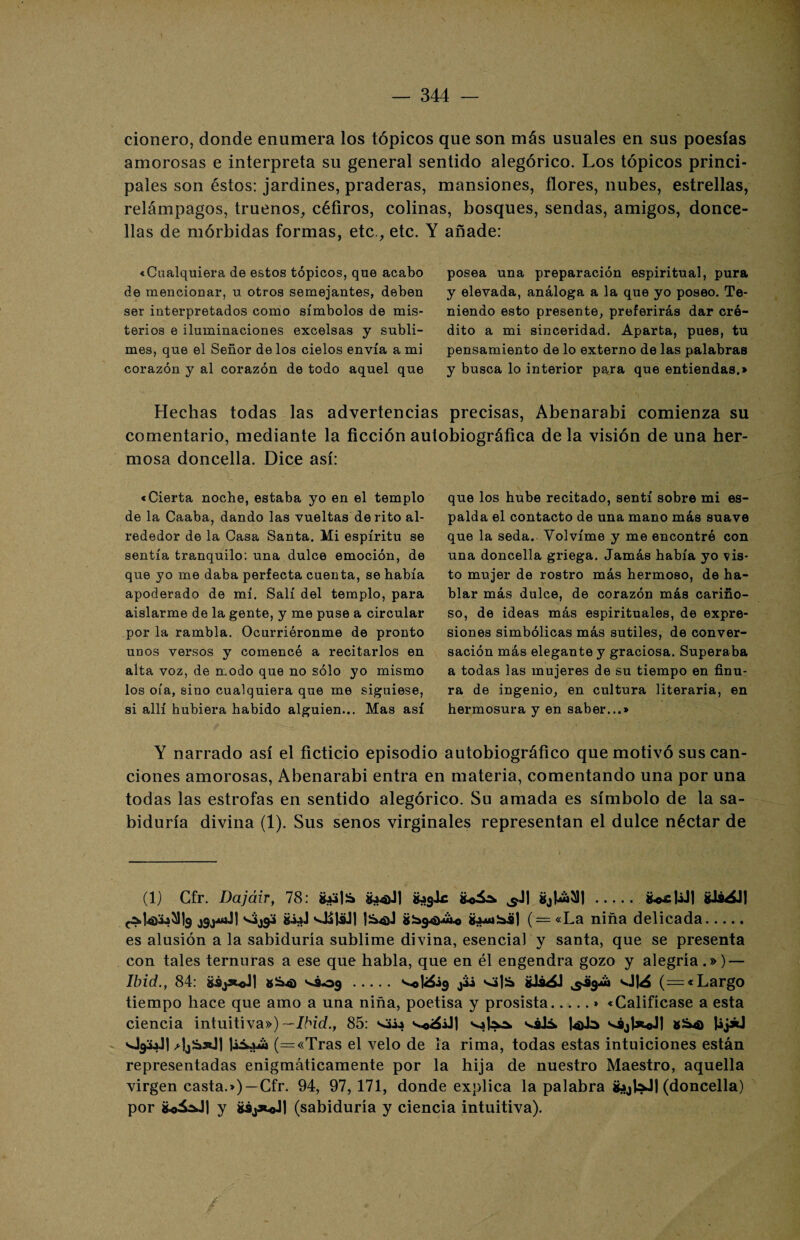 cionero, donde enumera los tópicos que son más usuales en sus poesías amorosas e interpreta su general sentido alegórico. Los tópicos princi¬ pales son éstos: jardines, praderas, mansiones, flores, nubes, estrellas, relámpagos, truenos, céfiros, colinas, bosques, sendas, amigos, donce¬ llas de mórbidas formas, etc., etc. Y añade: «Cualquiera de estos tópicos, que acabo de mencionar, u otros semejantes, deben ser interpretados como símbolos de mis¬ terios e iluminaciones excelsas y subli¬ mes, que el Señor de los cielos envía a mi corazón y al corazón de todo aquel que posea una preparación espiritual, pura y elevada, análoga a la que yo poseo. Te¬ niendo esto presente, preferirás dar cré¬ dito a mi sinceridad. Aparta, pues, tu pensamiento de lo externo de las palabras y busca lo interior para que entiendas.» Hechas todas las advertencias precisas, Abenarabi comienza su comentario, mediante la ficción autobiográfica de la visión de una her¬ mosa doncella. Dice así: «Cierta noche, estaba yo en el templo de la Caaba, dando las vueltas de rito al¬ rededor de la Casa Santa. Mi espíritu se sentía tranquilo; una dulce emoción, de que yo me daba perfecta cuenta, se había apoderado de mí. Salí del templo, para aislarme de la gente, y me puse a circular por la rambla. Ocurriéronme de pronto unos versos y comencé a recitarlos en alta voz, de modo que no sólo yo mismo los oía, sino cualquiera que me siguiese, si allí hubiera habido alguien... Mas así que los hube recitado, sentí sobre mi es¬ palda el contacto de una mano más suave que la seda. Volvíme y me encontró con una doncella griega. Jamás había yo vis¬ to mujer de rostro más hermoso, de ha¬ blar más dulce, de corazón más cariño¬ so, de ideas más espirituales, de expre¬ siones simbólicas más sutiles, de conver¬ sación más elegante y graciosa. Superaba a todas las mujeres de su tiempo en finu¬ ra de ingenio, en cultura literaria, en hermosura y en saber...» Y narrado así el ficticio episodio autobiográfico que motivó sus can¬ ciones amorosas, Abenarabi entra en materia, comentando una por una todas las estrofas en sentido alegórico. Su amada es símbolo de la sa¬ biduría divina (1). Sus senos virginales representan el dulce néctar de (1) Cfr. Dajáir, 78: g.w|¡á g¿4>Jl 9Jr fcoá* sl\ g¿ta^Jl. fcoxJiJ) gJá¿J| c&ta&i^b jgjwwíJI giJ |S4)J ( = «La niña delicada. es alusión a la sabiduría sublime divina, esencial y santa, que se presenta con tales ternuras a ese que habla, que en él engendra gozo y alegría.») — Ibid., 84: gáj*oJ| *¿4) ^809 .sata gJi^J Ota (=« Largo tiempo hace que amo a una niña, poetisa y prosista.» «Califícase a esta ciencia intuitiva») —Ibid., 85: s..©<á¿J] váIs tala s^ájtaoJj &S4) Uj*J O93JI (=«Tras el velo de la rima, todas estas intuiciones están representadas enigmáticamente por la hija de nuestro Maestro, aquella virgen casta.») —Cfr. 94, 97, 171, donde explica la palabra gjjlaJI (doncella) por g*áO| y gáj*«Jl (sabiduría y ciencia intuitiva). r