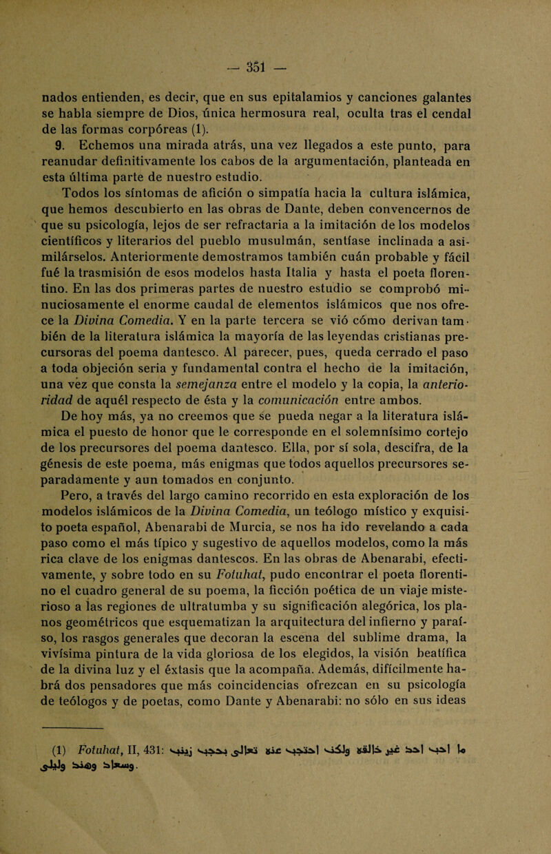 nados entienden, es decir, que en sus epitalamios y canciones galantes se habla siempre de Dios, única hermosura real, oculta tras el cendal de las formas corpóreas (1). 9. Echemos una mirada atrás, una vez llegados a este punto, para reanudar definitivamente los cabos de la argumentación, planteada en esta última parte de nuestro estudio. Todos los síntomas de afición o simpatía hacia la cultura islámica, que hemos descubierto en las obras de Dante, deben convencernos de que su psicología, lejos de ser refractaria a la imitación de los modelos científicos y literarios del pueblo musulmán, sentíase inclinada a asi¬ milárselos. Anteriormente demostramos también cuán probable y fácil fué la trasmisión de esos modelos hasta Italia y hasta el poeta floren¬ tino. En las dos primeras partes de nuestro estudio se comprobó mi¬ nuciosamente el enorme caudal de elementos islámicos que nos ofre¬ ce la Divina Comedia. Y en la parte tercera se vió cómo derivan tam¬ bién de la literatura islámica la mayoría de las leyendas cristianas pre¬ cursoras del poema dantesco. Al parecer, pues, queda cerrado el paso a toda objeción seria y fundamental contra el hecho de la imitación, una vez que consta la semejanza entre el modelo y la copia, la anterio¬ ridad de aquél respecto de ésta y la comunicación entre ambos. De hoy más, ya no creemos que se pueda negar a la literatura islá¬ mica el puesto de honor que le corresponde en el solemnísimo cortejo de los precursores del poema dantesco. Ella, por sí sola, descifra, de la génesis de este poema, más enigmas que todos aquellos precursores se¬ paradamente y aun tomados en conjunto. Pero, a través del largo camino recorrido en esta exploración de los modelos islámicos de la Divina Comedia, un teólogo místico y exquisi¬ to poeta español, Abenarabi de Murcia, se nos ha ido revelando a cada paso como el más típico y sugestivo de aquellos modelos, como la más rica clave de los enigmas dantescos. En las obras de Abenarabi, efecti¬ vamente, y sobre todo en su Foluhat, pudo encontrar el poeta florenti¬ no el cuadro general de su poema, la ficción poética de un viaje miste¬ rioso a las regiones de ultratumba y su significación alegórica, los pla¬ nos geométricos que esquematizan la arquitectura del infierno y paraí¬ so, los rasgos generales que decoran la escena del sublime drama, la vivísima pintura de la vida gloriosa de los elegidos, la visión beatífica de la divina luz y el éxtasis que la acompaña. Además, difícilmente ha¬ brá dos pensadores que más coincidencias ofrezcan en su psicología de teólogos y de poetas, como Dante y Abenarabi: no sólo en sus ideas (1) Fotuhat, II, 431: '*^9 aüJlá- j*c •oaJ U