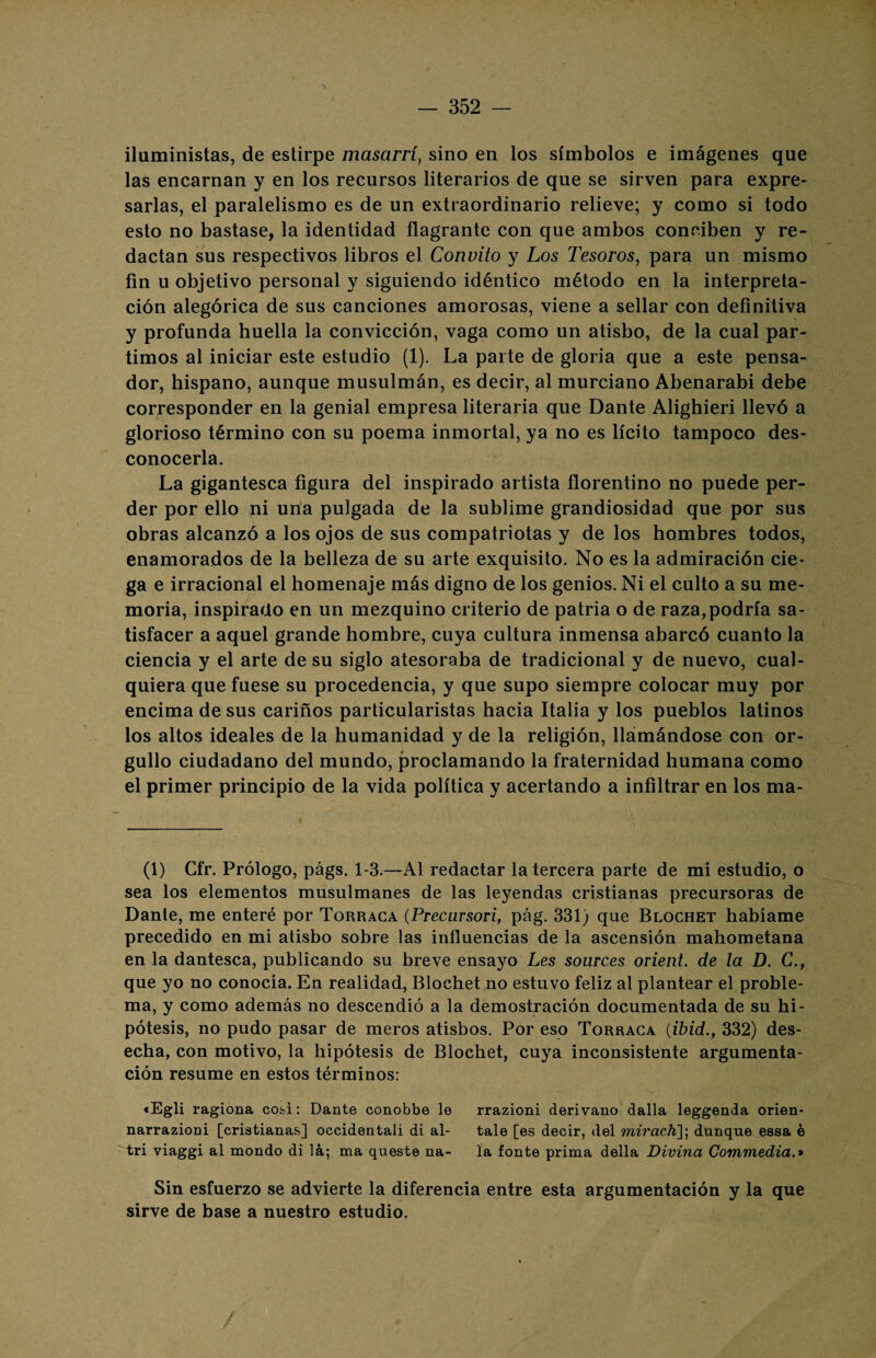 iluministas, de estirpe masarrí, sino en los símbolos e imágenes que las encarnan y en los recursos literarios de que se sirven para expre¬ sarlas, el paralelismo es de un extraordinario relieve; y como si todo esto no bastase, la identidad flagrante con que ambos conciben y re¬ dactan sus respectivos libros el Convito y Los Tesoros, para un mismo fin u objetivo personal y siguiendo idéntico método en la interpreta¬ ción alegórica de sus canciones amorosas, viene a sellar con definitiva y profunda huella la convicción, vaga como un atisbo, de la cual par¬ timos al iniciar este estudio (1). La parte de gloria que a este pensa¬ dor, hispano, aunque musulmán, es decir, al murciano Abenarabi debe corresponder en la genial empresa literaria que Dante Alighieri llevó a glorioso término con su poema inmortal, ya no es lícito tampoco des¬ conocerla. La gigantesca figura del inspirado artista florentino no puede per¬ der por ello ni una pulgada de la sublime grandiosidad que por sus obras alcanzó a los ojos de sus compatriotas y de los hombres todos, enamorados de la belleza de su arte exquisito. No es la admiración cie¬ ga e irracional el homenaje más digno de los genios. Ni el culto a su me¬ moria, inspirado en un mezquino criterio de patria o de raza,podría sa¬ tisfacer a aquel grande hombre, cuya cultura inmensa abarcó cuanto la ciencia y el arte de su siglo atesoraba de tradicional y de nuevo, cual¬ quiera que fuese su procedencia, y que supo siempre colocar muy por encima de sus cariños particularistas hacia Italia y los pueblos latinos los altos ideales de la humanidad y de la religión, llámándose con or¬ gullo ciudadano del mundo, proclamando la fraternidad humana como el primer principio de la vida política y acertando a infiltrar en los ma- (1) Cfr. Prólogo, págs. 1-3.—Al redactar la tercera parte de mi estudio, o sea los elementos musulmanes de las leyendas cristianas precursoras de Dante, me enteré por Torraca (Precursori, pág. 331; que Blochet habíame precedido en mi atisbo sobre las influencias de la ascensión mahometana en la dantesca, publicando su breve ensayo Les sources orient. de la D. C., que yo no conocía. En realidad, Blochet no estuvo feliz al plantear el proble¬ ma, y como además no descendió a la demostración documentada de su hi¬ pótesis, no pudo pasar de meros atisbos. Por eso Torraca (ibid., 332) des¬ echa, con motivo, la hipótesis de Blochet, cuya inconsistente argumenta¬ ción resume en estos términos: «Egli ragiona cosí: Dante conobbe le rrazioni derivano dalla leggenda orien- narrazioni [cristianas] occidentali di al- tale [es decir, del mirach]; dunque essa é tri viaggi al mondo di la; ma queste na- la fonte prima della Divina Commedia.» Sin esfuerzo se advierte la diferencia entre esta argumentación y la que sirve de base a nuestro estudio.