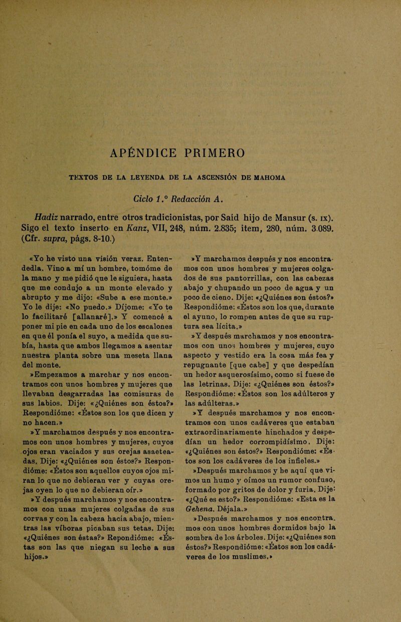 APÉNDICE PRIMERO TEXTOS DE LA LEYENDA DE LA ASCENSIÓN DE MAHOMA Ciclo i.° Redacción A. Hadiz narrado, entre otros tradicionistas, por Saíd hijo de Mansur (s. IX). Sigo el texto inserto en Kanz, VII, 248, núm. 2.835; item, 280, núm. 3.089. (Cfr. supra, págs. 8-10.) «Yo he visto una visión veraz. Enten¬ dedla. Vino a mí un hombre, tomóme de la mano y me pidió que le siguiera, hasta que me condujo a un monte elevado y abrupto y me dijo: «Sube a ese monte.» Yo le dije: «No puedo.» Di jome: «Yo te lo facilitaré [allanaré].» Y comencé a poner mi pie en cada uno de los escalones en que él ponía el suyo, a medida que su¬ bía, hasta que ambos llegamos a asentar nuestra planta sobre una meseta llana del monte. «Empezamos a marchar y nos encon¬ tramos con unos hombres y mujeres que llevaban desgarradas las comisuras de sus labios. Dije: «¿Quiénes son éstos?» t Respondióme: «Estos son los que dicen y no hacen.» »Y marchamos después y nos encontra¬ mos con unos hombres y mujeres, cuyos ojos eran vaciados y sus orejas asaetea¬ das. Dije: «¿Quiénes son éstos?» Respon¬ dióme: «Estos son aquellos cuyos ojos mi¬ ran lo que no debieran ver y cuyas ore¬ jas oyen lo que no debieran oír.» »Y después marchamos y nos encontra¬ mos con unas mujeres colgadas de sus corvas y con la cabeza hacia abajo, mien¬ tras las víboras picaban sus tetas. Dije: «¿Quiénes son éstas?» Repondióme: «Es¬ tas son las que niegan su leche a sus hijos.» »Y marchamos después y nos encontra¬ mos con unos hombres y mujeres colga¬ dos de sus pantorrillas, con las cabezas abajo y chupando un poco de agua y un poco de cieno. Dije: «¿Quiénes son éstos?» Respondióme: «Estos son los que, durante el ayuno, lo rompen antes de que su rup¬ tura sea lícita.» »Y después marchamos y nos encontra¬ mos con unos hombres y mujeres, cuyo aspecto y vestido era la cosa más fea y repugnante [que cabe] y que despedían un hedor asquerosísimo, como si fuese de las letrinas. Dije: «¿Quiénes son éstos?» Respondióme: «Estos son los adúlteros y las adúlteras.» »Y después marchamos y nos encon¬ tramos con unos cadáveres que estaban extraordinariamente hinchados y despe¬ dían un hedor corrompidísimo. Dije: «¿Quiénes son éstos?» Respondióme: «Es¬ tos son los cadáveres de los infieles.» »Después marchamos y he aquí que vi¬ mos un humo y oímos un rumor confuso, formado por gritos de dolor y furia. Dije: «¿Qué es esto?» Respondióme: «Esta es la Gehena. Déjala.» »Después marchamos y nos encontra, mos con unos hombres dormidos bajo la sombra de los árboles. Dije: «¿Quiénes son éstos?» Respondióme: «Estos son los cadá¬ veres de los muslimes.»