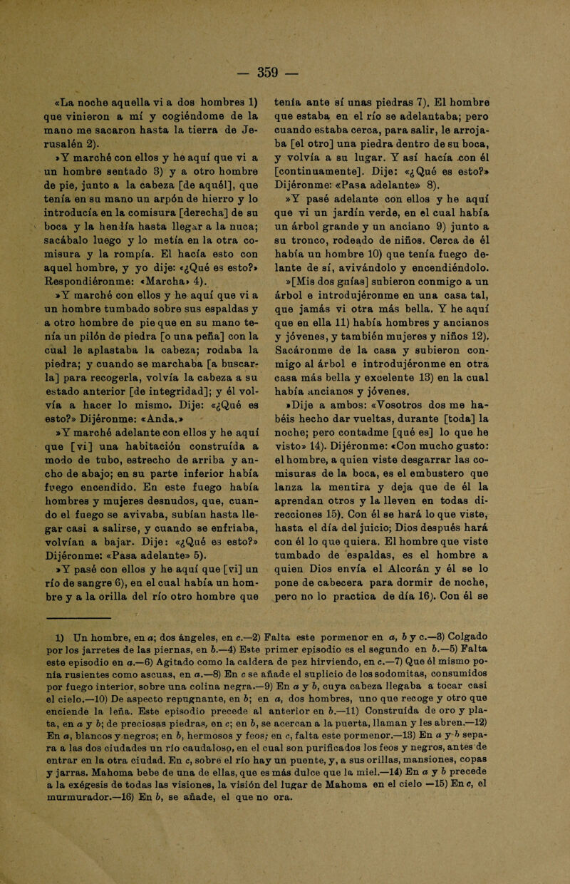 «La noche aquella vi a dos hombrea 1) que vinieron a mí y cogiéndome de la mano me sacaron hasta la tierra de Je- rusalén 2). »Y marchó con ellos y he aquí que vi a un hombre sentado 8) y a otro hombre de pie, junto a la cabeza [de aquél], que tenía en su mano un arpón de hierro y lo introducía en la comisura [derecha] de su boca y la hendía hasta llegar a la nuca; sacábalo luego y lo metía en la otra co¬ misura y la rompía. El hacía esto con aquel hombre, y yo dije: «¿Qué es esto?* Respondiéronme: «Marcha* 4). »Y marchó con ellos y he aquí que vi a un hombre tumbado sobre sus espaldas y a otro hombre de pie que en su mano te¬ nía un pilón de piedra [o una peña] con la cual le aplastaba la cabeza; rodaba la piedra; y cuando se marchaba [a buscar¬ la] para recogerla, volvía la cabeza a su estado anterior [de integridad]; y él vol¬ vía a hacer lo mismo. Dije: «¿Qué es esto?» Dijóronme: «Anda.» »Y marchó adelante con ellos y he aquí que [vi] una habitación construida a modo de tubo, estrecho de arriba y an¬ cho de abajo; en su parte inferior había fuego encendido. En este fuego había hombres y mujeres desnudos, que, cuan¬ do el fuego se avivaba, subían hasta lle¬ gar casi a salirse, y cuando se enfriaba, volvían a bajar. Dije: «¿Qué es esto?» Dijóronme: «Pasa adelante» 5). »Y pasó con ellos y he aquí que [vi] un río de sangre 6), en el cual había un hom¬ bre y a la orilla del río otro hombre que tenía ante sí unas piedras 7). El hombre que estaba en el río se adelantaba; pero cuando estaba cerca, para salir, le arroja¬ ba [el otro] una piedra dentro de su boca, y volvía a su lugar. Y así hacía .con él [continuamente]. Dije: «¿Qué es esto?» Dijóronme: «Pasa adelante» 8). »Y pasó adelante con ellos y he aquí que vi un jardín verde, en el cual había un árbol grande y un anciano 9) junto a su tronco, rodeado de niños. Cerca de él había un hombre 10) que tenía fuego de¬ lante de sí, avivándolo y encendiéndolo. »[Mis dos guías] subieron conmigo a un árbol e introdujóronme en una casa tal, que jamás vi otra más bella. Y he aquí que en ella 11) había hombres y ancianos y jóvenes, y también mujeres y niños 12). Sacáronme de la casa y subieron con¬ migo al árbol e introdujóronme en otra casa más bella y excelente 18) en la cual había ancianos y jóvenes. »Dije a ambos: «Vosotros dos me ha¬ béis hecho dar vueltas, durante [toda] la noche; pero contadme [qué es] lo que he visto» 14). Dijóronme: «Con mucho gusto: el hombre, a quien viste desgarrar las co¬ misuras de la boca, es el embustero que lanza la mentira y deja que de él la aprendan otros y la lleven en todas di¬ recciones 15). Con él se hará lo que viste, hasta el día del juicio; Dios después hará con él lo que quiera. El hombre que viste tumbado de espaldas, es el hombre a quien Dios envía el Alcorán y él se lo pone de cabecera para dormir de noche, pero no lo practica de día 16). Con él se 1) Un hombre, en a; dos ángeles, en c.—2) Falta este pormenor en a, by c.—3) Colgado por los jarretes de las piernas, en b.—4) Este primer episodio es el segundo en b.—5) Falta este episodio en a.—6) Agitado como la caldera de pez hirviendo, en c.—7) Que él mismo po¬ nía rusientes como ascuas, en a.—8) En c se añade el suplicio de los sodomitas, consumidos por fuego interior, sobre una colina negra.—9) En a y b, cuya cabeza llegaba a tocar casi el cielo.—10) De aspecto repugnante, en 6; en a, dos hombres, uno que recoge y otro que enciende la leña. Este episodio precede al anterior en ó.—11) Construida de oro y pla¬ ta, en a y 6; de preciosas piedras, en c; en b, se acercan a la puerta, llaman y les abren.—12) En a, blancos y negros; en b, hermosos y feos; en c, falta este pormenor.—13) En a y h sepa¬ ra a las dos ciudades un río caudaloso, en el cual son purificados los feos y negros, antes de entrar en la otra ciudad. En c, sobre el río hay un puente, y, a sus orillas, mansiones, copas y jarras. Mahoma bebe de una de ellas, que es más dulce que la miel.—14) En a y b precede a la exégesis de todas las visiones, la visión del lugar de Mahoma en el cielo —15) Ene, el murmurador.—16) En 6, se añade, el que no ora.