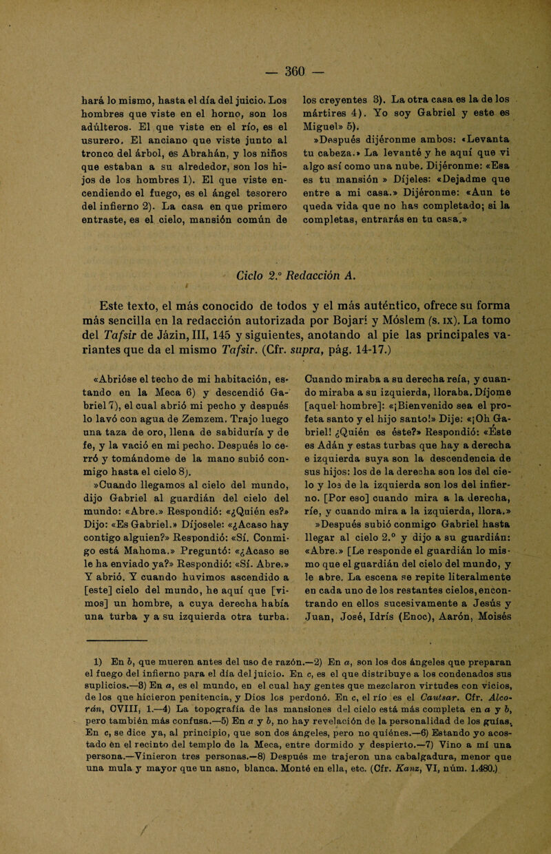 hará lo mismo, hasta el día del juicio. Los hombres que viste en el horno, son los adúlteros. El que viste en el río, es el usurero. El anciano que viste junto al tronco del árbol, es Abrahán, y los niños que estaban a su alrededor, son los hi¬ jos de los hombres 1). El que viste en¬ cendiendo el fuego, es el ángel tesorero del infierno 2). La casa en que primero entraste, es el cielo, mansión común de los creyentes 3). La otra casa es la de los mártires 4). Yo soy Gabriel y este es Miguel» 5). «Después dijéronme ambos: «Levanta tu cabeza.* La levantó y he aquí que vi algo así como una nube. Dijéronme: «Esa es tu mansión » Díjeles: «Dejadme que entre a mi casa.» Dijéronme: «Aun te queda vida que no has completado; si la completas, entrarás en tu casa.» Ciclo 2.° Redacción A. Este texto, el más conocido de todos y el más auténtico, ofrece su forma más sencilla en la redacción autorizada por Bojarí y Móslem (s. ix). La tomo del Tafsir de Jázin, III, 145 y siguientes, anotando al pie las principales va¬ riantes que da el mismo Tafsir. (Gfr. supra, pág. 14-17.) «Abrióse el techo de mi habitación, es¬ tando en la Meca 6) y descendió Ga¬ briel 7), el cual abrió mi pecho y después lo lavó con agua de Zemzem. Trajo luego una taza de oro, llena de sabiduría y de fe, y la vació en mi pecho. Después lo ce¬ rró y tomándome de la mano subió con¬ migo hasta el cielo 8). «Cuando llegamos al cielo del mundo, dijo Gabriel al guardián del cielo del mundo: «Abre.» Respondió: «¿Quién es?» Dijo: «Es Gabriel.» Díjosele: «¿Acaso hay contigo alguien?» Respondió: «Sí. Conmi¬ go está Mahoma.» Preguntó: «¿Acaso se le ha enviado ya?» Respondió: «Sí. Abre.» Y abrió. Y cuando huvimos ascendido a [este] cielo del mundo, he aquí que [vi¬ mos] un hombre, a cuya derecha había una turba y a su izquierda otra turba. Cuando miraba a su derecha reía, y cuan¬ do miraba a su izquierda, lloraba. Díjome [aquel-hombre]: «¡Bienvenido sea el pro¬ feta santo y el hijo santo!» Dije: «¡Oh Ga¬ briel! ¿Quién es éste?» Respondió: «Este es Adán y estas turbas que hay a derecha e izquierda suya son la descendencia de sus hijos: los de la derecha son los del cie¬ lo y los de la izquierda son los del infier¬ no. [Por eso] cuando mira a la derecha, ríe, y cuando mira a la izquierda, llora.» «Después subió conmigo Gabriel hasta llegar al cielo 2.° y dijo a su guardián: «Abre.» [Le responde el guardián lo mis¬ mo que el guardián del cielo del mundo, y le abre. La escena se repite literalmente en cada uno de los restantes cielos, encon¬ trando en ellos sucesivamente a Jesús y Juan, José, Idrís (Enoc), Aarón, Moisés 1) En ó, que mueren antes del uso de razón.—2) En a, son los dos ángeles que preparan el fuego del infierno para el día del juicio. En c, es el que distribuye a los condenados sus suplicios.—8) En a, es el mundo, en el cual hay gentes que mezclaron virtudes con vicios, de los que hicieron penitencia, y Dios los perdonó. En c, el río es el Cautsar. Cfr. Aleo- rcm, CVIII, 1.—4) La topografía de las mansiones del cielo está más completa en a y 6, pero también más confusa.—5) En a y b, no hay revelación de la personalidad de los guías.. En c, se dice ya, al principio, que son dos ángeles, pero no quiénes.—6) Estando yo acos¬ tado en el recinto del templo de la Meca, entre dormido y despierto.—7) Vino a mi una persona.—Vinieron tres personas.—8) Después me trajeron una cabalgadura, menor que una muía y mayor que un asno, blanca. Montó en ella, etc. (Cfr. Kanz, VI, núm. 1.480.)