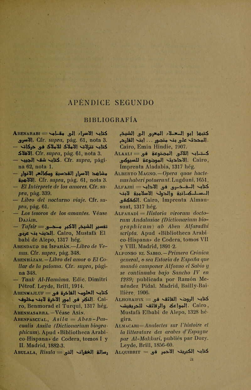 APÉNDICE SEGUNDO BIBLIOGRAFÍA AbENARABI = Vel-Ao ¿lj^l vafeá Cfr. supra, pág. 61, nota 3. — sá ¿5L5LI áMI s¿5)j¿4 á51¿51|. Cfr. supra, pág. 61, nota 3. — va.»AJ| vaá va|3á. Cfr. supra, pági¬ na 62, nota 1. — jfertl ¿jAubáJl b4)I¿4 g.»4>W. Cfr. supra, pág. 61, nota 3. — El Intérprete de los amores. Cfr. su¬ pra., pág. 339. — Libro del nocturno viaje. Cfr. su¬ pra, pág. 61. — Los tesoros de los amantes. Véase Dajáir. Tafsir — ^.uüJI jjjuííj vía vi¿bJ|. Cairo, Mustafá El babi de Alepo, 1317 hég. Abendauo de Ispahán.—Libro de Ve¬ nus. Cfr. supra, pág. 348. Abenházam.—Lz'áro del amor o El Co¬ llar de la paloma. Cfr. supra, pági¬ na 348. — Tauk Al-Hamáma. Edic. Dimitid Pétrof. Leyde, Brill, 1914. ABENMAJLUF — ^3 ijákjáJl s^JxJI vaj^ V99J.V0 gj¿*51] jg<j| Cai¬ ro, Benmorad el Turqui, 1317 hég. Abenmasarra.—Véase Asín. Abenpascual, Asila = Aben-Pas- cualis Assila (Dictionarium biogra- phicum). Apud «Bibliotheca Arabi- co-Hispana» de Codera, tomos I y II. Madrid, 1882-3. Abulala, Risala — ^Jl ví1j¿J*J| gJb*ij ^jláJ! via| ... j9oi-o vía &$£ va!a^©J|. Cairo, Emín Hindíe, 1907. Alaali = ¿¿rgio-oJI va|_A-á g£9ó3-®J| va¿:aH5)j. Cairo, Imprenta Aladabía, 1317 hég. Alberto Magno.— Opera quae hacte- nushaberipotuerunt. Lugduni, 1651. AlFAJRÍ = va|!a51| ^3 vS.j„S»á-.J| va|aá via 53 Üa.©5Luj5¡| ¿1—11 Cairo, Imprenta Almau- suat, 1317 hég. Alfaradí =. Historia virorum docto- rum Andalusiae (Dictionarium bio- graphicum) ab Aben Alfaradhi scripta. Apud «Bibliotheca Arabi co-Hispana» de Codera, tomos VII y VIII. Madrid, 1891-2. Alfonso el Sabio.—Primera Crónica general, o sea Estoria de España que mandó componer Alfonso el Sabio g se continuaba bajo Sancho IV en 1289; publicada por Ramón Me- néndez Pidal. Madrid, Bailly-Bai- lliére, 1906. Alhoraifix = vá¿|sJ| v09j.il v»|aá vungay^JJ v3Í|3jJ)9 ¿á.c 1 $<J 1 • Cairo, Mustafá Elbabí de Alepo, 1328 hé- gira. Almacari=Analectes sur Vhistoire et la litterature des arabes d’Espagne par Al-Makkari, publiés par Dozy. Leyde, Brill, 1856-60. AlQUIBRIT = jo^5J] vaAja5J| Vi jad 24