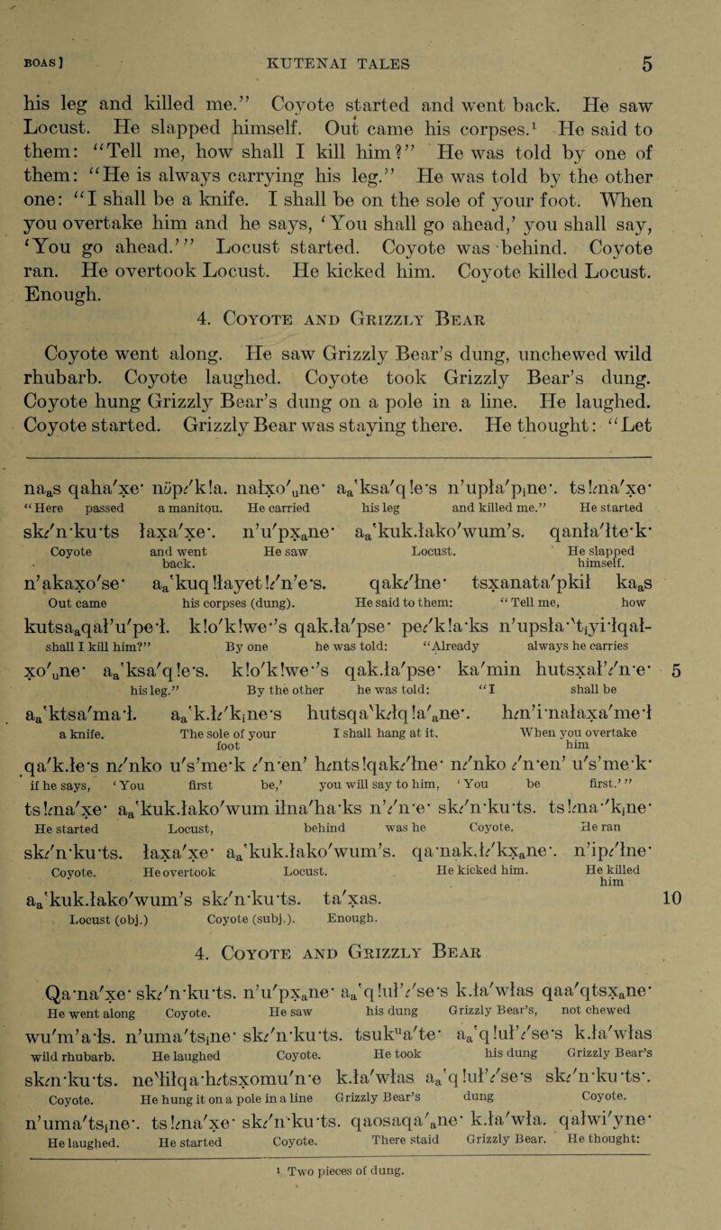 his leg and killed me.” Coyote started and went hack. He saw Locust. He slapped himself. Out came his corpses.1 He said to them: “Tell me, how shall I kill him?” He was told by one of them: “He is always carrying his leg.” He was told by the other one: “I shall be a knife. I shall be on the sole of your foot. When you overtake him and he says, 'You shall go ahead/ you shall say, 'You go ahead/” Locust started. Coyote was behind. Coyote ran. He overtook Locust. He kicked him. Coyote killed Locust. Enough. 4. Coyote and Grizzly Bear Coyote went along. He saw Grizzly Bear’s dung, unchewed wild rhubarb. Coyote laughed. Coyote took Grizzly Bear’s dung. Coyote hung Grizzly Bear’s dung on a pole in a line. He laughed. Coyote started. Grizzly Bear was staying there. He thought: “Let naas qaha'xe m/p/k!a. nalxo'une* aa'ksa'q!e*s n’upla'pineh tsbria'xe* “Here passed a manitou. He carried his leg and killed me.” He started sk/nku'ts laxa'xe\ n’u'pxane' aa'kuk.lako'wum’s. qanla'lte'k* Coyote and went He saw Locust. ' He slapped back. himself. n’akaxo'se* aa'kuq!layet!/n’e’s. qak/lne’ tsxanata'pkil kaas Out came his corpses (dung). He said to them: “Tell me, how kutsaaqal’u'pe4. k!o'k!we-’s qak.ta'pse’ pe/k!a*ks n’upsla-'tiyrlqal- shall I kill him?” By one he was told: “Already always he carries xo'une* aa'ksa'q!e’s. k!o'k!we*’s qak.la'pse- ka'min hutsxalYn*e* his leg.” By the other he was told: “I shall be aa'ktsa'mad. aa'k.k'kine*s hutsqa'kdq!a'ane\ hm’rnalaxa'med a knife. The sole of your I shall hang at it. foot When you overtake * him qa'k.le-s n/nko u's’mei /n;en’ hmts!qak/lne' n/nko /men’ u's’mek* if he says, ‘You first be/ you will say to him, ‘You be first.’” tskna'xe’ aa'kuk.lako'wum ilna'ha'ks nYme* sk/mkmts. tskna-'kjne* He started Locust, behind was he Coyote. He ran sk/mku'ts. laxa'xe’ aa'kuk.lako'wum’s. qamak,l/kxane\ n’ip/lne* Covote. He overtook Locust. He kicked him. He killed him aa'kuk.lako'wum’s sk/mku*ts. ta'xas. Locust (obj.) Coyote (subj.). Enough. 4. Coyote and Grizzly Bear Qa-na'xe* sk/n-ku'ts. n’u'pxane- aa'q!ulYse*s k.la'wlas qaa'qtsxane* He went along Coyote. He saw his dung Grizzly Bear’s, not chewed wu'm’ads. n’uma'tsine’sk/n'ku'ts. tsuklla'te’ a/q !ul’/se's k.la'wlas wild rhubarb. He laughed Coyote. He took his dung Grizzly Bear’s skm/ku'ts. nedilqa*h?tsxomu'n‘e k.la'wlas aa'q!ulYse*s sk/mku'ts*. Coyote. He hung it on a pole in a line Grizzly Bear’s dung Coyote. n’uma'tSine*. tsbna'xe' sk/mku'ts. qaosaqa'ane‘ k.la'wla. qalwi'yne* He laughed. He started Coyote. There staid Grizzly Bear. He thought: 10 1 Two pieces of dung.