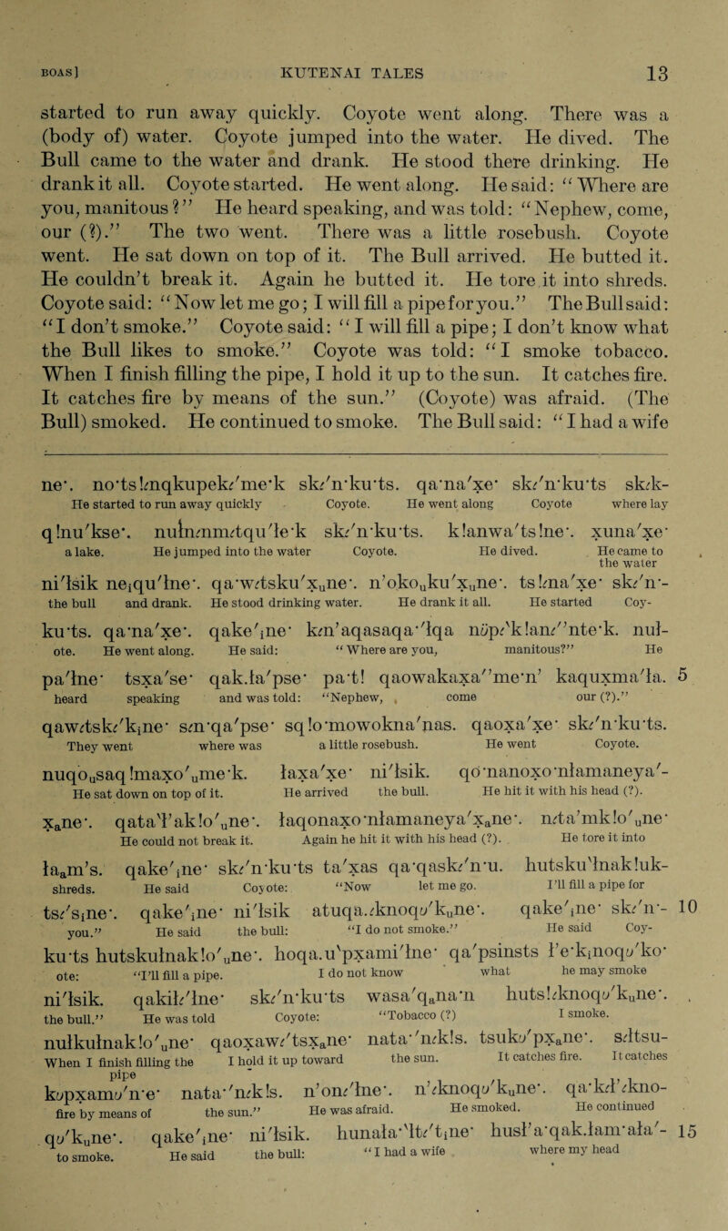 started to run away quickly. Coyote went along. There was a (body of) water. Coyote jumped into the water. He dived. The Bull came to the water and drank. He stood there drinking. He drank it all. Coyote started. He went along. He said: “ Where are you, manitous ? ” He heard speaking, and was told: “Nephew, come, our (?).” The two went. There was a little rosebush. Coyote went. He sat down on top of it. The Bull arrived. He butted it. He couldn’t break it. Again he butted it. He tore it into shreds. Coyote said: “Nowletmego; I will fill a pipe for you.” TheBullsaid: “I don’t smoke.” Coyote said: “ I will fill a pipe; I don’t know what the Bull likes to smoke.” Coyote was told: “I smoke tobacco. When I finish filling the pipe, I hold it up to the sun. It catches fire. It catches fire by means of the sun.” (Coyote) was afraid. (The Bull) smoked. He continued to smoke. The Bull said: “ I had a wife ne*. ncrtsknqkupekdme'k sk/ndarts. qa'na'xe* sk/n'ku'ts sk?k- He started to run away quickly - Coyote. He went along Coyote where lay qlnu'kse*. nulnmimtqude'k skdmku'ts. k!anwa'ts!ne\ xuna'xe' a lake. He jumped into the water Coyote. He dived. He came to the water nidsik neiqudne*. qa'wdsku'Xune*. n’okojku'xune*. tskna'xe* skdm- the bull and drank. He stood drinking water. He drank it all. He started Coy- ku‘ts. qa'na'xe'. qakedne* km’aqasaqa'dqa mJpdkland’nte'k. nul- ote. He went along. He said: “ Where are you, manitous?” He padne' tsxa'se- qak.ia'pse' pad! qaowakaxa'’me'n’ kaquxmada. 5 heard speaking and was told: “Nephew, come our (?).” qawdsk/kjne* sm’qa'pse* sqlo’mowokna'nas. qaoxa'xe’ skdn’ku'ts. They went where was a little rosebush. He went Coyote. nuqousaq !maxo'ume'k. laxa'xe* nidsik. qd'nanoxo'niamaneya'- He sat down on top of it. He arrived the bull. He hit it with his head (?). xane\ qatad’ak!o'une\ laqonaxo’nlamaneya'xane'. mta’mk!o'une' He could not break it. Again he hit it with his head (?). He tore it into laam’s. qakedne' skdn'ku'ts ta'xas qa’qask/n'u. hutskudnakluk- shreds. He said Cojote: “Now let me go. I’ll fill a pipe for ts/spre'. qakedne’ nidsik atuqa.dmoq{/kune. qakedne' skdn-- 10 you.” He said the bull: “I do not smoke.” He said Coj’- ku'ts hutskulnak!o'une’. hoqa.u'pxamidne* qa'psinsts 1 e'kinoqu ko' ote; 'qqi mi a pipe. I do not know what he may smoke nidsik. qakihdne* sk/n'ku'ts wasa'qana*n hutskknoq</kune*. , the bull.” He was told Coyote: “Tobacco (?) I smoke. nulkulnak!o'une' qaoxaw?'tsxane nata- 'mk!s. tsuku pxaiie . sdtsu- When I finish filling the I hold it up toward the sun. It catches fire. It catches kupxaim/n'e' nata''n?k!s. n’omdne*. n ^knoqa kune . qa kd ?kno- fire by means of the sun.” He was afraid. He smoked. He continued ot/kune’. qakednc nidsik. hunala Ik tine husl a qak.lam ala - 15 to smoke. ' He said the bull: “I had a wife where my head