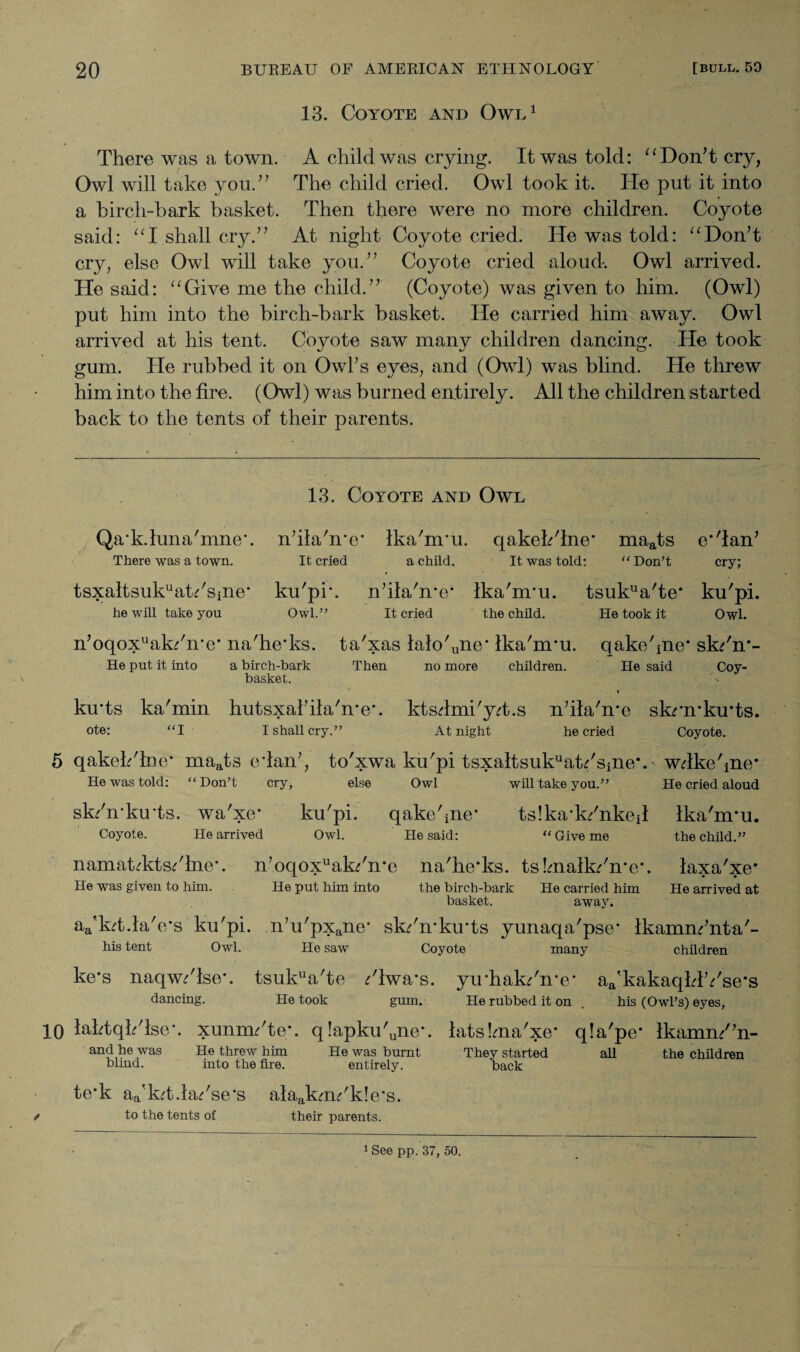 13. Coyote and Owl1 There was a town. A child was crying. It was told: “Don’t cry, Owl will take you.” The child cried. Owl took it. ITe put it into a birch-bark basket. Then there were no more children. Coyote said: “I shall cry.” At night Coyote cried. He was told: “Don’t cry, else Owl will take you.” Coyote cried aloud. Owl arrived. He said: “Give me the child.” (Coyote) was given to him. (Owl) put him into the birch-bark basket. He carried him away. Owl arrived at his tent. Coyote saw many children dancing. He took gum. He rubbed it on Owl’s eyes, and (Owl) was blind. He threw him into the fire. (Owl) was burned entirely. All the children started back to the tents of their parents. \ Qa'k.hma'mne'. There was a town. 13. Coyote and Owl n’ilahrc* Ika'nru. qakeh'lne' maats It cried a child. It was told: “ Don’t tsxaltsukuatdsine* he will take you ku'pr. n’ila'me’ Ika'nru. tsukua'te* Owl.” It cried the child. He took it e*'lan’ cry; ku'pi. Owl. n’oqoxuakdire* na'he'ks. ta'xas lak>'une* Ika'nru. qake'pie* sk/n*- He put it into a birch-bark Then no more children. He said Coy- basket. ku'ts ka'min hutsxal’ilahre*. ktsdmi'yd.s n’ihTme skrn*ku*ts. ote: “I I shall cry.” At night he cried Coyote. 5 qakeb'lmr maats edan’, to'xwa ku'pi tsxaltsukuatdsine*. - wdkebne* He was told: “Don’t cry, else Owl will take you.” He cried aloud sk/n-lorts. wa'xe* ku'pi. qake'ine* tslka'k/nked Ika'nru. Coyote. He arrived Owl. He said: “Give me the child.” namatcktsdlne'. n’oqoxuak/n'e na'he'ks. tshnalkdn'e*. laxa'xe* He was given to him. He put him into the birch-bark He carried him He arrived at basket. away. aa'kd.la'e's ku'pi. n’u'pxane* skdn’ku'ts yunaqa'pse' Ikamm’nta'- his tent Owl. He saw Coyote many children ke's naqw/lse*. tsukua'te ;'lwa*s. yu'hak/n'e' aa'kakaqldYse*s dancing. He took gum. He rubbed it on . his (Owl’s) eyes, 10 lahtqh'lse*. xunmdte*. q!apku'uiie'. iatslma'xe* qla'pe* Ikamn/’n- and he was He threw him He was burnt They started all the children blmd. into the fire. entirely. back te'k aa'kd.k/se*s alaakmdk!e's. / to the tents of their parents..