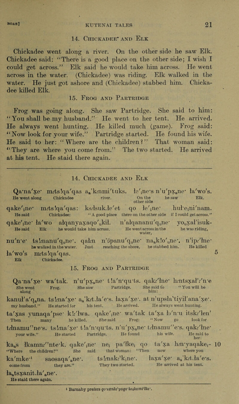 14. Chickadee* and Elk / • Chickadee went along a river. On the other side he saw Elk. Chickadee said: “There is a good place on the other side; I wish I could get across. ” Elk said he would take him across. He went across in the water. (Chickadee) was riding. Elk walked in the water. He just got ashore and (Chickadee) stabbed him. Chicka¬ dee killed Elk. 15. Frog and Partridge Frog was going along. She saw Partridge. She said to him: “ You shall be my husband.” He went to her tent. He arrived. He always went hunting. He killed much (game). Frog said: “Now look for your wife.” Partridge started. He found his wife. He said to her: “Where are the children?” That woman said: “They are where you come from.” The two started. He arrived at his tent. He staid there again. 14. Chickadee and Elk Qama'xe’ rmtslqa'qas aa’kmmi'tuks. tehne's n’u'pXane* la'wo’s. He went along Chickadee river. On the he saw Elk. other side qakehne* rmtslqa'qas: ksdsuk.le'et qo lehne' hubeinFnam. He said Chickadee: “A good place there on the other side if I could get across.” qake'ine* la'wo alqanyaxaqo'Jril. n7alqananu'qune' youxal7isuk- Hesaid Elk he would take him across. He went across in the he was riding, water, nuhre* ts!manu'qune\ qahn n’iipanu'qune' naak!o'une'. nhp/lne* he walked in the water. Just reaching the shore, he stabbed him. He killed la'wo’s mdslqa'qas. Elk Chickadee. 15. Frog and Partridge Qama'xe' wa'tak. n’u'pxane- tla'n'qu’ts. qak/lne‘ hmtsxalYme She went Frog. She saw Partridge. She said to “You will be along ‘ him: kanulVqana. tskna'xe* aa'kd.laVs. laxa'xe*. at n’upsla'tiyibana'xe*. my husband.” He started for his tent. He arrived. He always went hunting. ta'xas yunaqa'pse* kYlwa. qake'jne' wa'tak ta'xa b/nm itskdlen7 Then many he killed. She said Frog: “Now go look for tdnamu”ne-s. tsbna'xe- t!a'n*qu*ts. n7u'pxane- tdnamu/7e‘s. qak/lne* . your wife.” He started Partridge. He found his wife. He said to her: kaas IkamnYntc-k. qakehne- nei pa'lkei qo ta'xa hnryaqakei- 10 “Where the children?” She said that woman: “Then now where you ka'mke*1 saosaqa'ane\ tsbnakHqne*. laxa'xe- aa'k?t.la'e‘s. come from they are.” They two started. He arrived at his tent. laatsxanit.la'ane*. He staid there again. 1 Barnaby prefers qo'SEnla'yaqa'keikami'lke'.