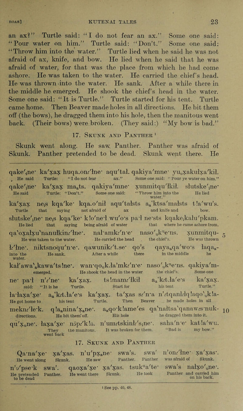 an ax?” Turtle said: “I do not fear an ax.” Some one said: “Pour water on him.” Turtle said: “Don’t.” Some one said: * “Throw him into the water.” Turtle lied when he said he was not afraid of ax, knife, and bow. He lied when he said that he was afraid of water, for that was the place from which he had come ashore. He was taken to the water. He carried the chief’s head. He was thrown into the water. He sank. After a while there in the middle he emerged. He shook the chief’s head in the water. Some one said: “It is Turtle.” Turtle started for his tent. Turtle came home. Then Beaver made holes in all directions. He bit them off (the bows), he dragged them into his hole, then the manitous went back. (Their bows) were broken. (They said:) “My bow is bad.” 17. Skunk and Panther 1 Skunk went along. He saw Panther. Panther was afraid of Skunk. Panther pretended to be dead. Skunk went there. He qakehne* ka'xax huqa.om'lne* aqu'tal. qakiya'mne* yuuxakulxa'kil. He said Turtle: “I do not fear ax.” Some one said: “ Pour ye water on him.” qake'ine* ka'xax maats. qakiya'mne* xunmitqu'lldl. slutske'ine* He said Turtle: “Don’t.” Some one said: “ Throw him into the He lied water.” ka'xax neiS kqa'ke* kqa.o'nil aqu'talsts aa'ktsa'mafsts tla'wu’s. Turtle that saying not afraid of ax and knife and bow. slutske'ine* ne^ kqa'ke* klo'ned wu'o*s pad ne*sts kqakejkalu'pkam. He lied that saying being afraid of water that where he came ashore from. qa'oxalxuhianulkim'lne*. nal*amk/n*e* naso'ukue*ns. xunmitqu- He was taken to the water. He carried the head the chief’s. He was thrown h'lne*. niktsnoqu'n*e*. qawunik^'t.se* qo’s qayaaqa'wo*s laqaa- into the He sank. After a while there in the middle he water. kal’awa'akawa'ts!ne*. wan*qouk.la’mk^'n*e* naso'ukue*ns. qakiya'm- emerged. He shook the head in the water the chief’s. Some one ne* pad nVne* ka'xax. tsImanu'lkil aa'kd.la'e*s ka'xax. said: “It is he Turtle. Start for his tent Turtle.” ladaxa'xe* aa'k<rt.la'e*s ka'xax. ta'xas s/n*a nbtqanldq!aqo'uk!a- He got home to his tent Turtle. Then Beaver he made holes in all mekm'le*k. q!aanina'xane*. aaqo*k!ame'es qa'naftsa'qanaw<rs*nuk- directions. He bit them* off. His hole he dragged them into it. qu'xune*. laxa'xe* mp/kla. n’umdskinb'sine*. They the manitous. It was broken for them, went back saha'ire* katla'wu. “Bad is my bow.” 17. Skunk and Panther Qama'xe* xa'xas. n’u'pxane* swa’s. swa’ n’om'lne* xa'xas*. He went along Skunk. He saw Panther. Panther was afraid of Skunk. nVpse*k swa’. qaoxa'xe* xa'xas. tsukua'te* swa’s nalxo'une*. He pretended Panther. He went there Skunk. He took Panther and carried him to be dead on 1118 back- 10 i See pp. 40, 48.