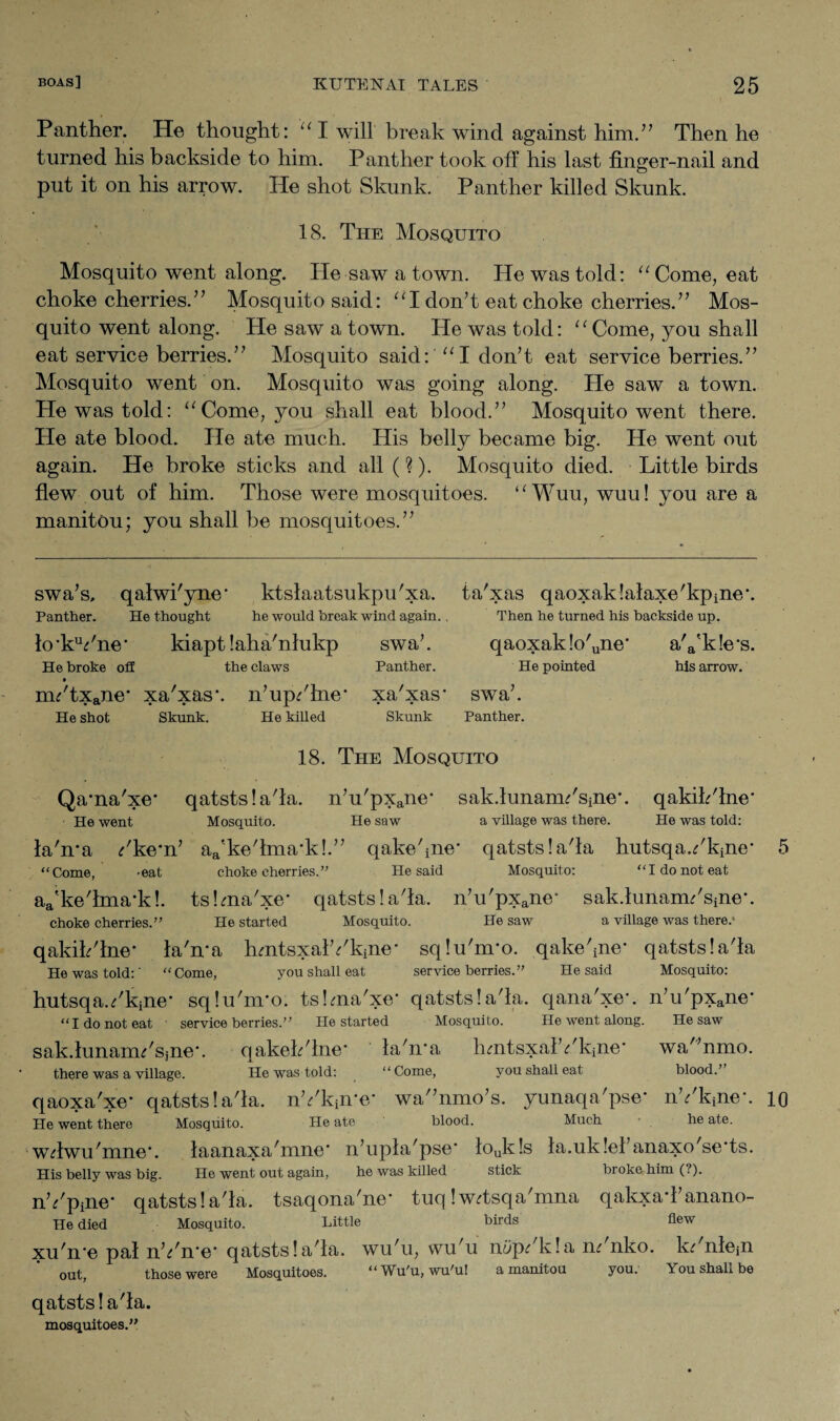 Panther. He thought: “ I will break wind against him.” Then he turned his backside to him. Panther took off his last finger-nail and O put it on his arrow. He shot Skunk. Panther killed Skunk. 18. The Mosquito Mosquito went along. He saw a town. He was told: “ Come, eat choke cherries.” Mosquito said: “I don’t eat choke cherries.” Mos¬ quito went along. He saw a town. He was told: “Come, you shall eat service berries.” Mosquito said: “I don’t eat service berries.” Mosquito went on. Mosquito was going along. He saw a town. He was told: “Come, you shall eat blood.” Mosquito went there. He ate blood. He ate much. His belly became big. He went out again. He broke sticks and all (?). Mosquito died. Little birds flew out of him. Those were mosquitoes. “Wuu, wuu! you are a manitou; you shall be mosquitoes.” swa’s, qalwi'yne* ktslaatsukpu'xa. Panther. He thought he would break wind again.. lo'kYne' kiapt laha'nlukp swa’. He broke off the claws Panther. nYtxane* xa'xas*. n’up/lne' xa'xas' He shot Skunk. He killed Skunk ta'xas qaoxaklalaxe'kpine Then he turned his backside up. qaoxak!o'une‘ a'a'k!e'j He pointed his arrow. swa’. Panther. 18. The Mosquito Qama'xe* qatstslada. n’u'pxane* sak.lunancYsine'. qakihdne' He went Mosquito. He saw a village was there. He was told: labra ^kern’ a^kedma-k!.” qakebne' qatstsla'la hutsqaYkine' “Come, -eat choke cherries.” He said Mosquito: I do not eat aa'kedma\k!. tskna'xe* qatstsla'la. n’u'pxane“ sakiunanYsine'. choke cherries.” He started Mosquito. He saw a village was there.’ qakikdne* la'n'a hmtsxalYkine* sqlu'nro. qakebne' qatstsla'la He was told:' “Come, you shall eat service berries.” He said Mosquito: hutsqaYkine' sqlu'nuo. tslma'xe qatstsla'la. qana'xe*. n’u'pxane’ “I do not eat service berries.” He started Mosquito. He went along. sak.lunam/sine*. qakek'lne' la'n'a hmtsxalYkine' 1 i there was a village. He was told: “ Come, you shall eat qaoxa'xe' qatstsla'la. nYkin'e' wa”nmo’s. yunaqa'pse' nYkine'. He went there Mosquito. He ate blood. Much he ate. wdwu'mne'. laanaxa'mne* n’upla/pse' louk!s la.uk lei’anaxo'se'ts. His belly was big. He went out again, he was killed stick broke him (?). nYpine' qatstsla'la. tsaqona'ne' tuq Iwdsqa'mna qakxad’anano- He died Mosquito. Little birds flew xu'n'e pal nYn'e* qatstsla'la. wu’u, wu'u ni/p^ k!a m nko. k<r nlejn out, those were Mosquitoes. “Wu'u, wu'u! a manitou you. qatstsla'la. mosquitoes.” He saw wa'’nmo. blood.” 10 You shall be