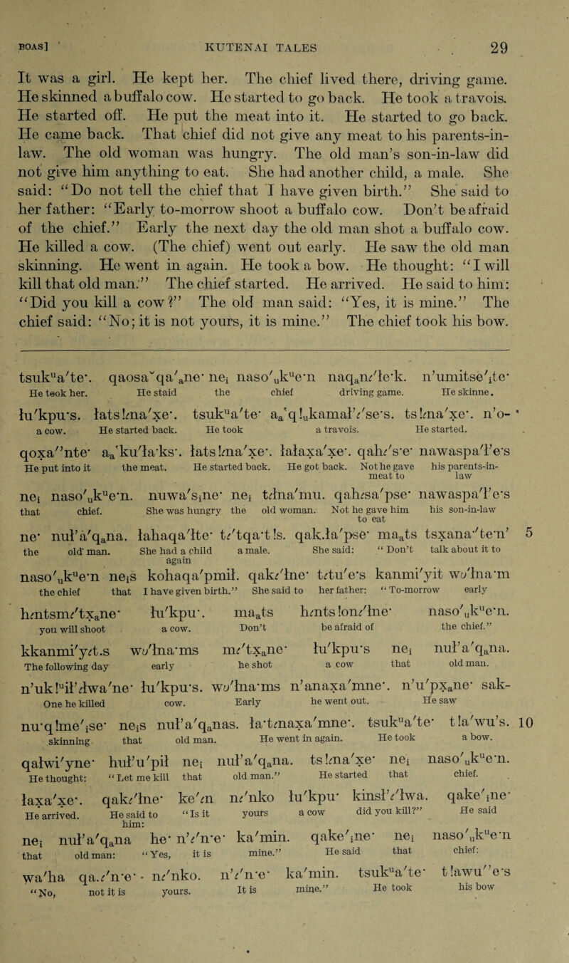 It was a girl. He kept her. The chief lived there, driving game. He skinned a buffalo cow. He started to go back. He took a travois. He started off. He put the meat into it. He started to go back. He came back. That chief did not give any meat to his parents-in- law. The old woman was hungry. The old man’s son-in-law did not give him anything to eat. She had another child, a male. She said: “Do not tell the chief that I have given birth.” She said to her father: “Early to-morrow shoot a buffalo cow. Don’t be afraid of the chief.” Early the next day the old man shot a buffalo cow. He killed a cow. (The chief) went out early. He saw the old man skinning. He went in again. He took a bow. He thought: “I will kill that old man.” The chief started. He arrived. He said to him: “Did you kill a cow?” The bid man said: “Yes, it is mine.” The chief said: “No; it is not yours, it is mine.” The chief took his bow. tsukua'te*. qaosawqa'ane* nei naso'ukue*n naqam'le*k. n’umitse'ite* He took her. He staid the chief driving game. Heskinne. lu'kpu*s. latslma'xe*. tsukua'te* aa'q!ukamalYse*s. tskna'xe*. n’o- * a cow. He started back. He took a travois. He started. qoxa'’nte* aa'kuTa*ks*. latslma'xe*. lalaxa'xe*. qah/s*e* nawaspa'l’e*s He put into it the meat. He started back. He got back. Not he gave meat to his parents-in- law nej naso'ukue*n. nuwa'sine* nei tdna'mu. qalnsa'pse* nawaspaTe's that chief. She was hungry the old woman. Not he gave him his son-in-law to eat ne* nul’a'qana. lahaqa'lte* t?'tqa*t!s. qak.la'pse* maats tsxana*'te*n’ the old- man. She had a child a male. She said: “ Don’t talk about it to again naso'ukue*n neiS kohaqa'pmil. qak?'lne* t?tu'e*s kanmi'yit wt/lna*m the chief that I have given birth.” She said to her father: “To-morrow early hmtsm/txane* lu'kpu*. maats hmtslon/lne* naso'ukue*n. you will shoot a cow. Don’t be afraid of the chief.” kkanmi'ydi.s w</lna*ms im'txane* lu'kpu*s nei nul’a'qana. The following day early he shot a cow that old man. n’ukbil’dwa'ne* lu'kpu*s. w;/lna*ms n’anaxa'mne*. n’u'pxane* sak- One he killed cow. Early he went out. He saw mrqlme'ise* ne^ nul’a'qanas. la*tmaxa'mne*. tsukua'te* tla'wu’s. 10 He went in again. He took a bow. skinning that old man. qalwi'yne* hul’ u 'pil nei He thought: “ Let me kill that laxa'xe*. qak?'lne* ke'm He arrived. He said to him: “Is it old man.’ yours He started that a cow did you kill?” chief. He said nei nul’a'qana he* nYn*e* ka'min. qakehne’ nei naso ukue n that oldman: “Yes, it is mine.” He said that chief: wa'ha qa.?'n*e* • nif'nko. nh'n’e* ka'min. tsukua te tlawu es It is mine.” He took his bow :No, not it is yours.