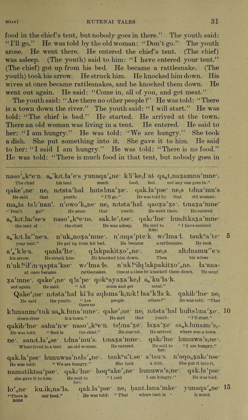 food in tlie chief’s tent, but nobody goes in there.” The youth said: “I’ll go.” He was told by the old woman: “Don’tgo.” The youth arose. He went there. He entered the chief’s tent. (The chief) was asleep. (The youth) said to him: “I have entered your tent.” (The chief) got up from his bed. He became a rattlesnake. (The youth) took his arrow. He struck him. He knocked him down. His wives at once became rattlesnakes, and he knocked them down. He went out again. He said: Come in, all of you, and get meat.” The youth said: “Are there no other people ?” He was told: “There is a town down the river.” The youth said: “I will start.” He was told: “The chief is bad.” He started. He arrived at the town. There an old woman was living in a tent. He entered. He said to her: “I am hungry.” He was told: “We are hungry.” She took a dish. She put something into it'. She gave it to him. He said to her: “I said I am hungry.” He was told: “There is no food.” He was told: “There is much food in that tent, but nobody goes in naso'ukue-n aa'k?t.la'e-s yunaqa'ane‘ kicked at qaatinaxamna'mne-. The chief his tent much food, but not any one goes in.” qakehne* nei mtsta'hal hutsLma'xe. qakla'pse- nets tdna'mu’s He said that youth: “I’ll go.” He was told by that old woman: maats ts!?'nan’. n’owo'kune- nei mtsta'hal. qaoxa'xeh tmaxa'mne* ‘‘ Don’t go!” He arose that youth. He went there. He entered aa'kt .lapse's naso'ukue‘ns. sak.le'itse*. qak'lne- husdtkaxa'mne* the tent of the chief. He was asleep. He skid to “ I have entered him: aa'kd.la'’ne*s. n’ukunoxa'mne-. n’mqa'pte’k w/lmai. tsukua'te- 5 your tent.” He got up from his bed. He became a rattlesnake. He took aYkle's. qanla'lteh q!akpakitxo'une\ neiS altdnamu'Vs his arrow. He struck him. He knocked him down. ' Then his wives n’ukkil’urqapta'kse- w^lmads. n’uk!uilq!akpakitxo'une. la*ana- at once became rattlesnakes. One at a time he knocked them down. He went xa'mne’. qakehne* q!a'pe* qokuayaxa'keil aa'ku'la-k. out again. He said: “ All come and get meat.” Qakehne* mtsta'hal ki'lu aqisma'kimk! laa'klhrk. qakih'lne* ne^ He said the youth: “Are people others?” Hewastold: “That there no klunannn'tuk saak.luna/mne\ qakehne- nei mtsta'hal hultskna'xe*. 10 downriver is a town.” He said that youth: “I’ll start.” qakih'lne- saha'me- naso'ukuem. tshna'xe*. laxa'xe- saak.lunam?'si- He was told: . “ Bad is the chief.” He started. He arrived where was a town ne\ samt.la'ase- tdna'mu’s. tmaxa'mne-. qak/lne- hunuwa'sine-. Where lived in a tent an old woman. He entered. He said to “I am hungry.” her: qak.la'pse’ hunuwas’nala'ane\ tsukua't.se' a'tsu's. n’oqouxak?'nse‘ He was told: “ We are hungry.” She took a dish. She put it into it, namatiktsa'pse-. qak/lne* hoquake'ine- hunuwa'sine-. qak.la'pse- she gave it to him. He said to “ I said I am hungry.” He was told: her: lo'une- ku.ikina'la. qak.la'pse* nei hant.lana'mke- yunaqa'ane- 15 “There is our food.’’ Hewastold: “ That where tent is * is much none