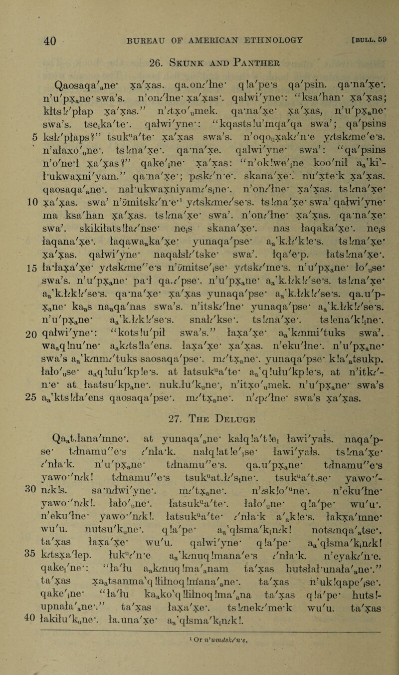 26. Skunk and Panther Qaosaqa'ane* xa'xas. qa. online’ qla'pe's qa'psin. qa'na'xe'. n’u'pxane' swa’s. n’on/lne* xa'xas*. qalwi'yne*: “ksa'han* xa'xas; klts!/plap xa'xas.” n’4xo'umek. qa'na'xe' xa'xas, n’u'pxane' swa’s. tseika'te’. qalwi'yne': “kqastslu’mqa'qa swa’; qa'psins 5 ksk'plaps?” tsukua'te* xa'xas swa’s. n’oqouxak/n'e yTskmie'e's. n’alaxo'une\ tslma'xe'. qa'na'xe. qalwi'yne* swa’: “qa'psins n’o'ne'l xa'xas?” qake'me* xa'xas: “n’oklwe'ine koo'nil aa'ki'- 1'ukwaxni'yam.” qa'na'xe'; p^sk/n'e'. skana'xe*. nu'xte'k xa'xas. qaosaqa'ane'. nal'ukwaxniyann'Sjne'. n’on/lne' xa'xas. tslma'xe' 10 xa'xas. swa7 n’ymitsk/n'e*1 yTskmae/se's. tslma'xe' swa7 qalwi'yne' ma ksa'han xa'xas. tslma'xe* swa7. n’on/lne* xa'xas. qa'na'xe' swa7. skikilats !la.''nse’ neis skana'xe'. nas laqaka'xe'. neiS laqana'xe*. laqawaaka'xe' yunaqa'pse' aa'k.k'k!e*s. tslma'xe* xa'xas. qalwi'yne' naqalsk'tske* swa7. Iqa'e'p. latslma'xe*. 15 la*laxa'xe* y/tskrnie'Vs n’imritse'ise' y<?tsk^'me's. n’u'pxane‘ lo'use* swa7s. n’u'pxane* pa'l qa.<r'pse\ n’u'pxane* aa'k.kk!/se's. tslma'xe* aa'k.kkk'se's. qa'na'xe' xa'xas yunaqa'pse' aa'k.kk!/se*s. qa.u'p- xane* kaas naaqa'nas swa’s. n’itsk^'lne* yunaqa'pse* aa'k.kk!Pse's. n’u'pxane* aa'k.kk!/se's. snak'kse'. tslma'xe*. tslena'kkne'. 20 qalwi'yne': “kotslu'pil swa’s.” laxa'xe/ aa'kmmi'tuks swa7. waaq!nu'ne' aak^ts!la'ens. laxa'xe* xa'xas. n’eku'lne*. n’u'pxane* swa’s aa'kmnn'tuks saosaqa'pse-. nn'txane*. yunaqa'pse' k!a'atsukp. lalo'use' aaq!ulu'kp!e*s. at latsukua'te' aa'q!ulu'kp!e*s, at n’itk/- n'e* at laatsu'kpaiie*. nuk.lu'kune’, n’itxo'umek. n’u'pxane' swa’s 25 aa'kts!4a'ens qaosaqa'pse'. nn'txane'. n’qVlne' swa’s xa'xas. 27. The Deluge Qaat.lana'mne\ at yunaqa'ane' kalq!a't!ei lawi'yals. naqa'p- se- Ulnamu'Vs /nla'k. nalqlat le'ise* lawi'yals. tslma'xe' /nla'k. n’u'pxane* t4namu/7e's. qa.u'pxane* t4namu/7e's yawo''mk! t4namu/7e's tsukuat.k'sine\ tsukua't.se* yawo*'- 30 mkls. sa'mlwi'yne*. nn'txane‘. n’^sklo'une‘. n’eku'lne' yawo*'mkl. lalo'une'. latsukua'te*. lalo'une’ qla'pe' wu'u'. n’eku'lne' yawo'Tnkl. latsukua'te' /nla'k a'ak!e's. lakxa'mne* wu'u. nutsu'kune'. qla'pe* aa?qlsma'kimk! notsmqa'atse*. • 9>s la.x:<i xe wu'u. qalwi'yne' qla'pe' aa'qlsma'kjn4d 35 k^tsxa'lep. lukVn'e aa'kmuq!mana'e's /nla'k. n’eyakPn'e. qakei'ne': “la'lu aakmuq !ma'anam ta'xas hutslal'unala'ane'.” ta'xas xaatsanma'q!lilnoq!m‘ana'ane'. ta'xas h’uklqape'jSe*. qake'me' “la'lu kaako'q !lilnoq!ma'ana ta'xas qla'pe' hutsl- upnala'ane\” ta'xas laxa'xe'. ts Imek/me'k wu'u. ta'xas 40 lakilu'kune*. la.una'xe* aa'qlsma'kimk!. 1 Or n’umdske'n-e.